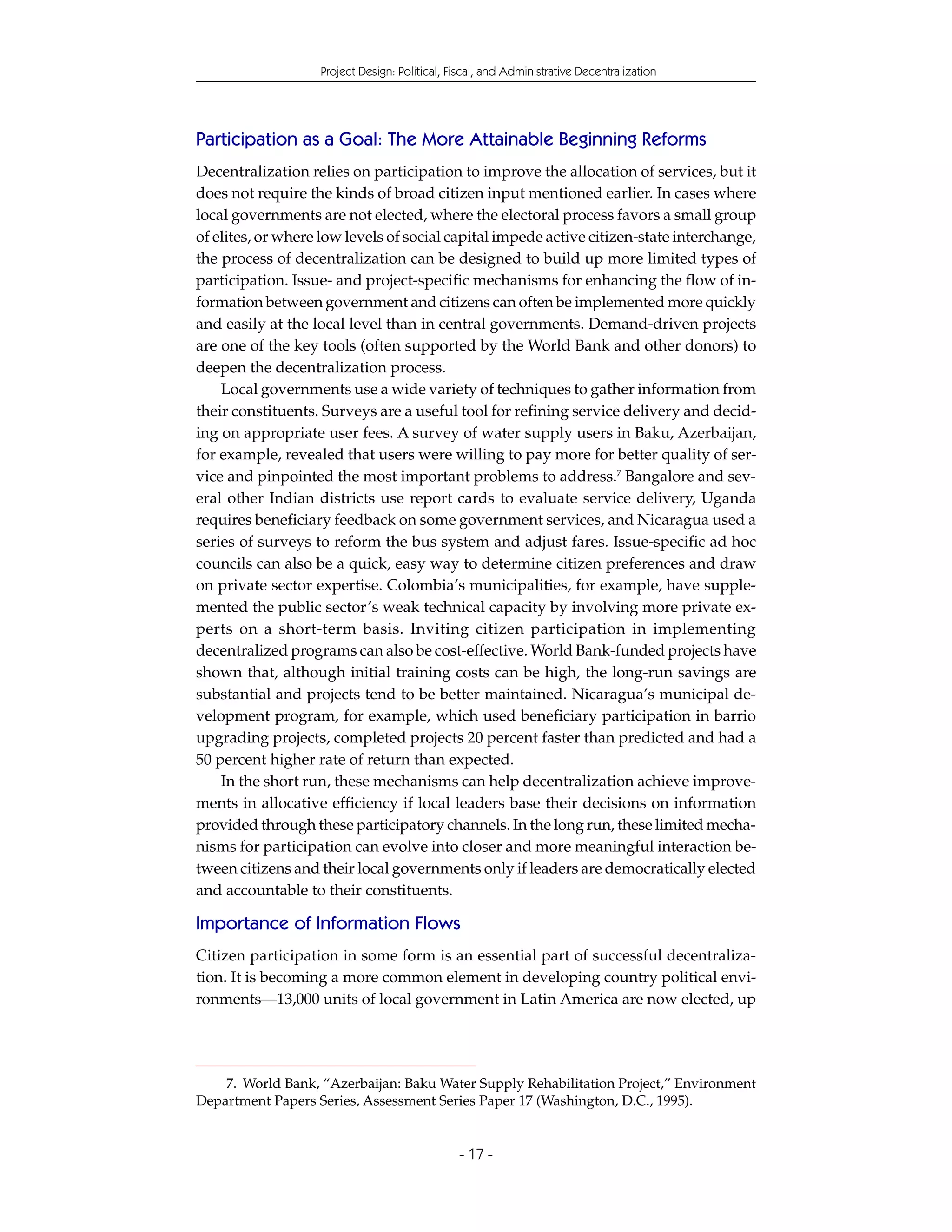 Project Design: Political, Fiscal, and Administrative Decentralization




Participation as a Goal: The More Attainable Beginning Reforms
Decentralization relies on participation to improve the allocation of services, but it
does not require the kinds of broad citizen input mentioned earlier. In cases where
local governments are not elected, where the electoral process favors a small group
of elites, or where low levels of social capital impede active citizen-state interchange,
the process of decentralization can be designed to build up more limited types of
participation. Issue- and project-specific mechanisms for enhancing the flow of in-
formation between government and citizens can often be implemented more quickly
and easily at the local level than in central governments. Demand-driven projects
are one of the key tools (often supported by the World Bank and other donors) to
deepen the decentralization process.
    Local governments use a wide variety of techniques to gather information from
their constituents. Surveys are a useful tool for refining service delivery and decid-
ing on appropriate user fees. A survey of water supply users in Baku, Azerbaijan,
for example, revealed that users were willing to pay more for better quality of ser-
vice and pinpointed the most important problems to address.7 Bangalore and sev-
eral other Indian districts use report cards to evaluate service delivery, Uganda
requires beneficiary feedback on some government services, and Nicaragua used a
series of surveys to reform the bus system and adjust fares. Issue-specific ad hoc
councils can also be a quick, easy way to determine citizen preferences and draw
on private sector expertise. Colombia’s municipalities, for example, have supple-
mented the public sector’s weak technical capacity by involving more private ex-
perts on a short-term basis. Inviting citizen participation in implementing
decentralized programs can also be cost-effective. World Bank-funded projects have
shown that, although initial training costs can be high, the long-run savings are
substantial and projects tend to be better maintained. Nicaragua’s municipal de-
velopment program, for example, which used beneficiary participation in barrio
upgrading projects, completed projects 20 percent faster than predicted and had a
50 percent higher rate of return than expected.
    In the short run, these mechanisms can help decentralization achieve improve-
ments in allocative efficiency if local leaders base their decisions on information
provided through these participatory channels. In the long run, these limited mecha-
nisms for participation can evolve into closer and more meaningful interaction be-
tween citizens and their local governments only if leaders are democratically elected
and accountable to their constituents.

Importance of Information Flows
Citizen participation in some form is an essential part of successful decentraliza-
tion. It is becoming a more common element in developing country political envi-
ronments—13,000 units of local government in Latin America are now elected, up




    7. World Bank, “Azerbaijan: Baku Water Supply Rehabilitation Project,” Environment
Department Papers Series, Assessment Series Paper 17 (Washington, D.C., 1995).


                                               - 17 -
 
