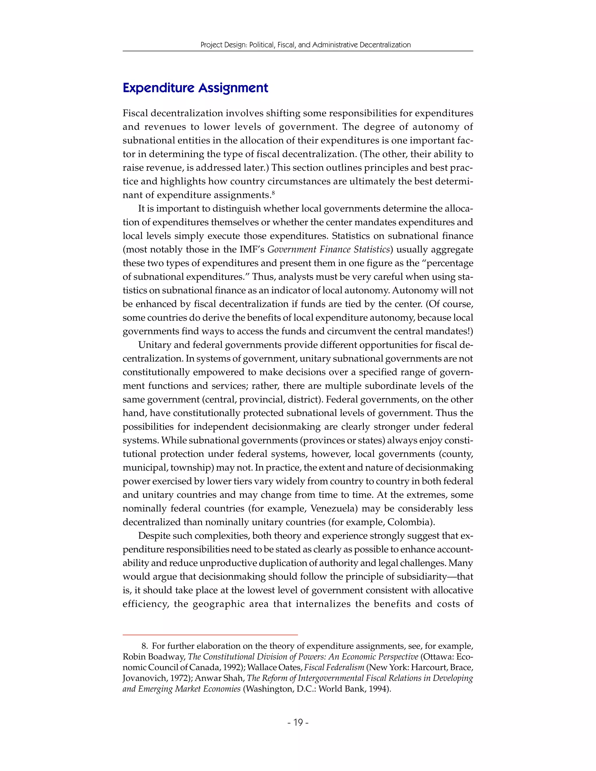 Project Design: Political, Fiscal, and Administrative Decentralization




Expenditure Assignment
Fiscal decentralization involves shifting some responsibilities for expenditures
and revenues to lower levels of government. The degree of autonomy of
subnational entities in the allocation of their expenditures is one important fac-
tor in determining the type of fiscal decentralization. (The other, their ability to
raise revenue, is addressed later.) This section outlines principles and best prac-
tice and highlights how country circumstances are ultimately the best determi-
nant of expenditure assignments.8
     It is important to distinguish whether local governments determine the alloca-
tion of expenditures themselves or whether the center mandates expenditures and
local levels simply execute those expenditures. Statistics on subnational finance
(most notably those in the IMF’s Government Finance Statistics) usually aggregate
these two types of expenditures and present them in one figure as the “percentage
of subnational expenditures.” Thus, analysts must be very careful when using sta-
tistics on subnational finance as an indicator of local autonomy. Autonomy will not
be enhanced by fiscal decentralization if funds are tied by the center. (Of course,
some countries do derive the benefits of local expenditure autonomy, because local
governments find ways to access the funds and circumvent the central mandates!)
     Unitary and federal governments provide different opportunities for fiscal de-
centralization. In systems of government, unitary subnational governments are not
constitutionally empowered to make decisions over a specified range of govern-
ment functions and services; rather, there are multiple subordinate levels of the
same government (central, provincial, district). Federal governments, on the other
hand, have constitutionally protected subnational levels of government. Thus the
possibilities for independent decisionmaking are clearly stronger under federal
systems. While subnational governments (provinces or states) always enjoy consti-
tutional protection under federal systems, however, local governments (county,
municipal, township) may not. In practice, the extent and nature of decisionmaking
power exercised by lower tiers vary widely from country to country in both federal
and unitary countries and may change from time to time. At the extremes, some
nominally federal countries (for example, Venezuela) may be considerably less
decentralized than nominally unitary countries (for example, Colombia).
     Despite such complexities, both theory and experience strongly suggest that ex-
penditure responsibilities need to be stated as clearly as possible to enhance account-
ability and reduce unproductive duplication of authority and legal challenges. Many
would argue that decisionmaking should follow the principle of subsidiarity—that
is, it should take place at the lowest level of government consistent with allocative
efficiency, the geographic area that internalizes the benefits and costs of



     8. For further elaboration on the theory of expenditure assignments, see, for example,
Robin Boadway, The Constitutional Division of Powers: An Economic Perspective (Ottawa: Eco-
nomic Council of Canada, 1992); Wallace Oates, Fiscal Federalism (New York: Harcourt, Brace,
Jovanovich, 1972); Anwar Shah, The Reform of Intergovernmental Fiscal Relations in Developing
and Emerging Market Economies (Washington, D.C.: World Bank, 1994).


                                                - 19 -
 