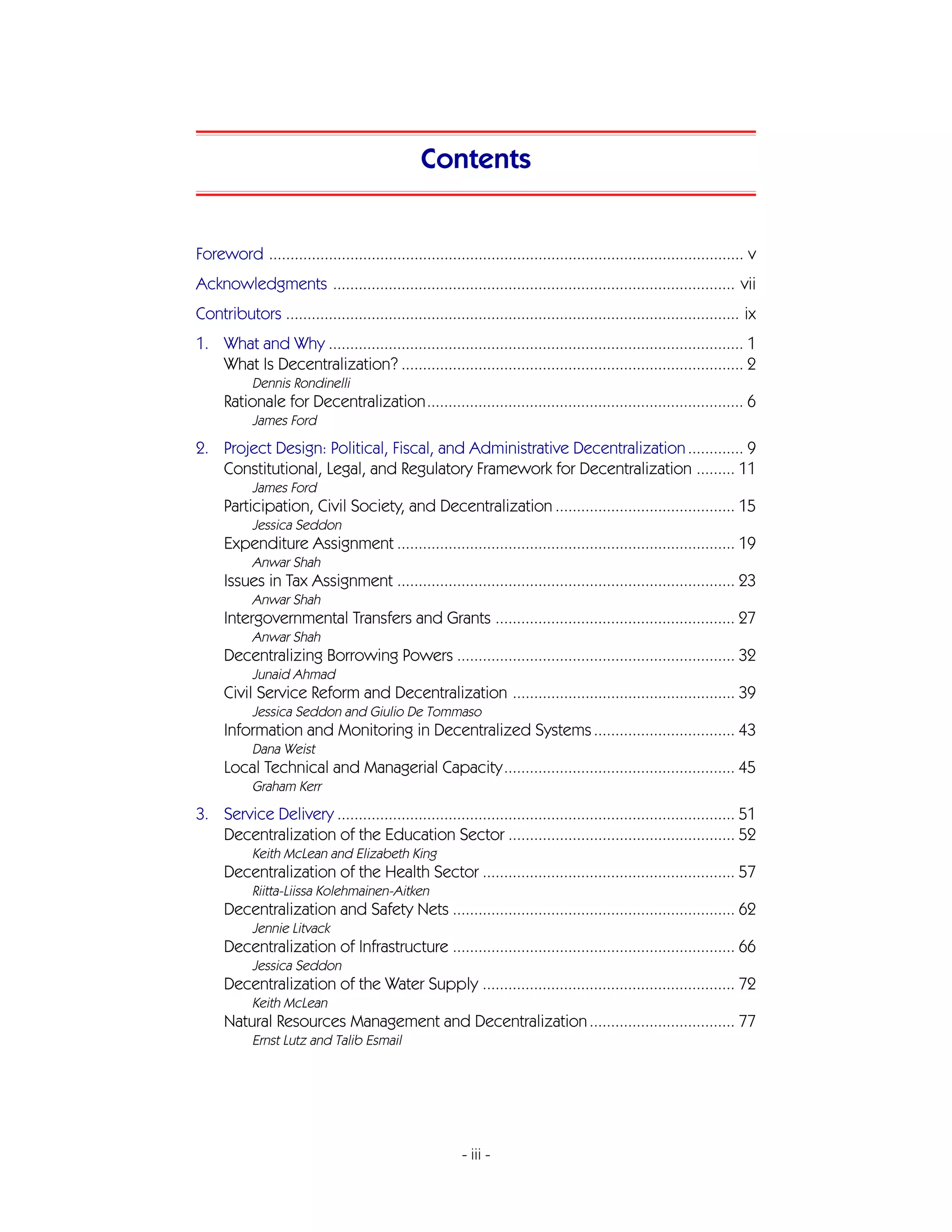 Contents


Foreword ............................................................................................................... v
Acknowledgments .............................................................................................. vii
Contributors .......................................................................................................... ix
1. What and Why ................................................................................................. 1
   What Is Decentralization? ................................................................................ 2
            Dennis Rondinelli
      Rationale for Decentralization.......................................................................... 6
            James Ford
2. Project Design: Political, Fiscal, and Administrative Decentralization ............. 9
   Constitutional, Legal, and Regulatory Framework for Decentralization ......... 11
            James Ford
      Participation, Civil Society, and Decentralization .......................................... 15
            Jessica Seddon
      Expenditure Assignment ............................................................................... 19
            Anwar Shah
      Issues in Tax Assignment ............................................................................... 23
            Anwar Shah
      Intergovernmental Transfers and Grants ........................................................ 27
            Anwar Shah
      Decentralizing Borrowing Powers ................................................................. 32
            Junaid Ahmad
      Civil Service Reform and Decentralization .................................................... 39
            Jessica Seddon and Giulio De Tommaso
      Information and Monitoring in Decentralized Systems ................................. 43
            Dana Weist
      Local Technical and Managerial Capacity...................................................... 45
            Graham Kerr
3. Service Delivery ............................................................................................. 51
   Decentralization of the Education Sector ..................................................... 52
            Keith McLean and Elizabeth King
      Decentralization of the Health Sector ........................................................... 57
            Riitta-Liissa Kolehmainen-Aitken
      Decentralization and Safety Nets .................................................................. 62
            Jennie Litvack
      Decentralization of Infrastructure .................................................................. 66
            Jessica Seddon
      Decentralization of the Water Supply ........................................................... 72
            Keith McLean
      Natural Resources Management and Decentralization .................................. 77
            Ernst Lutz and Talib Esmail




                                                         - iii -
 