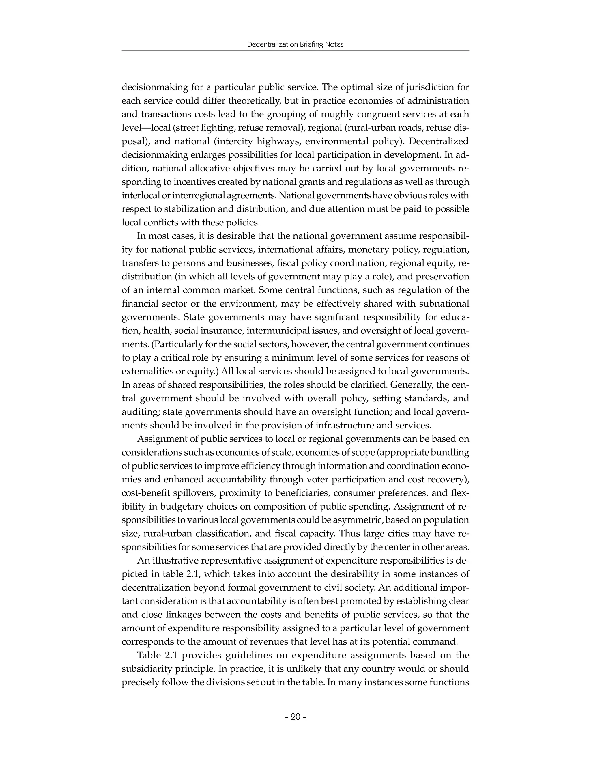Decentralization Briefing Notes




decisionmaking for a particular public service. The optimal size of jurisdiction for
each service could differ theoretically, but in practice economies of administration
and transactions costs lead to the grouping of roughly congruent services at each
level—local (street lighting, refuse removal), regional (rural-urban roads, refuse dis-
posal), and national (intercity highways, environmental policy). Decentralized
decisionmaking enlarges possibilities for local participation in development. In ad-
dition, national allocative objectives may be carried out by local governments re-
sponding to incentives created by national grants and regulations as well as through
interlocal or interregional agreements. National governments have obvious roles with
respect to stabilization and distribution, and due attention must be paid to possible
local conflicts with these policies.
     In most cases, it is desirable that the national government assume responsibil-
ity for national public services, international affairs, monetary policy, regulation,
transfers to persons and businesses, fiscal policy coordination, regional equity, re-
distribution (in which all levels of government may play a role), and preservation
of an internal common market. Some central functions, such as regulation of the
financial sector or the environment, may be effectively shared with subnational
governments. State governments may have significant responsibility for educa-
tion, health, social insurance, intermunicipal issues, and oversight of local govern-
ments. (Particularly for the social sectors, however, the central government continues
to play a critical role by ensuring a minimum level of some services for reasons of
externalities or equity.) All local services should be assigned to local governments.
In areas of shared responsibilities, the roles should be clarified. Generally, the cen-
tral government should be involved with overall policy, setting standards, and
auditing; state governments should have an oversight function; and local govern-
ments should be involved in the provision of infrastructure and services.
     Assignment of public services to local or regional governments can be based on
considerations such as economies of scale, economies of scope (appropriate bundling
of public services to improve efficiency through information and coordination econo-
mies and enhanced accountability through voter participation and cost recovery),
cost-benefit spillovers, proximity to beneficiaries, consumer preferences, and flex-
ibility in budgetary choices on composition of public spending. Assignment of re-
sponsibilities to various local governments could be asymmetric, based on population
size, rural-urban classification, and fiscal capacity. Thus large cities may have re-
sponsibilities for some services that are provided directly by the center in other areas.
     An illustrative representative assignment of expenditure responsibilities is de-
picted in table 2.1, which takes into account the desirability in some instances of
decentralization beyond formal government to civil society. An additional impor-
tant consideration is that accountability is often best promoted by establishing clear
and close linkages between the costs and benefits of public services, so that the
amount of expenditure responsibility assigned to a particular level of government
corresponds to the amount of revenues that level has at its potential command.
     Table 2.1 provides guidelines on expenditure assignments based on the
subsidiarity principle. In practice, it is unlikely that any country would or should
precisely follow the divisions set out in the table. In many instances some functions


                                            - 20 -
 