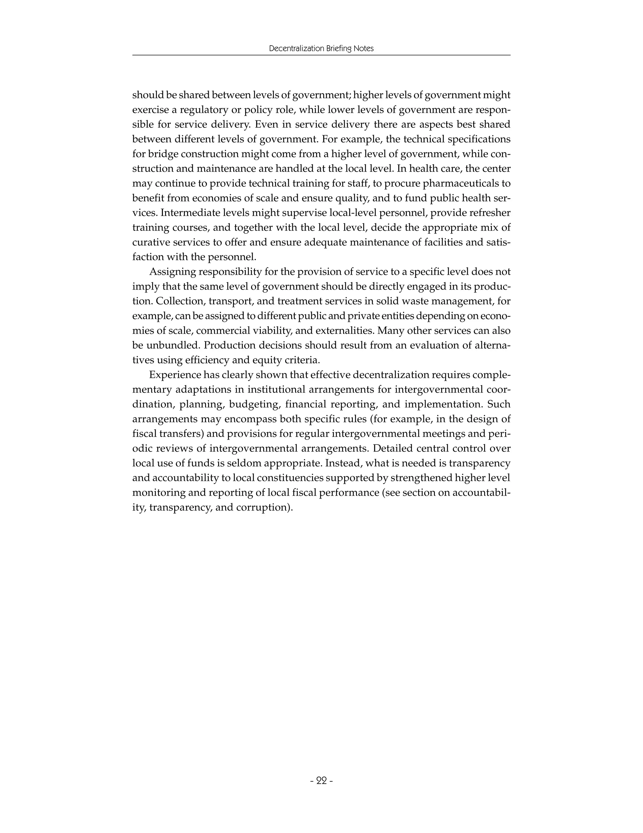 Decentralization Briefing Notes




should be shared between levels of government; higher levels of government might
exercise a regulatory or policy role, while lower levels of government are respon-
sible for service delivery. Even in service delivery there are aspects best shared
between different levels of government. For example, the technical specifications
for bridge construction might come from a higher level of government, while con-
struction and maintenance are handled at the local level. In health care, the center
may continue to provide technical training for staff, to procure pharmaceuticals to
benefit from economies of scale and ensure quality, and to fund public health ser-
vices. Intermediate levels might supervise local-level personnel, provide refresher
training courses, and together with the local level, decide the appropriate mix of
curative services to offer and ensure adequate maintenance of facilities and satis-
faction with the personnel.
     Assigning responsibility for the provision of service to a specific level does not
imply that the same level of government should be directly engaged in its produc-
tion. Collection, transport, and treatment services in solid waste management, for
example, can be assigned to different public and private entities depending on econo-
mies of scale, commercial viability, and externalities. Many other services can also
be unbundled. Production decisions should result from an evaluation of alterna-
tives using efficiency and equity criteria.
     Experience has clearly shown that effective decentralization requires comple-
mentary adaptations in institutional arrangements for intergovernmental coor-
dination, planning, budgeting, financial reporting, and implementation. Such
arrangements may encompass both specific rules (for example, in the design of
fiscal transfers) and provisions for regular intergovernmental meetings and peri-
odic reviews of intergovernmental arrangements. Detailed central control over
local use of funds is seldom appropriate. Instead, what is needed is transparency
and accountability to local constituencies supported by strengthened higher level
monitoring and reporting of local fiscal performance (see section on accountabil-
ity, transparency, and corruption).




                                           - 22 -
 