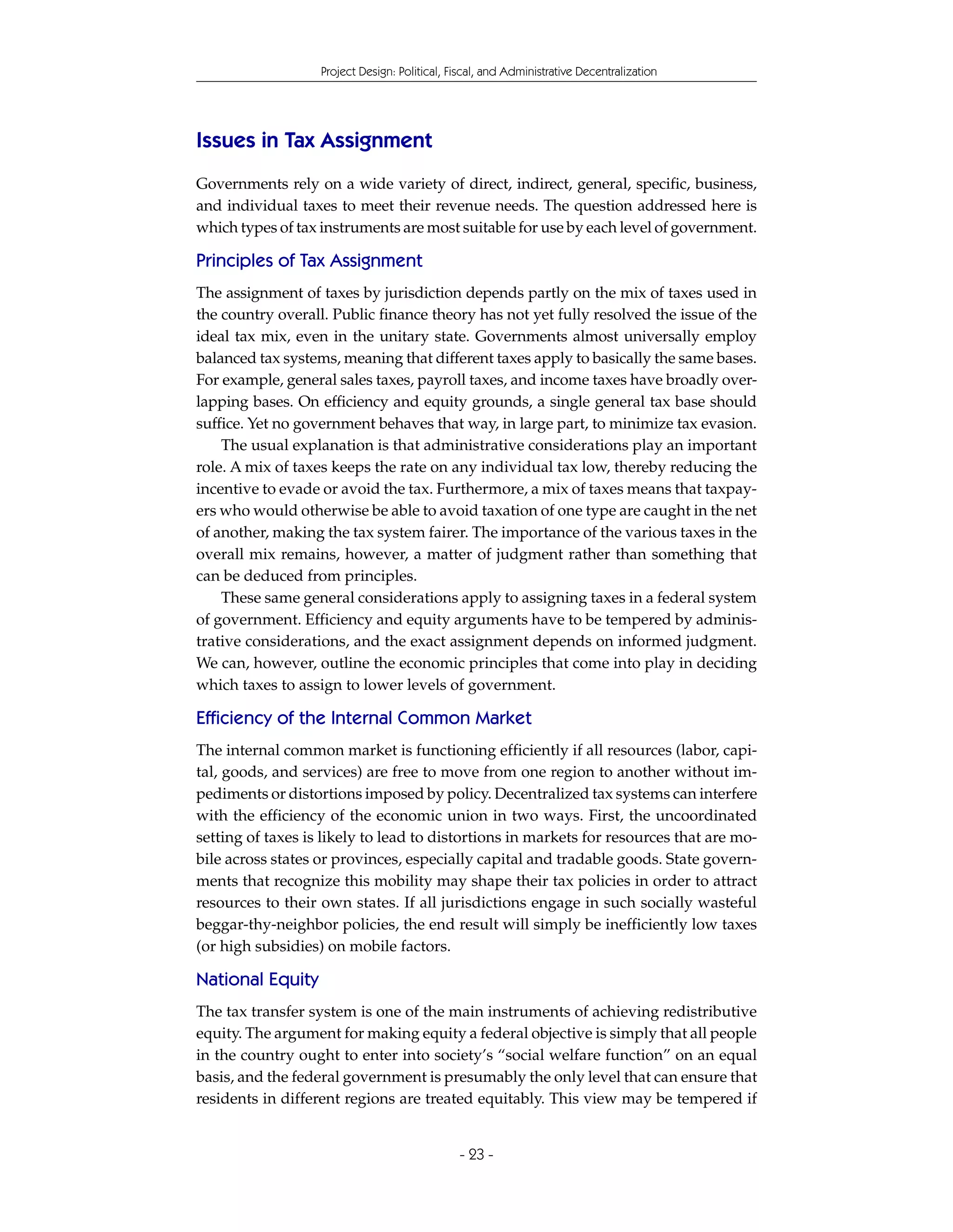 Project Design: Political, Fiscal, and Administrative Decentralization




Issues in Tax Assignment
Governments rely on a wide variety of direct, indirect, general, specific, business,
and individual taxes to meet their revenue needs. The question addressed here is
which types of tax instruments are most suitable for use by each level of government.

Principles of Tax Assignment
The assignment of taxes by jurisdiction depends partly on the mix of taxes used in
the country overall. Public finance theory has not yet fully resolved the issue of the
ideal tax mix, even in the unitary state. Governments almost universally employ
balanced tax systems, meaning that different taxes apply to basically the same bases.
For example, general sales taxes, payroll taxes, and income taxes have broadly over-
lapping bases. On efficiency and equity grounds, a single general tax base should
suffice. Yet no government behaves that way, in large part, to minimize tax evasion.
    The usual explanation is that administrative considerations play an important
role. A mix of taxes keeps the rate on any individual tax low, thereby reducing the
incentive to evade or avoid the tax. Furthermore, a mix of taxes means that taxpay-
ers who would otherwise be able to avoid taxation of one type are caught in the net
of another, making the tax system fairer. The importance of the various taxes in the
overall mix remains, however, a matter of judgment rather than something that
can be deduced from principles.
    These same general considerations apply to assigning taxes in a federal system
of government. Efficiency and equity arguments have to be tempered by adminis-
trative considerations, and the exact assignment depends on informed judgment.
We can, however, outline the economic principles that come into play in deciding
which taxes to assign to lower levels of government.

Efficiency of the Internal Common Market
The internal common market is functioning efficiently if all resources (labor, capi-
tal, goods, and services) are free to move from one region to another without im-
pediments or distortions imposed by policy. Decentralized tax systems can interfere
with the efficiency of the economic union in two ways. First, the uncoordinated
setting of taxes is likely to lead to distortions in markets for resources that are mo-
bile across states or provinces, especially capital and tradable goods. State govern-
ments that recognize this mobility may shape their tax policies in order to attract
resources to their own states. If all jurisdictions engage in such socially wasteful
beggar-thy-neighbor policies, the end result will simply be inefficiently low taxes
(or high subsidies) on mobile factors.

National Equity
The tax transfer system is one of the main instruments of achieving redistributive
equity. The argument for making equity a federal objective is simply that all people
in the country ought to enter into society’s “social welfare function” on an equal
basis, and the federal government is presumably the only level that can ensure that
residents in different regions are treated equitably. This view may be tempered if


                                               - 23 -
 