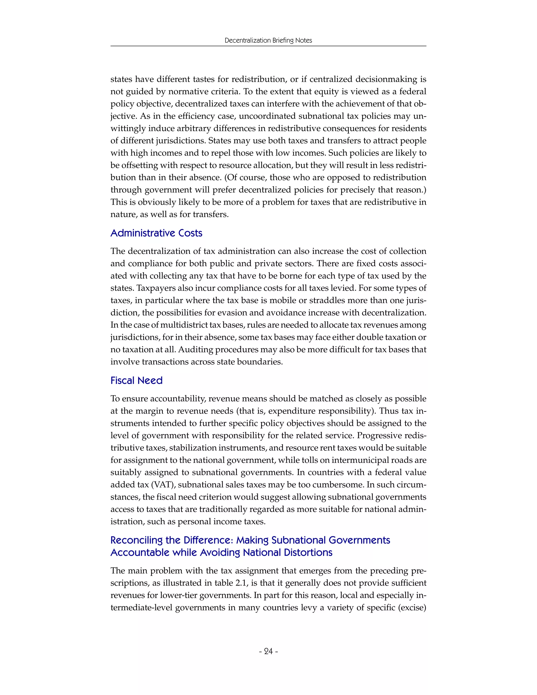 Decentralization Briefing Notes




states have different tastes for redistribution, or if centralized decisionmaking is
not guided by normative criteria. To the extent that equity is viewed as a federal
policy objective, decentralized taxes can interfere with the achievement of that ob-
jective. As in the efficiency case, uncoordinated subnational tax policies may un-
wittingly induce arbitrary differences in redistributive consequences for residents
of different jurisdictions. States may use both taxes and transfers to attract people
with high incomes and to repel those with low incomes. Such policies are likely to
be offsetting with respect to resource allocation, but they will result in less redistri-
bution than in their absence. (Of course, those who are opposed to redistribution
through government will prefer decentralized policies for precisely that reason.)
This is obviously likely to be more of a problem for taxes that are redistributive in
nature, as well as for transfers.

Administrative Costs
The decentralization of tax administration can also increase the cost of collection
and compliance for both public and private sectors. There are fixed costs associ-
ated with collecting any tax that have to be borne for each type of tax used by the
states. Taxpayers also incur compliance costs for all taxes levied. For some types of
taxes, in particular where the tax base is mobile or straddles more than one juris-
diction, the possibilities for evasion and avoidance increase with decentralization.
In the case of multidistrict tax bases, rules are needed to allocate tax revenues among
jurisdictions, for in their absence, some tax bases may face either double taxation or
no taxation at all. Auditing procedures may also be more difficult for tax bases that
involve transactions across state boundaries.

Fiscal Need
To ensure accountability, revenue means should be matched as closely as possible
at the margin to revenue needs (that is, expenditure responsibility). Thus tax in-
struments intended to further specific policy objectives should be assigned to the
level of government with responsibility for the related service. Progressive redis-
tributive taxes, stabilization instruments, and resource rent taxes would be suitable
for assignment to the national government, while tolls on intermunicipal roads are
suitably assigned to subnational governments. In countries with a federal value
added tax (VAT), subnational sales taxes may be too cumbersome. In such circum-
stances, the fiscal need criterion would suggest allowing subnational governments
access to taxes that are traditionally regarded as more suitable for national admin-
istration, such as personal income taxes.

Reconciling the Difference: Making Subnational Governments
Accountable while Avoiding National Distortions
The main problem with the tax assignment that emerges from the preceding pre-
scriptions, as illustrated in table 2.1, is that it generally does not provide sufficient
revenues for lower-tier governments. In part for this reason, local and especially in-
termediate-level governments in many countries levy a variety of specific (excise)



                                            - 24 -
 