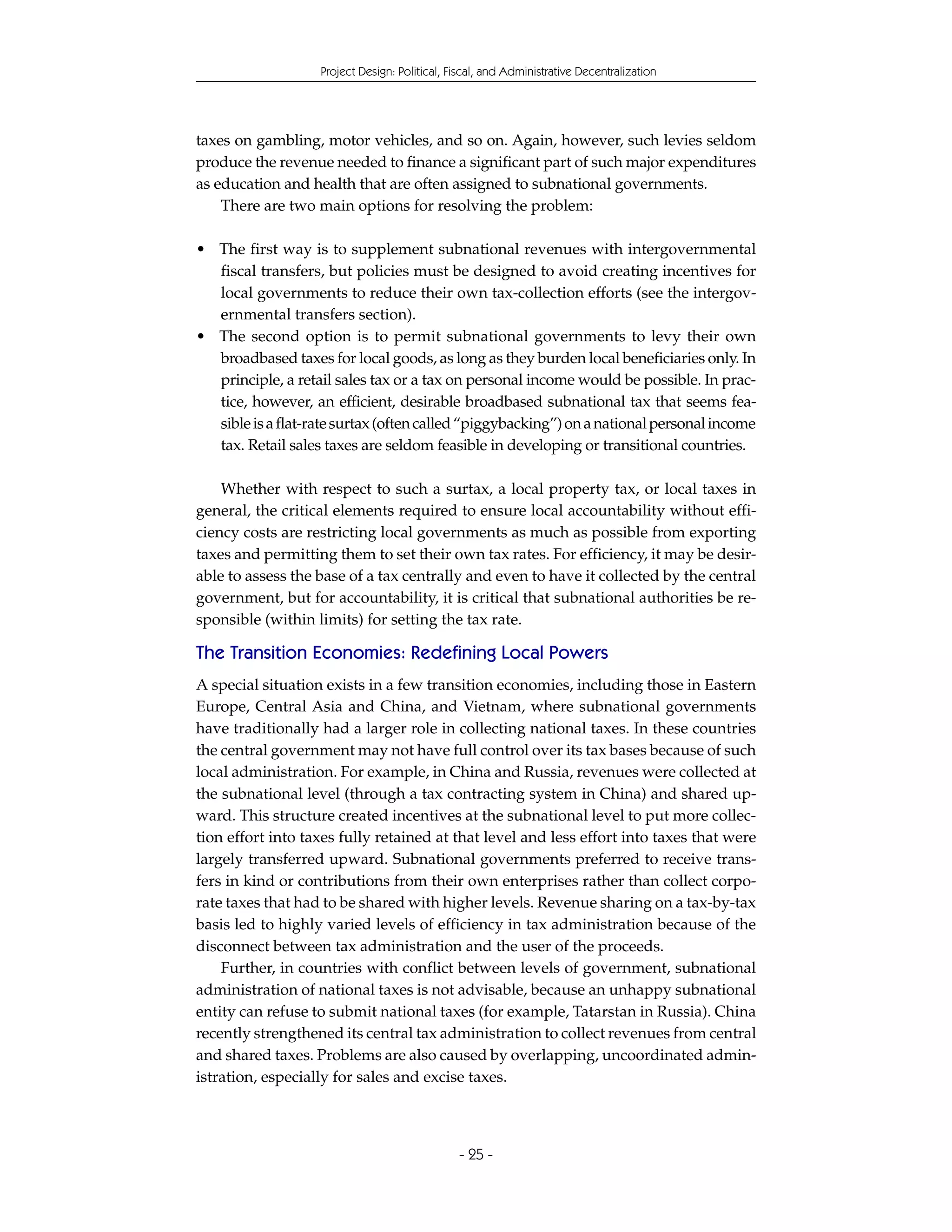 Project Design: Political, Fiscal, and Administrative Decentralization




taxes on gambling, motor vehicles, and so on. Again, however, such levies seldom
produce the revenue needed to finance a significant part of such major expenditures
as education and health that are often assigned to subnational governments.
    There are two main options for resolving the problem:

• The first way is to supplement subnational revenues with intergovernmental
  fiscal transfers, but policies must be designed to avoid creating incentives for
  local governments to reduce their own tax-collection efforts (see the intergov-
  ernmental transfers section).
• The second option is to permit subnational governments to levy their own
  broadbased taxes for local goods, as long as they burden local beneficiaries only. In
  principle, a retail sales tax or a tax on personal income would be possible. In prac-
  tice, however, an efficient, desirable broadbased subnational tax that seems fea-
  sible is a flat-rate surtax (often called “piggybacking”) on a national personal income
  tax. Retail sales taxes are seldom feasible in developing or transitional countries.

    Whether with respect to such a surtax, a local property tax, or local taxes in
general, the critical elements required to ensure local accountability without effi-
ciency costs are restricting local governments as much as possible from exporting
taxes and permitting them to set their own tax rates. For efficiency, it may be desir-
able to assess the base of a tax centrally and even to have it collected by the central
government, but for accountability, it is critical that subnational authorities be re-
sponsible (within limits) for setting the tax rate.

The Transition Economies: Redefining Local Powers
A special situation exists in a few transition economies, including those in Eastern
Europe, Central Asia and China, and Vietnam, where subnational governments
have traditionally had a larger role in collecting national taxes. In these countries
the central government may not have full control over its tax bases because of such
local administration. For example, in China and Russia, revenues were collected at
the subnational level (through a tax contracting system in China) and shared up-
ward. This structure created incentives at the subnational level to put more collec-
tion effort into taxes fully retained at that level and less effort into taxes that were
largely transferred upward. Subnational governments preferred to receive trans-
fers in kind or contributions from their own enterprises rather than collect corpo-
rate taxes that had to be shared with higher levels. Revenue sharing on a tax-by-tax
basis led to highly varied levels of efficiency in tax administration because of the
disconnect between tax administration and the user of the proceeds.
    Further, in countries with conflict between levels of government, subnational
administration of national taxes is not advisable, because an unhappy subnational
entity can refuse to submit national taxes (for example, Tatarstan in Russia). China
recently strengthened its central tax administration to collect revenues from central
and shared taxes. Problems are also caused by overlapping, uncoordinated admin-
istration, especially for sales and excise taxes.



                                               - 25 -
 