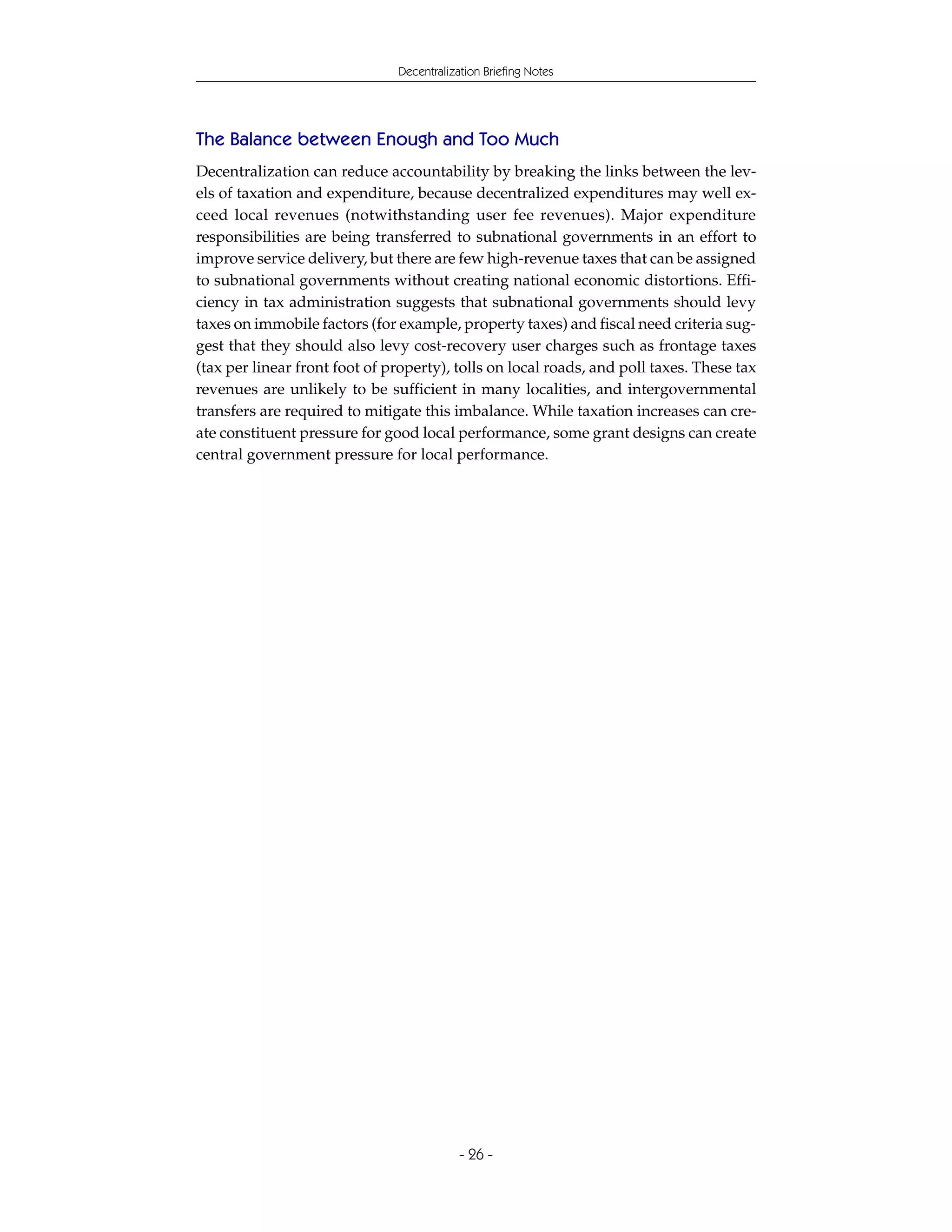 Decentralization Briefing Notes




The Balance between Enough and Too Much
Decentralization can reduce accountability by breaking the links between the lev-
els of taxation and expenditure, because decentralized expenditures may well ex-
ceed local revenues (notwithstanding user fee revenues). Major expenditure
responsibilities are being transferred to subnational governments in an effort to
improve service delivery, but there are few high-revenue taxes that can be assigned
to subnational governments without creating national economic distortions. Effi-
ciency in tax administration suggests that subnational governments should levy
taxes on immobile factors (for example, property taxes) and fiscal need criteria sug-
gest that they should also levy cost-recovery user charges such as frontage taxes
(tax per linear front foot of property), tolls on local roads, and poll taxes. These tax
revenues are unlikely to be sufficient in many localities, and intergovernmental
transfers are required to mitigate this imbalance. While taxation increases can cre-
ate constituent pressure for good local performance, some grant designs can create
central government pressure for local performance.




                                           - 26 -
 