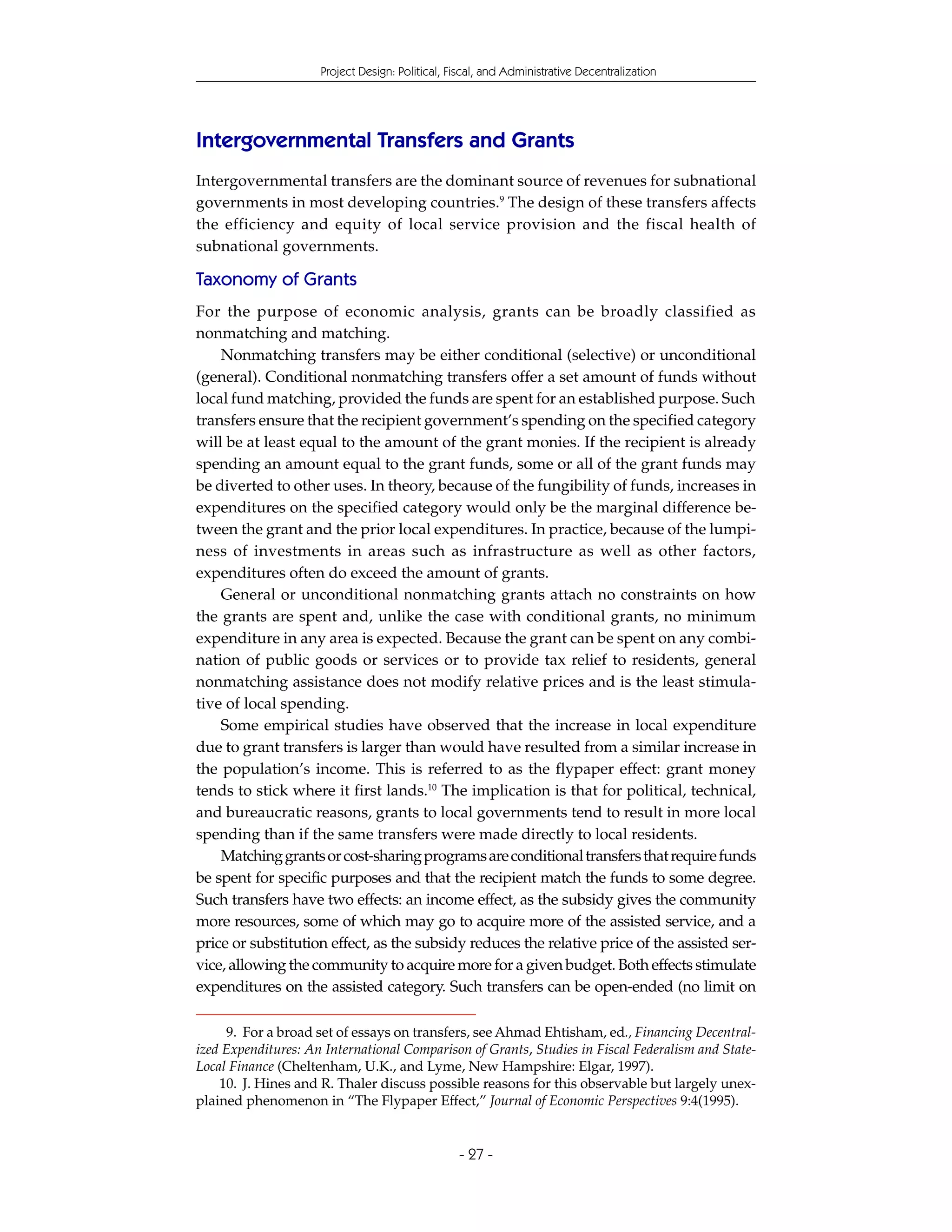 Project Design: Political, Fiscal, and Administrative Decentralization




Intergovernmental Transfers and Grants
Intergovernmental transfers are the dominant source of revenues for subnational
governments in most developing countries.9 The design of these transfers affects
the efficiency and equity of local service provision and the fiscal health of
subnational governments.

Taxonomy of Grants
For the purpose of economic analysis, grants can be broadly classified as
nonmatching and matching.
    Nonmatching transfers may be either conditional (selective) or unconditional
(general). Conditional nonmatching transfers offer a set amount of funds without
local fund matching, provided the funds are spent for an established purpose. Such
transfers ensure that the recipient government’s spending on the specified category
will be at least equal to the amount of the grant monies. If the recipient is already
spending an amount equal to the grant funds, some or all of the grant funds may
be diverted to other uses. In theory, because of the fungibility of funds, increases in
expenditures on the specified category would only be the marginal difference be-
tween the grant and the prior local expenditures. In practice, because of the lumpi-
ness of investments in areas such as infrastructure as well as other factors,
expenditures often do exceed the amount of grants.
    General or unconditional nonmatching grants attach no constraints on how
the grants are spent and, unlike the case with conditional grants, no minimum
expenditure in any area is expected. Because the grant can be spent on any combi-
nation of public goods or services or to provide tax relief to residents, general
nonmatching assistance does not modify relative prices and is the least stimula-
tive of local spending.
    Some empirical studies have observed that the increase in local expenditure
due to grant transfers is larger than would have resulted from a similar increase in
the population’s income. This is referred to as the flypaper effect: grant money
tends to stick where it first lands.10 The implication is that for political, technical,
and bureaucratic reasons, grants to local governments tend to result in more local
spending than if the same transfers were made directly to local residents.
    Matching grants or cost-sharing programs are conditional transfers that require funds
be spent for specific purposes and that the recipient match the funds to some degree.
Such transfers have two effects: an income effect, as the subsidy gives the community
more resources, some of which may go to acquire more of the assisted service, and a
price or substitution effect, as the subsidy reduces the relative price of the assisted ser-
vice, allowing the community to acquire more for a given budget. Both effects stimulate
expenditures on the assisted category. Such transfers can be open-ended (no limit on

     9. For a broad set of essays on transfers, see Ahmad Ehtisham, ed., Financing Decentral-
ized Expenditures: An International Comparison of Grants, Studies in Fiscal Federalism and State-
Local Finance (Cheltenham, U.K., and Lyme, New Hampshire: Elgar, 1997).
    10. J. Hines and R. Thaler discuss possible reasons for this observable but largely unex-
plained phenomenon in “The Flypaper Effect,” Journal of Economic Perspectives 9:4(1995).


                                                 - 27 -
 