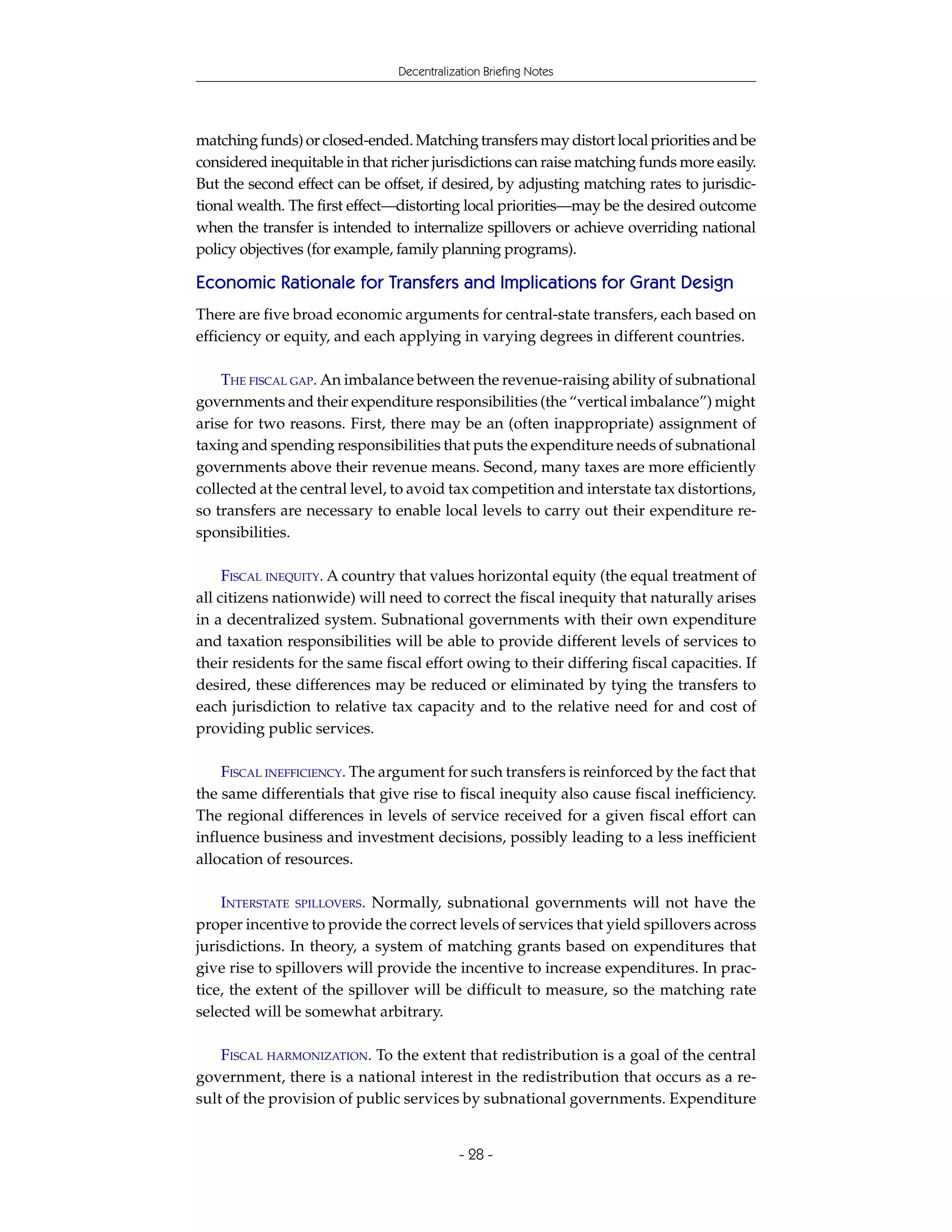 Decentralization Briefing Notes




matching funds) or closed-ended. Matching transfers may distort local priorities and be
considered inequitable in that richer jurisdictions can raise matching funds more easily.
But the second effect can be offset, if desired, by adjusting matching rates to jurisdic-
tional wealth. The first effect—distorting local priorities—may be the desired outcome
when the transfer is intended to internalize spillovers or achieve overriding national
policy objectives (for example, family planning programs).

Economic Rationale for Transfers and Implications for Grant Design
There are five broad economic arguments for central-state transfers, each based on
efficiency or equity, and each applying in varying degrees in different countries.

    THE FISCAL GAP. An imbalance between the revenue-raising ability of subnational
governments and their expenditure responsibilities (the “vertical imbalance”) might
arise for two reasons. First, there may be an (often inappropriate) assignment of
taxing and spending responsibilities that puts the expenditure needs of subnational
governments above their revenue means. Second, many taxes are more efficiently
collected at the central level, to avoid tax competition and interstate tax distortions,
so transfers are necessary to enable local levels to carry out their expenditure re-
sponsibilities.

     FISCAL INEQUITY. A country that values horizontal equity (the equal treatment of
all citizens nationwide) will need to correct the fiscal inequity that naturally arises
in a decentralized system. Subnational governments with their own expenditure
and taxation responsibilities will be able to provide different levels of services to
their residents for the same fiscal effort owing to their differing fiscal capacities. If
desired, these differences may be reduced or eliminated by tying the transfers to
each jurisdiction to relative tax capacity and to the relative need for and cost of
providing public services.

    FISCAL INEFFICIENCY. The argument for such transfers is reinforced by the fact that
the same differentials that give rise to fiscal inequity also cause fiscal inefficiency.
The regional differences in levels of service received for a given fiscal effort can
influence business and investment decisions, possibly leading to a less inefficient
allocation of resources.

    INTERSTATE SPILLOVERS. Normally, subnational governments will not have the
proper incentive to provide the correct levels of services that yield spillovers across
jurisdictions. In theory, a system of matching grants based on expenditures that
give rise to spillovers will provide the incentive to increase expenditures. In prac-
tice, the extent of the spillover will be difficult to measure, so the matching rate
selected will be somewhat arbitrary.

    FISCAL HARMONIZATION. To the extent that redistribution is a goal of the central
government, there is a national interest in the redistribution that occurs as a re-
sult of the provision of public services by subnational governments. Expenditure


                                            - 28 -
 