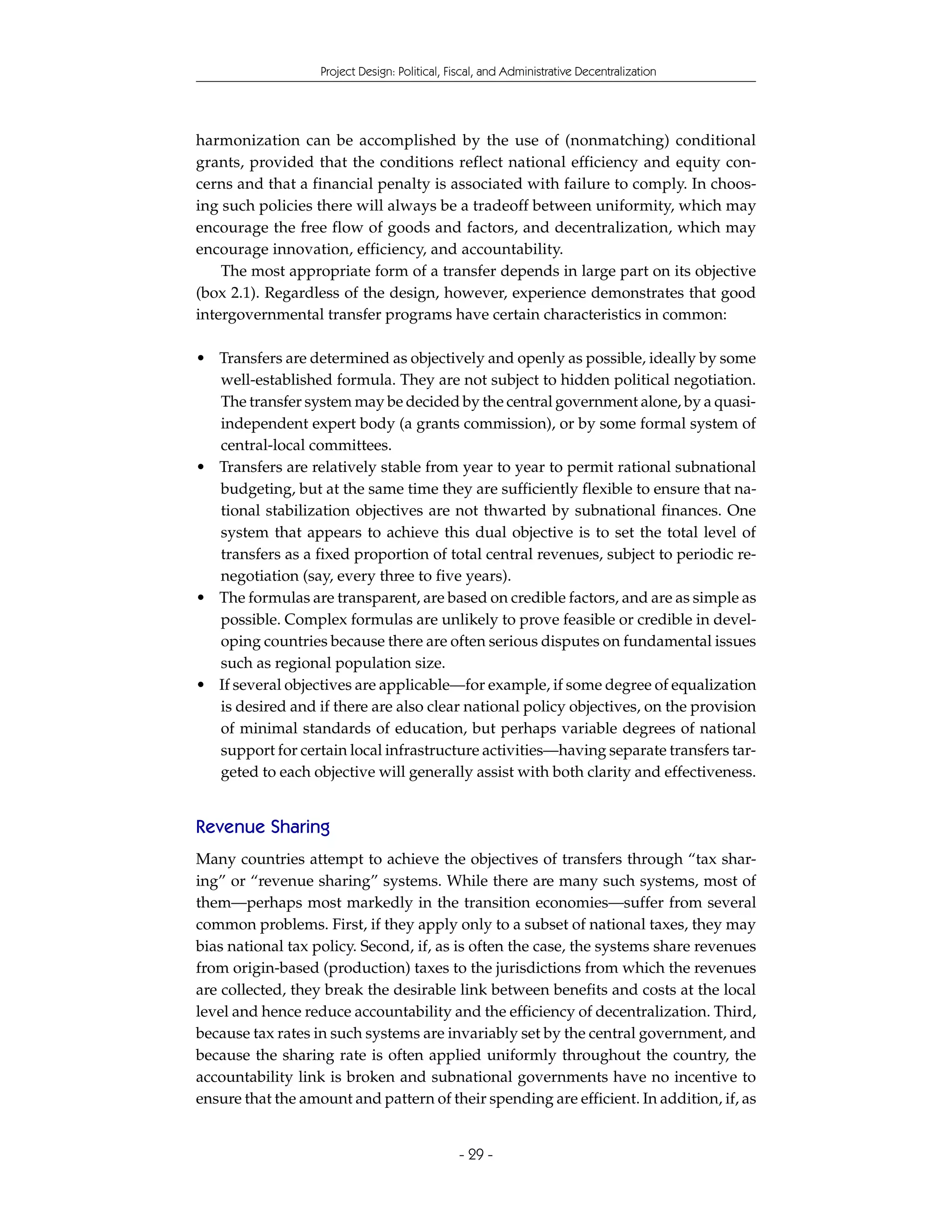 Project Design: Political, Fiscal, and Administrative Decentralization




harmonization can be accomplished by the use of (nonmatching) conditional
grants, provided that the conditions reflect national efficiency and equity con-
cerns and that a financial penalty is associated with failure to comply. In choos-
ing such policies there will always be a tradeoff between uniformity, which may
encourage the free flow of goods and factors, and decentralization, which may
encourage innovation, efficiency, and accountability.
    The most appropriate form of a transfer depends in large part on its objective
(box 2.1). Regardless of the design, however, experience demonstrates that good
intergovernmental transfer programs have certain characteristics in common:

• Transfers are determined as objectively and openly as possible, ideally by some
  well-established formula. They are not subject to hidden political negotiation.
  The transfer system may be decided by the central government alone, by a quasi-
  independent expert body (a grants commission), or by some formal system of
  central-local committees.
• Transfers are relatively stable from year to year to permit rational subnational
  budgeting, but at the same time they are sufficiently flexible to ensure that na-
  tional stabilization objectives are not thwarted by subnational finances. One
  system that appears to achieve this dual objective is to set the total level of
  transfers as a fixed proportion of total central revenues, subject to periodic re-
  negotiation (say, every three to five years).
• The formulas are transparent, are based on credible factors, and are as simple as
  possible. Complex formulas are unlikely to prove feasible or credible in devel-
  oping countries because there are often serious disputes on fundamental issues
  such as regional population size.
• If several objectives are applicable—for example, if some degree of equalization
  is desired and if there are also clear national policy objectives, on the provision
  of minimal standards of education, but perhaps variable degrees of national
  support for certain local infrastructure activities—having separate transfers tar-
  geted to each objective will generally assist with both clarity and effectiveness.


Revenue Sharing
Many countries attempt to achieve the objectives of transfers through “tax shar-
ing” or “revenue sharing” systems. While there are many such systems, most of
them—perhaps most markedly in the transition economies—suffer from several
common problems. First, if they apply only to a subset of national taxes, they may
bias national tax policy. Second, if, as is often the case, the systems share revenues
from origin-based (production) taxes to the jurisdictions from which the revenues
are collected, they break the desirable link between benefits and costs at the local
level and hence reduce accountability and the efficiency of decentralization. Third,
because tax rates in such systems are invariably set by the central government, and
because the sharing rate is often applied uniformly throughout the country, the
accountability link is broken and subnational governments have no incentive to
ensure that the amount and pattern of their spending are efficient. In addition, if, as


                                               - 29 -
 