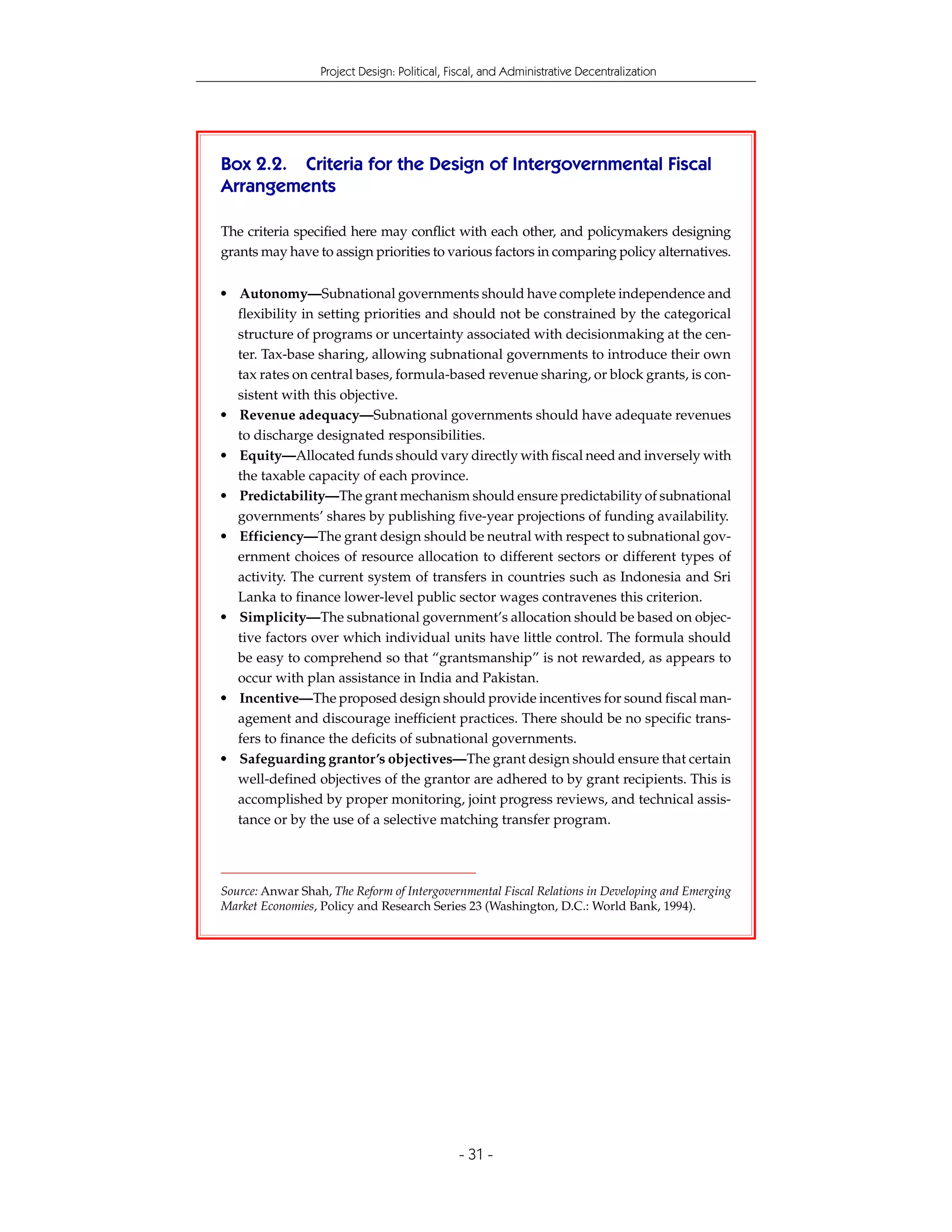Project Design: Political, Fiscal, and Administrative Decentralization




Box 2.2. Criteria for the Design of Intergovernmental Fiscal
Arrangements

The criteria specified here may conflict with each other, and policymakers designing
grants may have to assign priorities to various factors in comparing policy alternatives.


• Autonomy—Subnational governments should have complete independence and
  flexibility in setting priorities and should not be constrained by the categorical
  structure of programs or uncertainty associated with decisionmaking at the cen-
  ter. Tax-base sharing, allowing subnational governments to introduce their own
  tax rates on central bases, formula-based revenue sharing, or block grants, is con-
  sistent with this objective.
• Revenue adequacy—Subnational governments should have adequate revenues
  to discharge designated responsibilities.
• Equity—Allocated funds should vary directly with fiscal need and inversely with
  the taxable capacity of each province.
• Predictability—The grant mechanism should ensure predictability of subnational
  governments’ shares by publishing five-year projections of funding availability.
• Efficiency—The grant design should be neutral with respect to subnational gov-
  ernment choices of resource allocation to different sectors or different types of
  activity. The current system of transfers in countries such as Indonesia and Sri
  Lanka to finance lower-level public sector wages contravenes this criterion.
• Simplicity—The subnational government’s allocation should be based on objec-
  tive factors over which individual units have little control. The formula should
  be easy to comprehend so that “grantsmanship” is not rewarded, as appears to
  occur with plan assistance in India and Pakistan.
• Incentive—The proposed design should provide incentives for sound fiscal man-
  agement and discourage inefficient practices. There should be no specific trans-
  fers to finance the deficits of subnational governments.
• Safeguarding grantor’s objectives—The grant design should ensure that certain
  well-defined objectives of the grantor are adhered to by grant recipients. This is
  accomplished by proper monitoring, joint progress reviews, and technical assis-
  tance or by the use of a selective matching transfer program.




Source: Anwar Shah, The Reform of Intergovernmental Fiscal Relations in Developing and Emerging
Market Economies, Policy and Research Series 23 (Washington, D.C.: World Bank, 1994).




                                              - 31 -
 