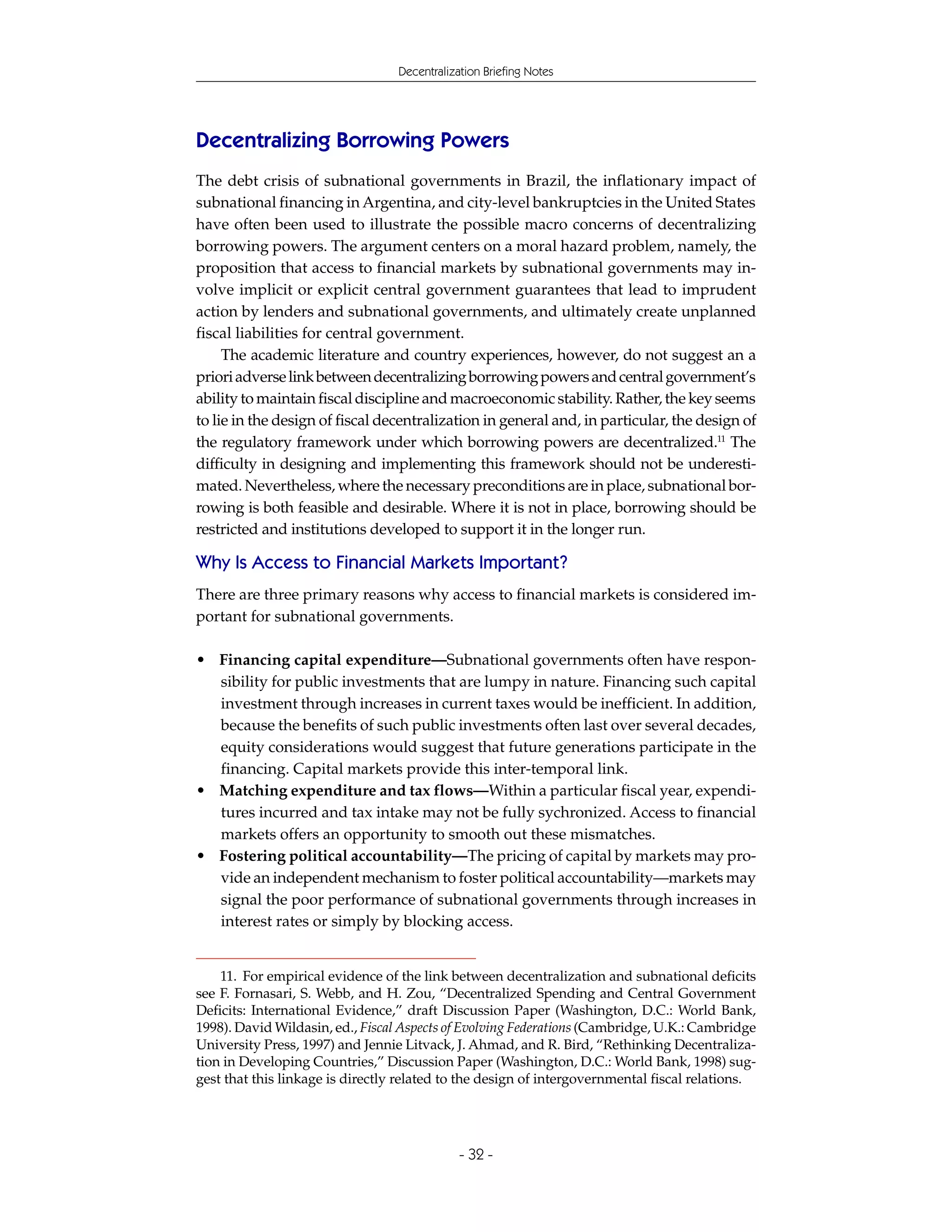 Decentralization Briefing Notes




Decentralizing Borrowing Powers
The debt crisis of subnational governments in Brazil, the inflationary impact of
subnational financing in Argentina, and city-level bankruptcies in the United States
have often been used to illustrate the possible macro concerns of decentralizing
borrowing powers. The argument centers on a moral hazard problem, namely, the
proposition that access to financial markets by subnational governments may in-
volve implicit or explicit central government guarantees that lead to imprudent
action by lenders and subnational governments, and ultimately create unplanned
fiscal liabilities for central government.
     The academic literature and country experiences, however, do not suggest an a
priori adverse link between decentralizing borrowing powers and central government’s
ability to maintain fiscal discipline and macroeconomic stability. Rather, the key seems
to lie in the design of fiscal decentralization in general and, in particular, the design of
the regulatory framework under which borrowing powers are decentralized.11 The
difficulty in designing and implementing this framework should not be underesti-
mated. Nevertheless, where the necessary preconditions are in place, subnational bor-
rowing is both feasible and desirable. Where it is not in place, borrowing should be
restricted and institutions developed to support it in the longer run.

Why Is Access to Financial Markets Important?
There are three primary reasons why access to financial markets is considered im-
portant for subnational governments.

• Financing capital expenditure—Subnational governments often have respon-
  sibility for public investments that are lumpy in nature. Financing such capital
  investment through increases in current taxes would be inefficient. In addition,
  because the benefits of such public investments often last over several decades,
  equity considerations would suggest that future generations participate in the
  financing. Capital markets provide this inter-temporal link.
• Matching expenditure and tax flows—Within a particular fiscal year, expendi-
  tures incurred and tax intake may not be fully sychronized. Access to financial
  markets offers an opportunity to smooth out these mismatches.
• Fostering political accountability—The pricing of capital by markets may pro-
  vide an independent mechanism to foster political accountability—markets may
  signal the poor performance of subnational governments through increases in
  interest rates or simply by blocking access.


    11. For empirical evidence of the link between decentralization and subnational deficits
see F. Fornasari, S. Webb, and H. Zou, “Decentralized Spending and Central Government
Deficits: International Evidence,” draft Discussion Paper (Washington, D.C.: World Bank,
1998). David Wildasin, ed., Fiscal Aspects of Evolving Federations (Cambridge, U.K.: Cambridge
University Press, 1997) and Jennie Litvack, J. Ahmad, and R. Bird, “Rethinking Decentraliza-
tion in Developing Countries,” Discussion Paper (Washington, D.C.: World Bank, 1998) sug-
gest that this linkage is directly related to the design of intergovernmental fiscal relations.




                                              - 32 -
 