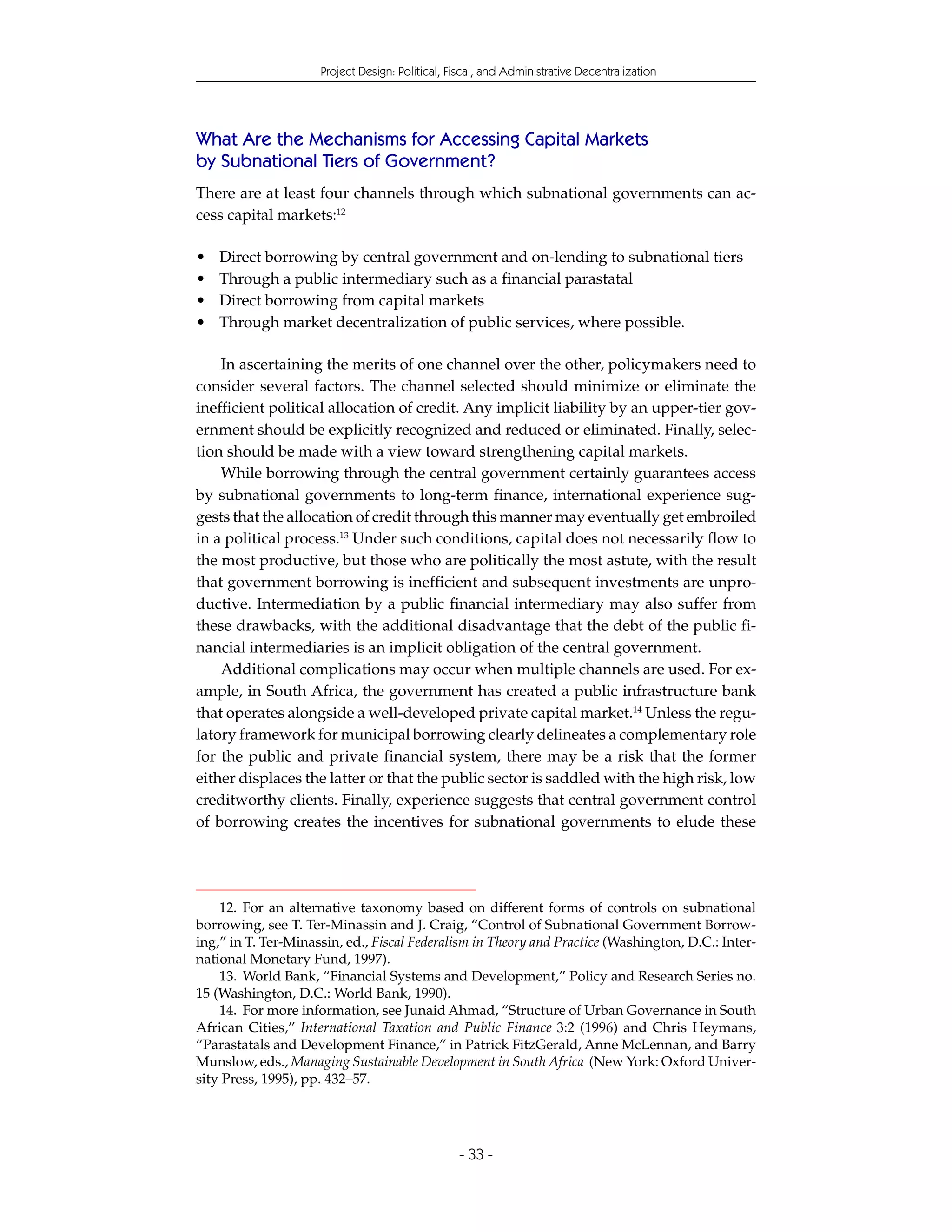 Project Design: Political, Fiscal, and Administrative Decentralization




What Are the Mechanisms for Accessing Capital Markets
by Subnational Tiers of Government?
There are at least four channels through which subnational governments can ac-
cess capital markets:12

•   Direct borrowing by central government and on-lending to subnational tiers
•   Through a public intermediary such as a financial parastatal
•   Direct borrowing from capital markets
•   Through market decentralization of public services, where possible.

    In ascertaining the merits of one channel over the other, policymakers need to
consider several factors. The channel selected should minimize or eliminate the
inefficient political allocation of credit. Any implicit liability by an upper-tier gov-
ernment should be explicitly recognized and reduced or eliminated. Finally, selec-
tion should be made with a view toward strengthening capital markets.
    While borrowing through the central government certainly guarantees access
by subnational governments to long-term finance, international experience sug-
gests that the allocation of credit through this manner may eventually get embroiled
in a political process.13 Under such conditions, capital does not necessarily flow to
the most productive, but those who are politically the most astute, with the result
that government borrowing is inefficient and subsequent investments are unpro-
ductive. Intermediation by a public financial intermediary may also suffer from
these drawbacks, with the additional disadvantage that the debt of the public fi-
nancial intermediaries is an implicit obligation of the central government.
    Additional complications may occur when multiple channels are used. For ex-
ample, in South Africa, the government has created a public infrastructure bank
that operates alongside a well-developed private capital market.14 Unless the regu-
latory framework for municipal borrowing clearly delineates a complementary role
for the public and private financial system, there may be a risk that the former
either displaces the latter or that the public sector is saddled with the high risk, low
creditworthy clients. Finally, experience suggests that central government control
of borrowing creates the incentives for subnational governments to elude these




    12. For an alternative taxonomy based on different forms of controls on subnational
borrowing, see T. Ter-Minassin and J. Craig, “Control of Subnational Government Borrow-
ing,” in T. Ter-Minassin, ed., Fiscal Federalism in Theory and Practice (Washington, D.C.: Inter-
national Monetary Fund, 1997).
    13. World Bank, “Financial Systems and Development,” Policy and Research Series no.
15 (Washington, D.C.: World Bank, 1990).
    14. For more information, see Junaid Ahmad, “Structure of Urban Governance in South
African Cities,” International Taxation and Public Finance 3:2 (1996) and Chris Heymans,
“Parastatals and Development Finance,” in Patrick FitzGerald, Anne McLennan, and Barry
Munslow, eds., Managing Sustainable Development in South Africa (New York: Oxford Univer-
sity Press, 1995), pp. 432–57.




                                                 - 33 -
 