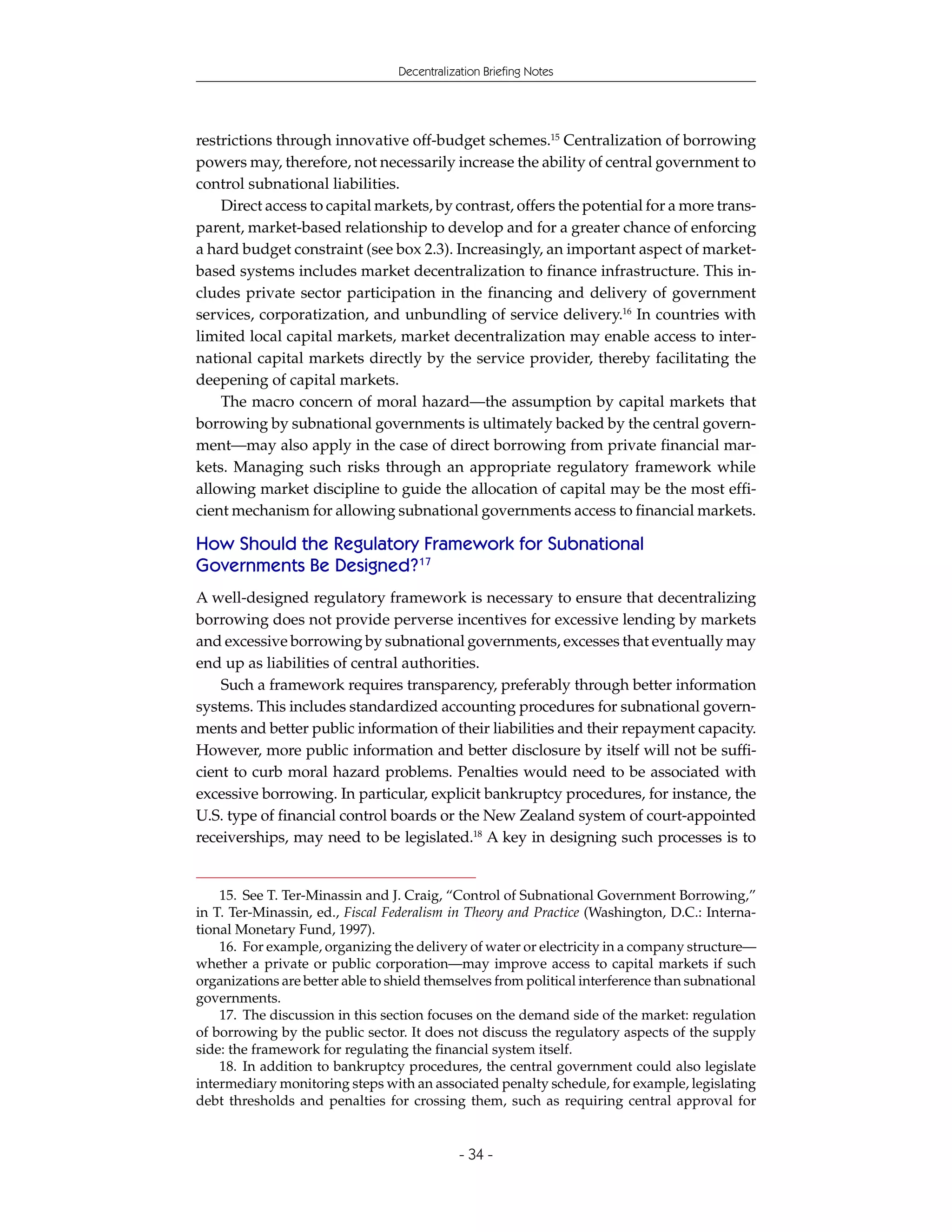 Decentralization Briefing Notes




restrictions through innovative off-budget schemes.15 Centralization of borrowing
powers may, therefore, not necessarily increase the ability of central government to
control subnational liabilities.
    Direct access to capital markets, by contrast, offers the potential for a more trans-
parent, market-based relationship to develop and for a greater chance of enforcing
a hard budget constraint (see box 2.3). Increasingly, an important aspect of market-
based systems includes market decentralization to finance infrastructure. This in-
cludes private sector participation in the financing and delivery of government
services, corporatization, and unbundling of service delivery.16 In countries with
limited local capital markets, market decentralization may enable access to inter-
national capital markets directly by the service provider, thereby facilitating the
deepening of capital markets.
    The macro concern of moral hazard—the assumption by capital markets that
borrowing by subnational governments is ultimately backed by the central govern-
ment—may also apply in the case of direct borrowing from private financial mar-
kets. Managing such risks through an appropriate regulatory framework while
allowing market discipline to guide the allocation of capital may be the most effi-
cient mechanism for allowing subnational governments access to financial markets.

How Should the Regulatory Framework for Subnational
Governments Be Designed?17
A well-designed regulatory framework is necessary to ensure that decentralizing
borrowing does not provide perverse incentives for excessive lending by markets
and excessive borrowing by subnational governments, excesses that eventually may
end up as liabilities of central authorities.
    Such a framework requires transparency, preferably through better information
systems. This includes standardized accounting procedures for subnational govern-
ments and better public information of their liabilities and their repayment capacity.
However, more public information and better disclosure by itself will not be suffi-
cient to curb moral hazard problems. Penalties would need to be associated with
excessive borrowing. In particular, explicit bankruptcy procedures, for instance, the
U.S. type of financial control boards or the New Zealand system of court-appointed
receiverships, may need to be legislated.18 A key in designing such processes is to


    15. See T. Ter-Minassin and J. Craig, “Control of Subnational Government Borrowing,”
in T. Ter-Minassin, ed., Fiscal Federalism in Theory and Practice (Washington, D.C.: Interna-
tional Monetary Fund, 1997).
    16. For example, organizing the delivery of water or electricity in a company structure—
whether a private or public corporation—may improve access to capital markets if such
organizations are better able to shield themselves from political interference than subnational
governments.
    17. The discussion in this section focuses on the demand side of the market: regulation
of borrowing by the public sector. It does not discuss the regulatory aspects of the supply
side: the framework for regulating the financial system itself.
    18. In addition to bankruptcy procedures, the central government could also legislate
intermediary monitoring steps with an associated penalty schedule, for example, legislating
debt thresholds and penalties for crossing them, such as requiring central approval for


                                              - 34 -
 