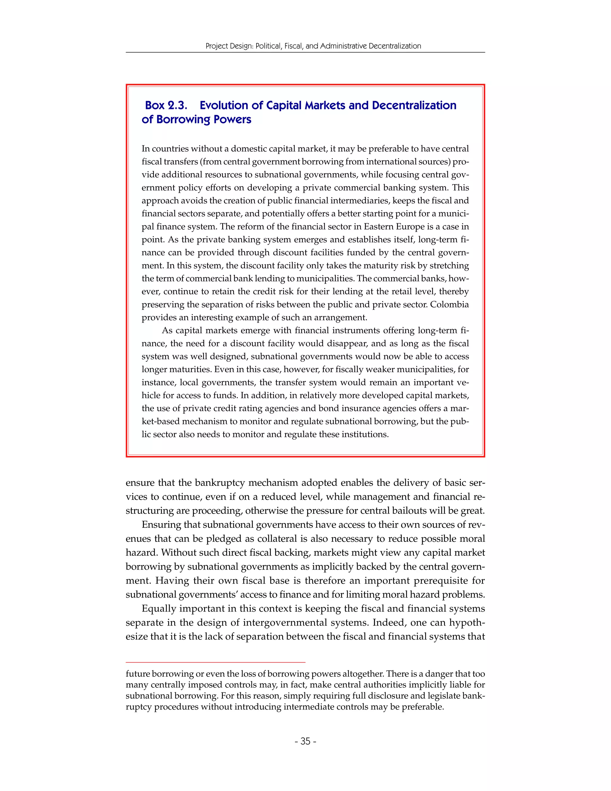 Project Design: Political, Fiscal, and Administrative Decentralization




    Box 2.3. Evolution of Capital Markets and Decentralization
    of Borrowing Powers

    In countries without a domestic capital market, it may be preferable to have central
    fiscal transfers (from central government borrowing from international sources) pro-
    vide additional resources to subnational governments, while focusing central gov-
    ernment policy efforts on developing a private commercial banking system. This
    approach avoids the creation of public financial intermediaries, keeps the fiscal and
    financial sectors separate, and potentially offers a better starting point for a munici-
    pal finance system. The reform of the financial sector in Eastern Europe is a case in
    point. As the private banking system emerges and establishes itself, long-term fi-
    nance can be provided through discount facilities funded by the central govern-
    ment. In this system, the discount facility only takes the maturity risk by stretching
    the term of commercial bank lending to municipalities. The commercial banks, how-
    ever, continue to retain the credit risk for their lending at the retail level, thereby
    preserving the separation of risks between the public and private sector. Colombia
    provides an interesting example of such an arrangement.
          As capital markets emerge with financial instruments offering long-term fi-
    nance, the need for a discount facility would disappear, and as long as the fiscal
    system was well designed, subnational governments would now be able to access
    longer maturities. Even in this case, however, for fiscally weaker municipalities, for
    instance, local governments, the transfer system would remain an important ve-
    hicle for access to funds. In addition, in relatively more developed capital markets,
    the use of private credit rating agencies and bond insurance agencies offers a mar-
    ket-based mechanism to monitor and regulate subnational borrowing, but the pub-
    lic sector also needs to monitor and regulate these institutions.




ensure that the bankruptcy mechanism adopted enables the delivery of basic ser-
vices to continue, even if on a reduced level, while management and financial re-
structuring are proceeding, otherwise the pressure for central bailouts will be great.
    Ensuring that subnational governments have access to their own sources of rev-
enues that can be pledged as collateral is also necessary to reduce possible moral
hazard. Without such direct fiscal backing, markets might view any capital market
borrowing by subnational governments as implicitly backed by the central govern-
ment. Having their own fiscal base is therefore an important prerequisite for
subnational governments’ access to finance and for limiting moral hazard problems.
    Equally important in this context is keeping the fiscal and financial systems
separate in the design of intergovernmental systems. Indeed, one can hypoth-
esize that it is the lack of separation between the fiscal and financial systems that


future borrowing or even the loss of borrowing powers altogether. There is a danger that too
many centrally imposed controls may, in fact, make central authorities implicitly liable for
subnational borrowing. For this reason, simply requiring full disclosure and legislate bank-
ruptcy procedures without introducing intermediate controls may be preferable.


                                                 - 35 -
 