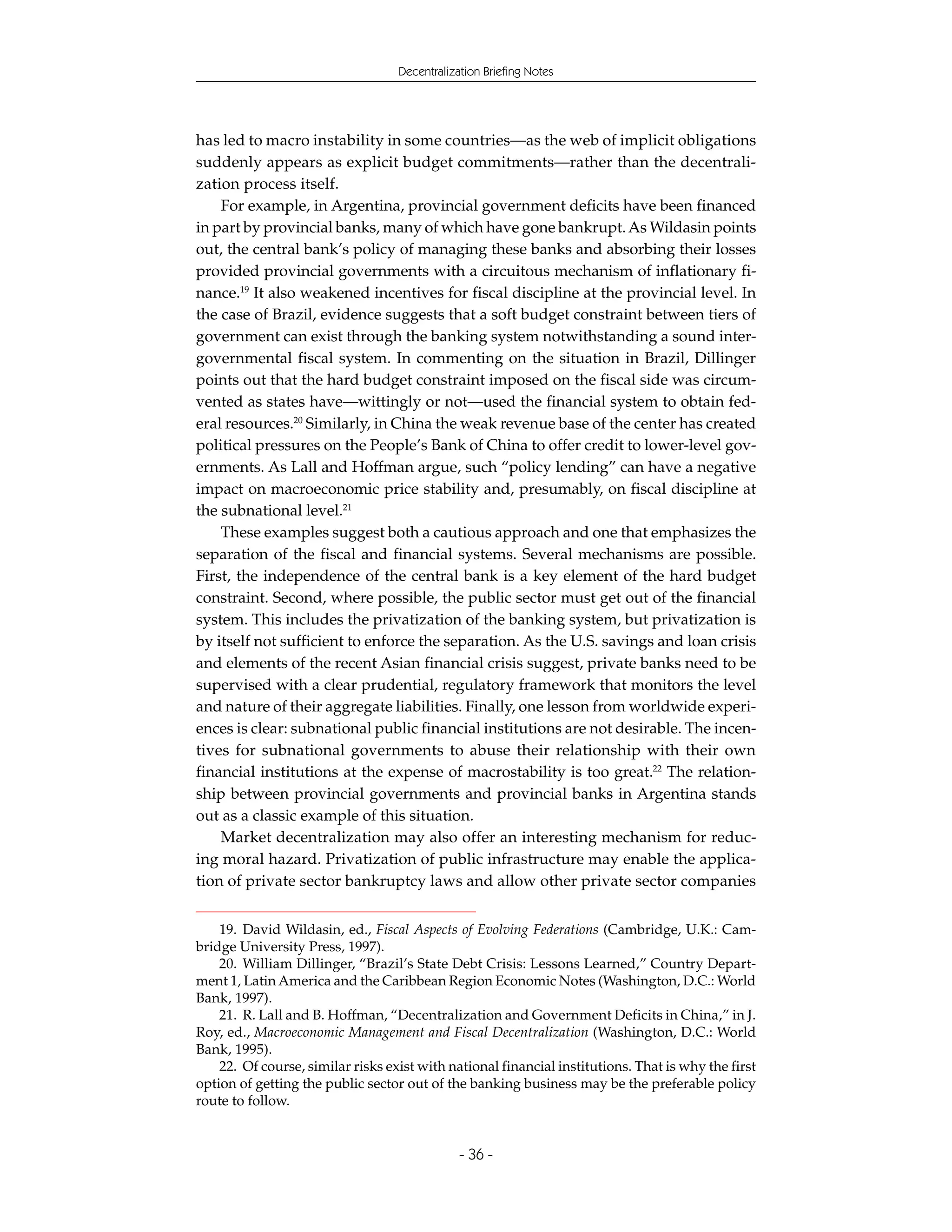 Decentralization Briefing Notes




has led to macro instability in some countries—as the web of implicit obligations
suddenly appears as explicit budget commitments—rather than the decentrali-
zation process itself.
    For example, in Argentina, provincial government deficits have been financed
in part by provincial banks, many of which have gone bankrupt. As Wildasin points
out, the central bank’s policy of managing these banks and absorbing their losses
provided provincial governments with a circuitous mechanism of inflationary fi-
nance.19 It also weakened incentives for fiscal discipline at the provincial level. In
the case of Brazil, evidence suggests that a soft budget constraint between tiers of
government can exist through the banking system notwithstanding a sound inter-
governmental fiscal system. In commenting on the situation in Brazil, Dillinger
points out that the hard budget constraint imposed on the fiscal side was circum-
vented as states have—wittingly or not—used the financial system to obtain fed-
eral resources.20 Similarly, in China the weak revenue base of the center has created
political pressures on the People’s Bank of China to offer credit to lower-level gov-
ernments. As Lall and Hoffman argue, such “policy lending” can have a negative
impact on macroeconomic price stability and, presumably, on fiscal discipline at
the subnational level.21
    These examples suggest both a cautious approach and one that emphasizes the
separation of the fiscal and financial systems. Several mechanisms are possible.
First, the independence of the central bank is a key element of the hard budget
constraint. Second, where possible, the public sector must get out of the financial
system. This includes the privatization of the banking system, but privatization is
by itself not sufficient to enforce the separation. As the U.S. savings and loan crisis
and elements of the recent Asian financial crisis suggest, private banks need to be
supervised with a clear prudential, regulatory framework that monitors the level
and nature of their aggregate liabilities. Finally, one lesson from worldwide experi-
ences is clear: subnational public financial institutions are not desirable. The incen-
tives for subnational governments to abuse their relationship with their own
financial institutions at the expense of macrostability is too great.22 The relation-
ship between provincial governments and provincial banks in Argentina stands
out as a classic example of this situation.
    Market decentralization may also offer an interesting mechanism for reduc-
ing moral hazard. Privatization of public infrastructure may enable the applica-
tion of private sector bankruptcy laws and allow other private sector companies


    19. David Wildasin, ed., Fiscal Aspects of Evolving Federations (Cambridge, U.K.: Cam-
bridge University Press, 1997).
    20. William Dillinger, “Brazil’s State Debt Crisis: Lessons Learned,” Country Depart-
ment 1, Latin America and the Caribbean Region Economic Notes (Washington, D.C.: World
Bank, 1997).
    21. R. Lall and B. Hoffman, “Decentralization and Government Deficits in China,” in J.
Roy, ed., Macroeconomic Management and Fiscal Decentralization (Washington, D.C.: World
Bank, 1995).
    22. Of course, similar risks exist with national financial institutions. That is why the first
option of getting the public sector out of the banking business may be the preferable policy
route to follow.


                                               - 36 -
 