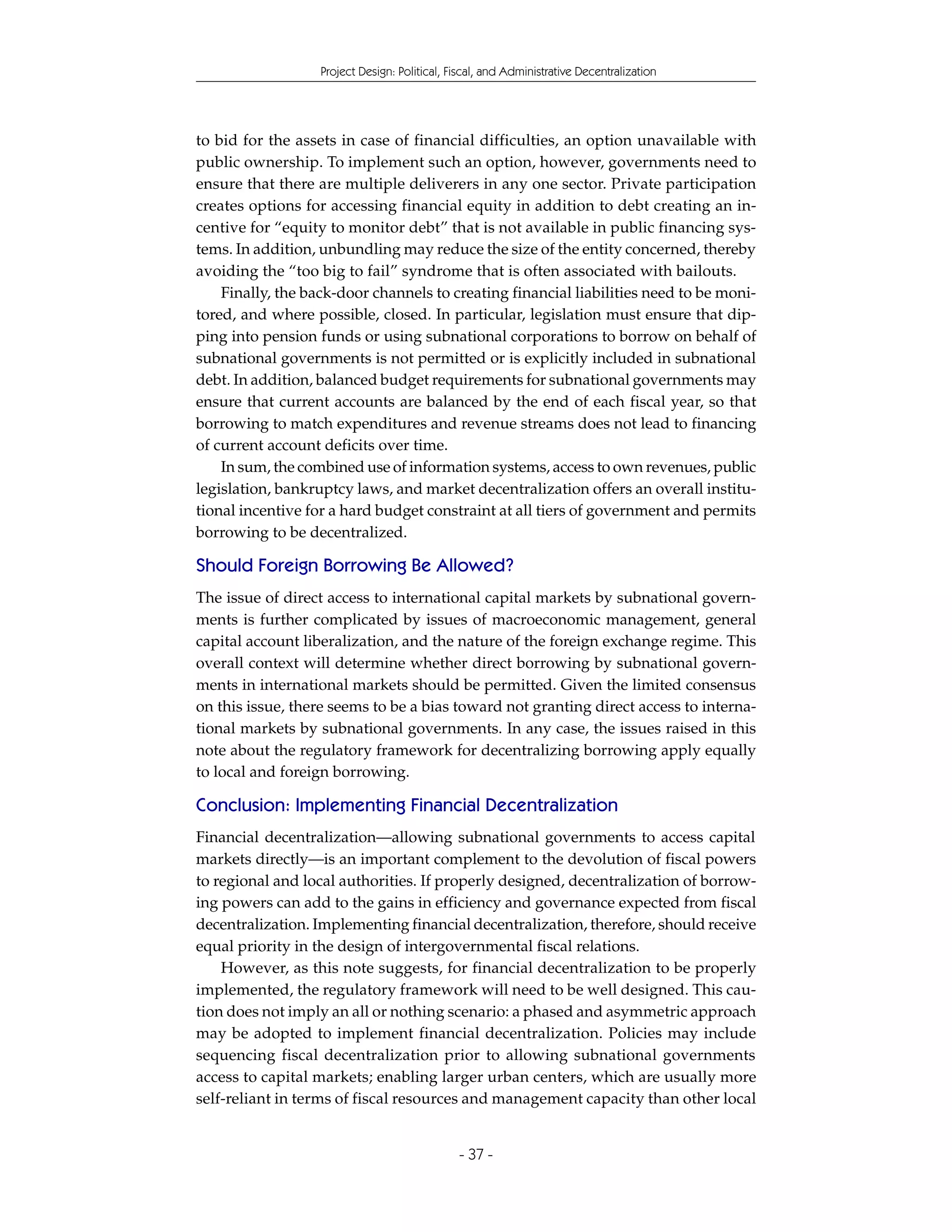 Project Design: Political, Fiscal, and Administrative Decentralization




to bid for the assets in case of financial difficulties, an option unavailable with
public ownership. To implement such an option, however, governments need to
ensure that there are multiple deliverers in any one sector. Private participation
creates options for accessing financial equity in addition to debt creating an in-
centive for “equity to monitor debt” that is not available in public financing sys-
tems. In addition, unbundling may reduce the size of the entity concerned, thereby
avoiding the “too big to fail” syndrome that is often associated with bailouts.
    Finally, the back-door channels to creating financial liabilities need to be moni-
tored, and where possible, closed. In particular, legislation must ensure that dip-
ping into pension funds or using subnational corporations to borrow on behalf of
subnational governments is not permitted or is explicitly included in subnational
debt. In addition, balanced budget requirements for subnational governments may
ensure that current accounts are balanced by the end of each fiscal year, so that
borrowing to match expenditures and revenue streams does not lead to financing
of current account deficits over time.
    In sum, the combined use of information systems, access to own revenues, public
legislation, bankruptcy laws, and market decentralization offers an overall institu-
tional incentive for a hard budget constraint at all tiers of government and permits
borrowing to be decentralized.

Should Foreign Borrowing Be Allowed?
The issue of direct access to international capital markets by subnational govern-
ments is further complicated by issues of macroeconomic management, general
capital account liberalization, and the nature of the foreign exchange regime. This
overall context will determine whether direct borrowing by subnational govern-
ments in international markets should be permitted. Given the limited consensus
on this issue, there seems to be a bias toward not granting direct access to interna-
tional markets by subnational governments. In any case, the issues raised in this
note about the regulatory framework for decentralizing borrowing apply equally
to local and foreign borrowing.

Conclusion: Implementing Financial Decentralization
Financial decentralization—allowing subnational governments to access capital
markets directly—is an important complement to the devolution of fiscal powers
to regional and local authorities. If properly designed, decentralization of borrow-
ing powers can add to the gains in efficiency and governance expected from fiscal
decentralization. Implementing financial decentralization, therefore, should receive
equal priority in the design of intergovernmental fiscal relations.
    However, as this note suggests, for financial decentralization to be properly
implemented, the regulatory framework will need to be well designed. This cau-
tion does not imply an all or nothing scenario: a phased and asymmetric approach
may be adopted to implement financial decentralization. Policies may include
sequencing fiscal decentralization prior to allowing subnational governments
access to capital markets; enabling larger urban centers, which are usually more
self-reliant in terms of fiscal resources and management capacity than other local


                                               - 37 -
 