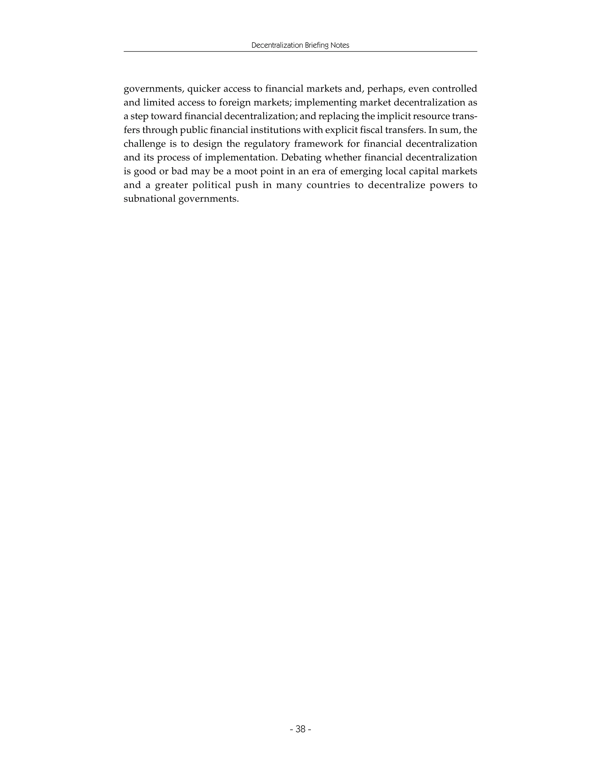 Decentralization Briefing Notes




governments, quicker access to financial markets and, perhaps, even controlled
and limited access to foreign markets; implementing market decentralization as
a step toward financial decentralization; and replacing the implicit resource trans-
fers through public financial institutions with explicit fiscal transfers. In sum, the
challenge is to design the regulatory framework for financial decentralization
and its process of implementation. Debating whether financial decentralization
is good or bad may be a moot point in an era of emerging local capital markets
and a greater political push in many countries to decentralize powers to
subnational governments.




                                           - 38 -
 