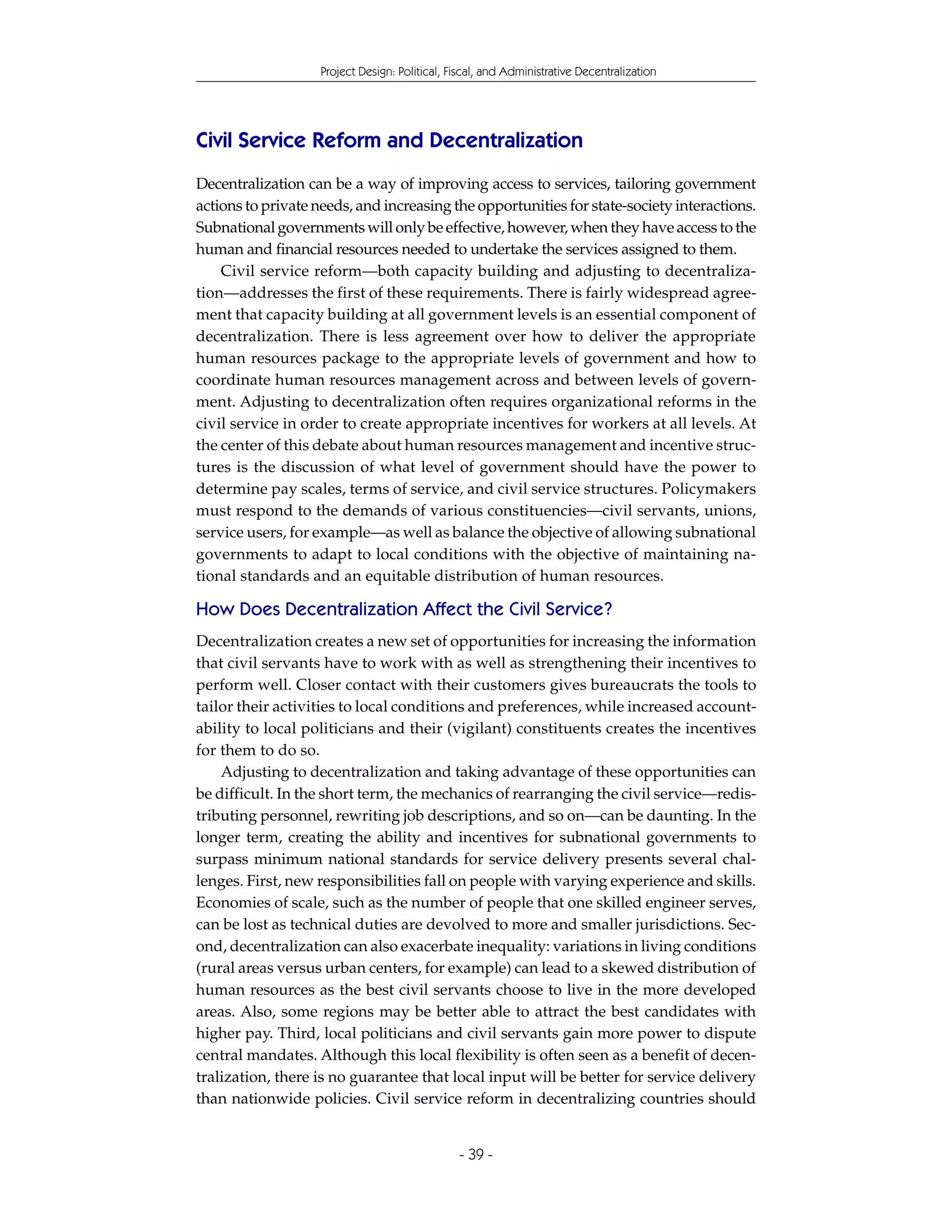 Project Design: Political, Fiscal, and Administrative Decentralization




Civil Service Reform and Decentralization
Decentralization can be a way of improving access to services, tailoring government
actions to private needs, and increasing the opportunities for state-society interactions.
Subnational governments will only be effective, however, when they have access to the
human and financial resources needed to undertake the services assigned to them.
    Civil service reform—both capacity building and adjusting to decentraliza-
tion—addresses the first of these requirements. There is fairly widespread agree-
ment that capacity building at all government levels is an essential component of
decentralization. There is less agreement over how to deliver the appropriate
human resources package to the appropriate levels of government and how to
coordinate human resources management across and between levels of govern-
ment. Adjusting to decentralization often requires organizational reforms in the
civil service in order to create appropriate incentives for workers at all levels. At
the center of this debate about human resources management and incentive struc-
tures is the discussion of what level of government should have the power to
determine pay scales, terms of service, and civil service structures. Policymakers
must respond to the demands of various constituencies—civil servants, unions,
service users, for example—as well as balance the objective of allowing subnational
governments to adapt to local conditions with the objective of maintaining na-
tional standards and an equitable distribution of human resources.

How Does Decentralization Affect the Civil Service?
Decentralization creates a new set of opportunities for increasing the information
that civil servants have to work with as well as strengthening their incentives to
perform well. Closer contact with their customers gives bureaucrats the tools to
tailor their activities to local conditions and preferences, while increased account-
ability to local politicians and their (vigilant) constituents creates the incentives
for them to do so.
    Adjusting to decentralization and taking advantage of these opportunities can
be difficult. In the short term, the mechanics of rearranging the civil service—redis-
tributing personnel, rewriting job descriptions, and so on—can be daunting. In the
longer term, creating the ability and incentives for subnational governments to
surpass minimum national standards for service delivery presents several chal-
lenges. First, new responsibilities fall on people with varying experience and skills.
Economies of scale, such as the number of people that one skilled engineer serves,
can be lost as technical duties are devolved to more and smaller jurisdictions. Sec-
ond, decentralization can also exacerbate inequality: variations in living conditions
(rural areas versus urban centers, for example) can lead to a skewed distribution of
human resources as the best civil servants choose to live in the more developed
areas. Also, some regions may be better able to attract the best candidates with
higher pay. Third, local politicians and civil servants gain more power to dispute
central mandates. Although this local flexibility is often seen as a benefit of decen-
tralization, there is no guarantee that local input will be better for service delivery
than nationwide policies. Civil service reform in decentralizing countries should


                                                - 39 -
 