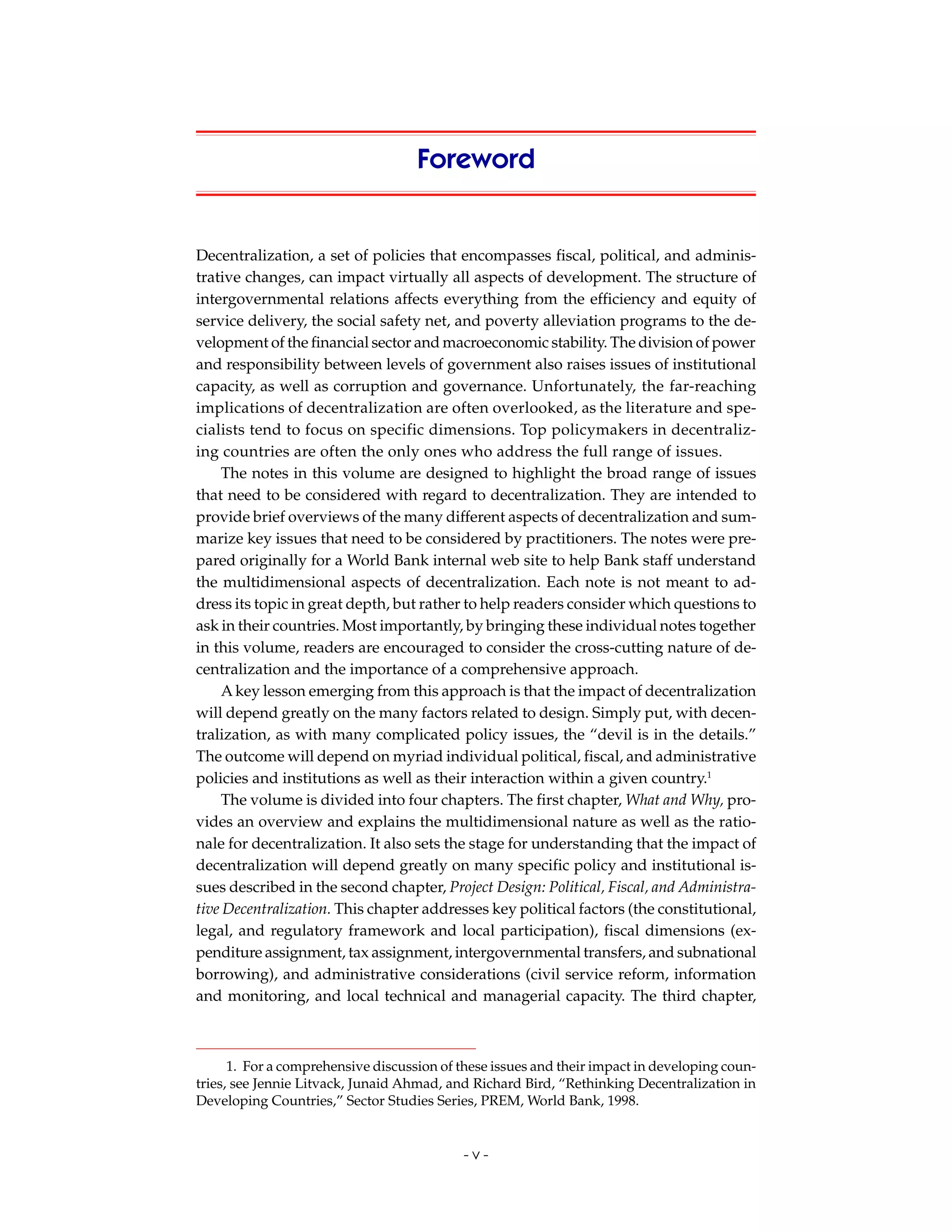 Foreword


Decentralization, a set of policies that encompasses fiscal, political, and adminis-
trative changes, can impact virtually all aspects of development. The structure of
intergovernmental relations affects everything from the efficiency and equity of
service delivery, the social safety net, and poverty alleviation programs to the de-
velopment of the financial sector and macroeconomic stability. The division of power
and responsibility between levels of government also raises issues of institutional
capacity, as well as corruption and governance. Unfortunately, the far-reaching
implications of decentralization are often overlooked, as the literature and spe-
cialists tend to focus on specific dimensions. Top policymakers in decentraliz-
ing countries are often the only ones who address the full range of issues.
    The notes in this volume are designed to highlight the broad range of issues
that need to be considered with regard to decentralization. They are intended to
provide brief overviews of the many different aspects of decentralization and sum-
marize key issues that need to be considered by practitioners. The notes were pre-
pared originally for a World Bank internal web site to help Bank staff understand
the multidimensional aspects of decentralization. Each note is not meant to ad-
dress its topic in great depth, but rather to help readers consider which questions to
ask in their countries. Most importantly, by bringing these individual notes together
in this volume, readers are encouraged to consider the cross-cutting nature of de-
centralization and the importance of a comprehensive approach.
    A key lesson emerging from this approach is that the impact of decentralization
will depend greatly on the many factors related to design. Simply put, with decen-
tralization, as with many complicated policy issues, the “devil is in the details.”
The outcome will depend on myriad individual political, fiscal, and administrative
policies and institutions as well as their interaction within a given country.1
    The volume is divided into four chapters. The first chapter, What and Why, pro-
vides an overview and explains the multidimensional nature as well as the ratio-
nale for decentralization. It also sets the stage for understanding that the impact of
decentralization will depend greatly on many specific policy and institutional is-
sues described in the second chapter, Project Design: Political, Fiscal, and Administra-
tive Decentralization. This chapter addresses key political factors (the constitutional,
legal, and regulatory framework and local participation), fiscal dimensions (ex-
penditure assignment, tax assignment, intergovernmental transfers, and subnational
borrowing), and administrative considerations (civil service reform, information
and monitoring, and local technical and managerial capacity. The third chapter,



      1. For a comprehensive discussion of these issues and their impact in developing coun-
tries, see Jennie Litvack, Junaid Ahmad, and Richard Bird, “Rethinking Decentralization in
Developing Countries,” Sector Studies Series, PREM, World Bank, 1998.


                                           -v-
 