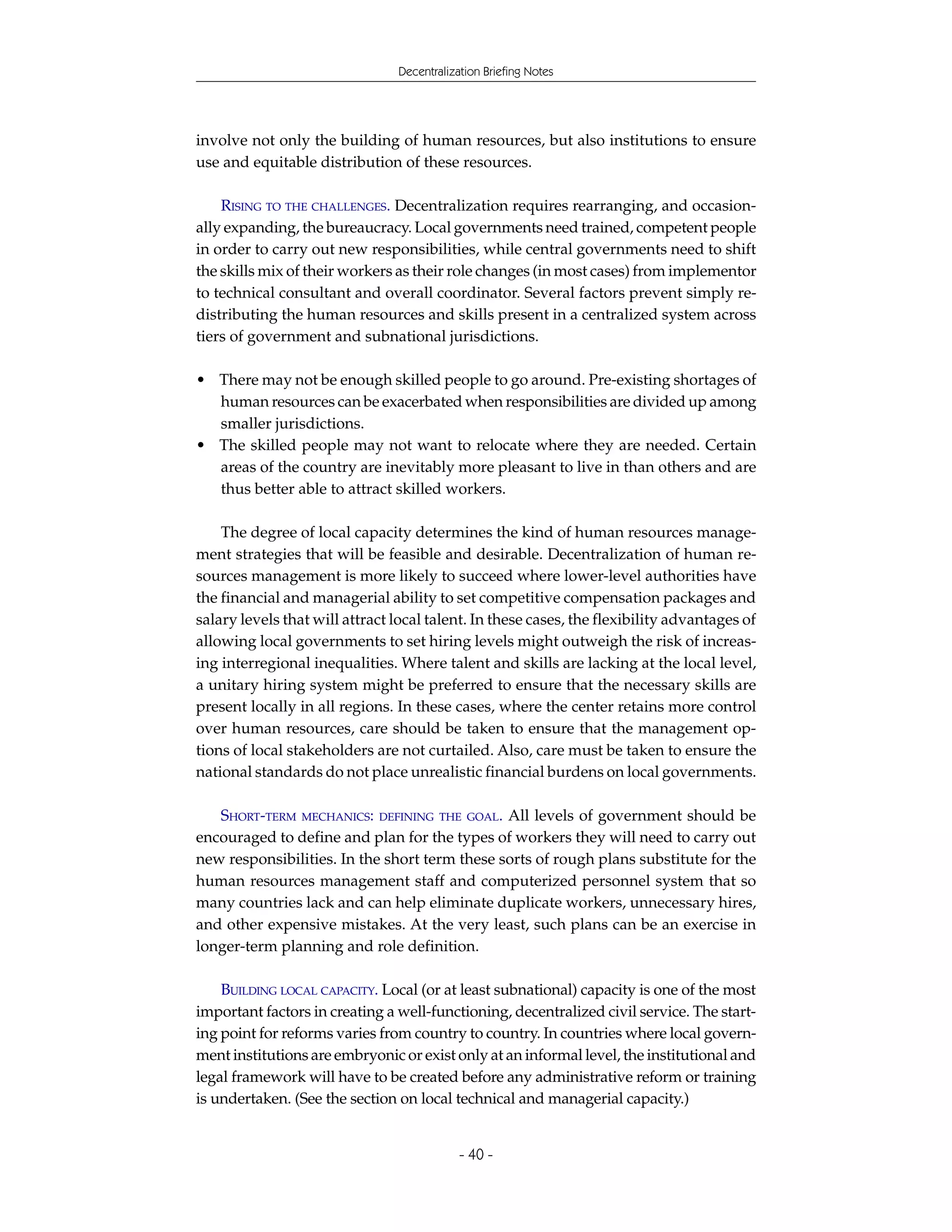 Decentralization Briefing Notes




involve not only the building of human resources, but also institutions to ensure
use and equitable distribution of these resources.

    RISING TO THE CHALLENGES. Decentralization requires rearranging, and occasion-
ally expanding, the bureaucracy. Local governments need trained, competent people
in order to carry out new responsibilities, while central governments need to shift
the skills mix of their workers as their role changes (in most cases) from implementor
to technical consultant and overall coordinator. Several factors prevent simply re-
distributing the human resources and skills present in a centralized system across
tiers of government and subnational jurisdictions.

• There may not be enough skilled people to go around. Pre-existing shortages of
  human resources can be exacerbated when responsibilities are divided up among
  smaller jurisdictions.
• The skilled people may not want to relocate where they are needed. Certain
  areas of the country are inevitably more pleasant to live in than others and are
  thus better able to attract skilled workers.

    The degree of local capacity determines the kind of human resources manage-
ment strategies that will be feasible and desirable. Decentralization of human re-
sources management is more likely to succeed where lower-level authorities have
the financial and managerial ability to set competitive compensation packages and
salary levels that will attract local talent. In these cases, the flexibility advantages of
allowing local governments to set hiring levels might outweigh the risk of increas-
ing interregional inequalities. Where talent and skills are lacking at the local level,
a unitary hiring system might be preferred to ensure that the necessary skills are
present locally in all regions. In these cases, where the center retains more control
over human resources, care should be taken to ensure that the management op-
tions of local stakeholders are not curtailed. Also, care must be taken to ensure the
national standards do not place unrealistic financial burdens on local governments.

   SHORT-TERM MECHANICS: DEFINING THE GOAL. All levels of government should be
encouraged to define and plan for the types of workers they will need to carry out
new responsibilities. In the short term these sorts of rough plans substitute for the
human resources management staff and computerized personnel system that so
many countries lack and can help eliminate duplicate workers, unnecessary hires,
and other expensive mistakes. At the very least, such plans can be an exercise in
longer-term planning and role definition.

    BUILDING LOCAL CAPACITY. Local (or at least subnational) capacity is one of the most
important factors in creating a well-functioning, decentralized civil service. The start-
ing point for reforms varies from country to country. In countries where local govern-
ment institutions are embryonic or exist only at an informal level, the institutional and
legal framework will have to be created before any administrative reform or training
is undertaken. (See the section on local technical and managerial capacity.)


                                            - 40 -
 