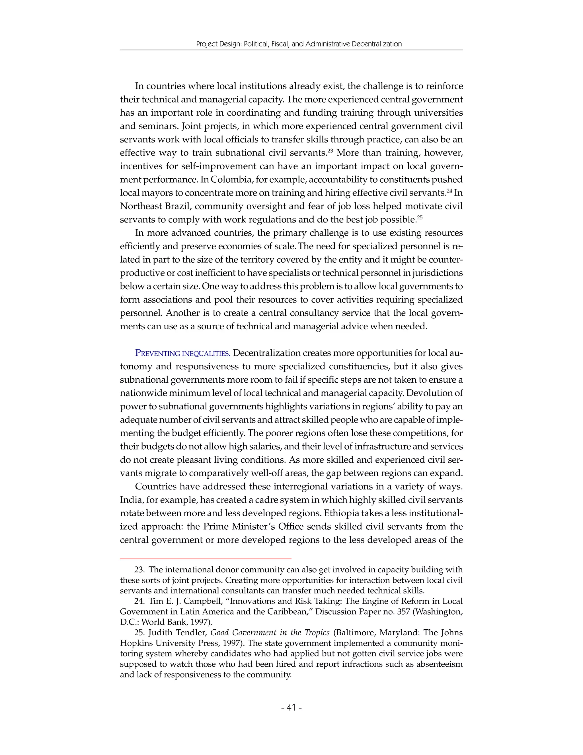 Project Design: Political, Fiscal, and Administrative Decentralization




     In countries where local institutions already exist, the challenge is to reinforce
their technical and managerial capacity. The more experienced central government
has an important role in coordinating and funding training through universities
and seminars. Joint projects, in which more experienced central government civil
servants work with local officials to transfer skills through practice, can also be an
effective way to train subnational civil servants.23 More than training, however,
incentives for self-improvement can have an important impact on local govern-
ment performance. In Colombia, for example, accountability to constituents pushed
local mayors to concentrate more on training and hiring effective civil servants.24 In
Northeast Brazil, community oversight and fear of job loss helped motivate civil
servants to comply with work regulations and do the best job possible.25
     In more advanced countries, the primary challenge is to use existing resources
efficiently and preserve economies of scale. The need for specialized personnel is re-
lated in part to the size of the territory covered by the entity and it might be counter-
productive or cost inefficient to have specialists or technical personnel in jurisdictions
below a certain size. One way to address this problem is to allow local governments to
form associations and pool their resources to cover activities requiring specialized
personnel. Another is to create a central consultancy service that the local govern-
ments can use as a source of technical and managerial advice when needed.

    PREVENTING INEQUALITIES. Decentralization creates more opportunities for local au-
tonomy and responsiveness to more specialized constituencies, but it also gives
subnational governments more room to fail if specific steps are not taken to ensure a
nationwide minimum level of local technical and managerial capacity. Devolution of
power to subnational governments highlights variations in regions’ ability to pay an
adequate number of civil servants and attract skilled people who are capable of imple-
menting the budget efficiently. The poorer regions often lose these competitions, for
their budgets do not allow high salaries, and their level of infrastructure and services
do not create pleasant living conditions. As more skilled and experienced civil ser-
vants migrate to comparatively well-off areas, the gap between regions can expand.
    Countries have addressed these interregional variations in a variety of ways.
India, for example, has created a cadre system in which highly skilled civil servants
rotate between more and less developed regions. Ethiopia takes a less institutional-
ized approach: the Prime Minister’s Office sends skilled civil servants from the
central government or more developed regions to the less developed areas of the


    23. The international donor community can also get involved in capacity building with
these sorts of joint projects. Creating more opportunities for interaction between local civil
servants and international consultants can transfer much needed technical skills.
    24. Tim E. J. Campbell, “Innovations and Risk Taking: The Engine of Reform in Local
Government in Latin America and the Caribbean,” Discussion Paper no. 357 (Washington,
D.C.: World Bank, 1997).
    25. Judith Tendler, Good Government in the Tropics (Baltimore, Maryland: The Johns
Hopkins University Press, 1997). The state government implemented a community moni-
toring system whereby candidates who had applied but not gotten civil service jobs were
supposed to watch those who had been hired and report infractions such as absenteeism
and lack of responsiveness to the community.


                                                - 41 -
 