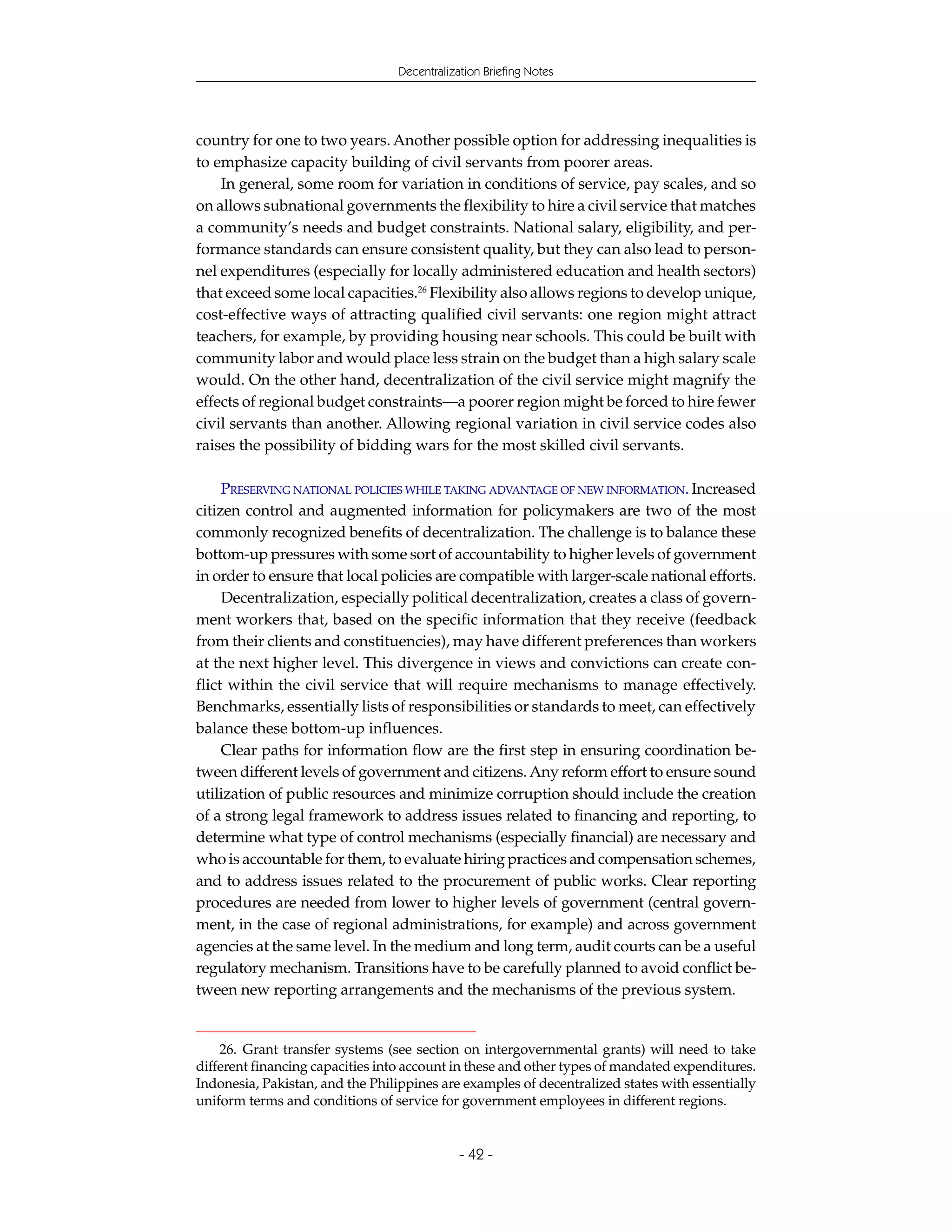 Decentralization Briefing Notes




country for one to two years. Another possible option for addressing inequalities is
to emphasize capacity building of civil servants from poorer areas.
    In general, some room for variation in conditions of service, pay scales, and so
on allows subnational governments the flexibility to hire a civil service that matches
a community’s needs and budget constraints. National salary, eligibility, and per-
formance standards can ensure consistent quality, but they can also lead to person-
nel expenditures (especially for locally administered education and health sectors)
that exceed some local capacities.26 Flexibility also allows regions to develop unique,
cost-effective ways of attracting qualified civil servants: one region might attract
teachers, for example, by providing housing near schools. This could be built with
community labor and would place less strain on the budget than a high salary scale
would. On the other hand, decentralization of the civil service might magnify the
effects of regional budget constraints—a poorer region might be forced to hire fewer
civil servants than another. Allowing regional variation in civil service codes also
raises the possibility of bidding wars for the most skilled civil servants.

     PRESERVING NATIONAL POLICIES WHILE TAKING ADVANTAGE OF NEW INFORMATION. Increased
citizen control and augmented information for policymakers are two of the most
commonly recognized benefits of decentralization. The challenge is to balance these
bottom-up pressures with some sort of accountability to higher levels of government
in order to ensure that local policies are compatible with larger-scale national efforts.
     Decentralization, especially political decentralization, creates a class of govern-
ment workers that, based on the specific information that they receive (feedback
from their clients and constituencies), may have different preferences than workers
at the next higher level. This divergence in views and convictions can create con-
flict within the civil service that will require mechanisms to manage effectively.
Benchmarks, essentially lists of responsibilities or standards to meet, can effectively
balance these bottom-up influences.
     Clear paths for information flow are the first step in ensuring coordination be-
tween different levels of government and citizens. Any reform effort to ensure sound
utilization of public resources and minimize corruption should include the creation
of a strong legal framework to address issues related to financing and reporting, to
determine what type of control mechanisms (especially financial) are necessary and
who is accountable for them, to evaluate hiring practices and compensation schemes,
and to address issues related to the procurement of public works. Clear reporting
procedures are needed from lower to higher levels of government (central govern-
ment, in the case of regional administrations, for example) and across government
agencies at the same level. In the medium and long term, audit courts can be a useful
regulatory mechanism. Transitions have to be carefully planned to avoid conflict be-
tween new reporting arrangements and the mechanisms of the previous system.


    26. Grant transfer systems (see section on intergovernmental grants) will need to take
different financing capacities into account in these and other types of mandated expenditures.
Indonesia, Pakistan, and the Philippines are examples of decentralized states with essentially
uniform terms and conditions of service for government employees in different regions.


                                             - 42 -
 