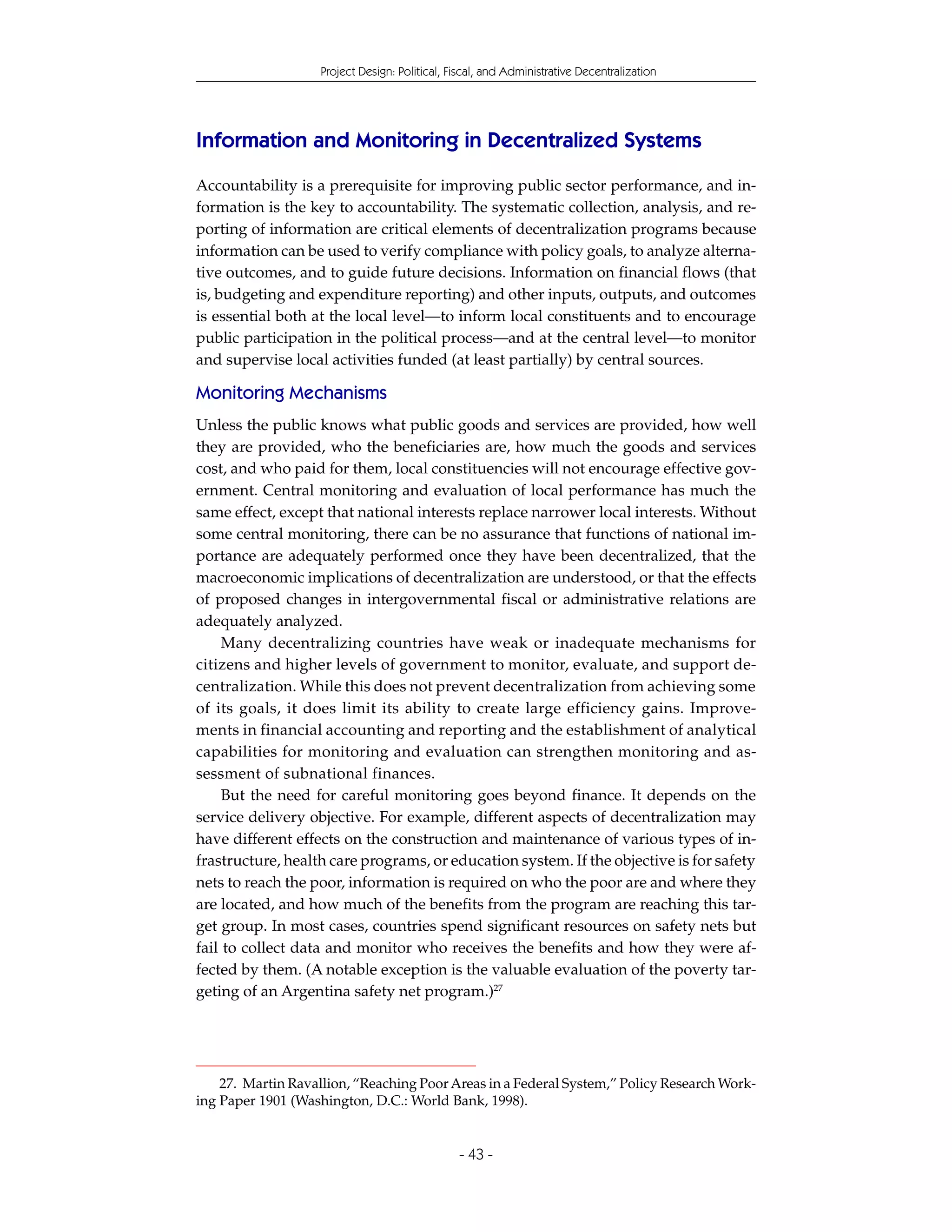Project Design: Political, Fiscal, and Administrative Decentralization




Information and Monitoring in Decentralized Systems
Accountability is a prerequisite for improving public sector performance, and in-
formation is the key to accountability. The systematic collection, analysis, and re-
porting of information are critical elements of decentralization programs because
information can be used to verify compliance with policy goals, to analyze alterna-
tive outcomes, and to guide future decisions. Information on financial flows (that
is, budgeting and expenditure reporting) and other inputs, outputs, and outcomes
is essential both at the local level—to inform local constituents and to encourage
public participation in the political process—and at the central level—to monitor
and supervise local activities funded (at least partially) by central sources.

Monitoring Mechanisms
Unless the public knows what public goods and services are provided, how well
they are provided, who the beneficiaries are, how much the goods and services
cost, and who paid for them, local constituencies will not encourage effective gov-
ernment. Central monitoring and evaluation of local performance has much the
same effect, except that national interests replace narrower local interests. Without
some central monitoring, there can be no assurance that functions of national im-
portance are adequately performed once they have been decentralized, that the
macroeconomic implications of decentralization are understood, or that the effects
of proposed changes in intergovernmental fiscal or administrative relations are
adequately analyzed.
     Many decentralizing countries have weak or inadequate mechanisms for
citizens and higher levels of government to monitor, evaluate, and support de-
centralization. While this does not prevent decentralization from achieving some
of its goals, it does limit its ability to create large efficiency gains. Improve-
ments in financial accounting and reporting and the establishment of analytical
capabilities for monitoring and evaluation can strengthen monitoring and as-
sessment of subnational finances.
     But the need for careful monitoring goes beyond finance. It depends on the
service delivery objective. For example, different aspects of decentralization may
have different effects on the construction and maintenance of various types of in-
frastructure, health care programs, or education system. If the objective is for safety
nets to reach the poor, information is required on who the poor are and where they
are located, and how much of the benefits from the program are reaching this tar-
get group. In most cases, countries spend significant resources on safety nets but
fail to collect data and monitor who receives the benefits and how they were af-
fected by them. (A notable exception is the valuable evaluation of the poverty tar-
geting of an Argentina safety net program.)27




    27. Martin Ravallion, “Reaching Poor Areas in a Federal System,” Policy Research Work-
ing Paper 1901 (Washington, D.C.: World Bank, 1998).


                                                - 43 -
 