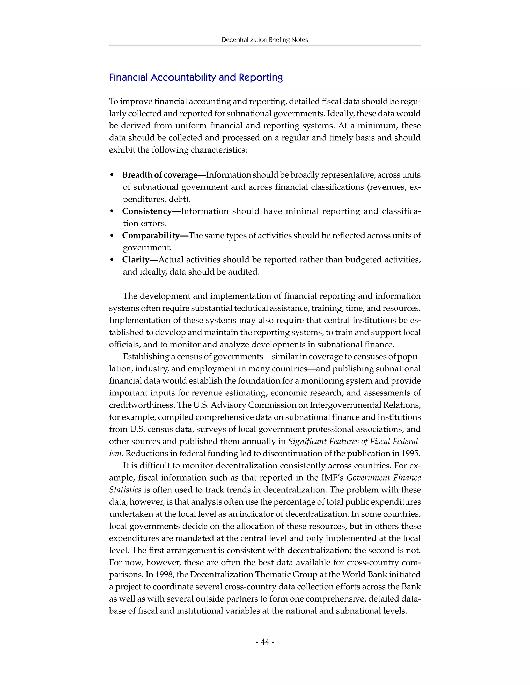 Decentralization Briefing Notes




Financial Accountability and Reporting

To improve financial accounting and reporting, detailed fiscal data should be regu-
larly collected and reported for subnational governments. Ideally, these data would
be derived from uniform financial and reporting systems. At a minimum, these
data should be collected and processed on a regular and timely basis and should
exhibit the following characteristics:

• Breadth of coverage—Information should be broadly representative, across units
  of subnational government and across financial classifications (revenues, ex-
  penditures, debt).
• Consistency—Information should have minimal reporting and classifica-
  tion errors.
• Comparability—The same types of activities should be reflected across units of
  government.
• Clarity—Actual activities should be reported rather than budgeted activities,
  and ideally, data should be audited.

    The development and implementation of financial reporting and information
systems often require substantial technical assistance, training, time, and resources.
Implementation of these systems may also require that central institutions be es-
tablished to develop and maintain the reporting systems, to train and support local
officials, and to monitor and analyze developments in subnational finance.
    Establishing a census of governments—similar in coverage to censuses of popu-
lation, industry, and employment in many countries—and publishing subnational
financial data would establish the foundation for a monitoring system and provide
important inputs for revenue estimating, economic research, and assessments of
creditworthiness. The U.S. Advisory Commission on Intergovernmental Relations,
for example, compiled comprehensive data on subnational finance and institutions
from U.S. census data, surveys of local government professional associations, and
other sources and published them annually in Significant Features of Fiscal Federal-
ism. Reductions in federal funding led to discontinuation of the publication in 1995.
    It is difficult to monitor decentralization consistently across countries. For ex-
ample, fiscal information such as that reported in the IMF’s Government Finance
Statistics is often used to track trends in decentralization. The problem with these
data, however, is that analysts often use the percentage of total public expenditures
undertaken at the local level as an indicator of decentralization. In some countries,
local governments decide on the allocation of these resources, but in others these
expenditures are mandated at the central level and only implemented at the local
level. The first arrangement is consistent with decentralization; the second is not.
For now, however, these are often the best data available for cross-country com-
parisons. In 1998, the Decentralization Thematic Group at the World Bank initiated
a project to coordinate several cross-country data collection efforts across the Bank
as well as with several outside partners to form one comprehensive, detailed data-
base of fiscal and institutional variables at the national and subnational levels.


                                           - 44 -
 
