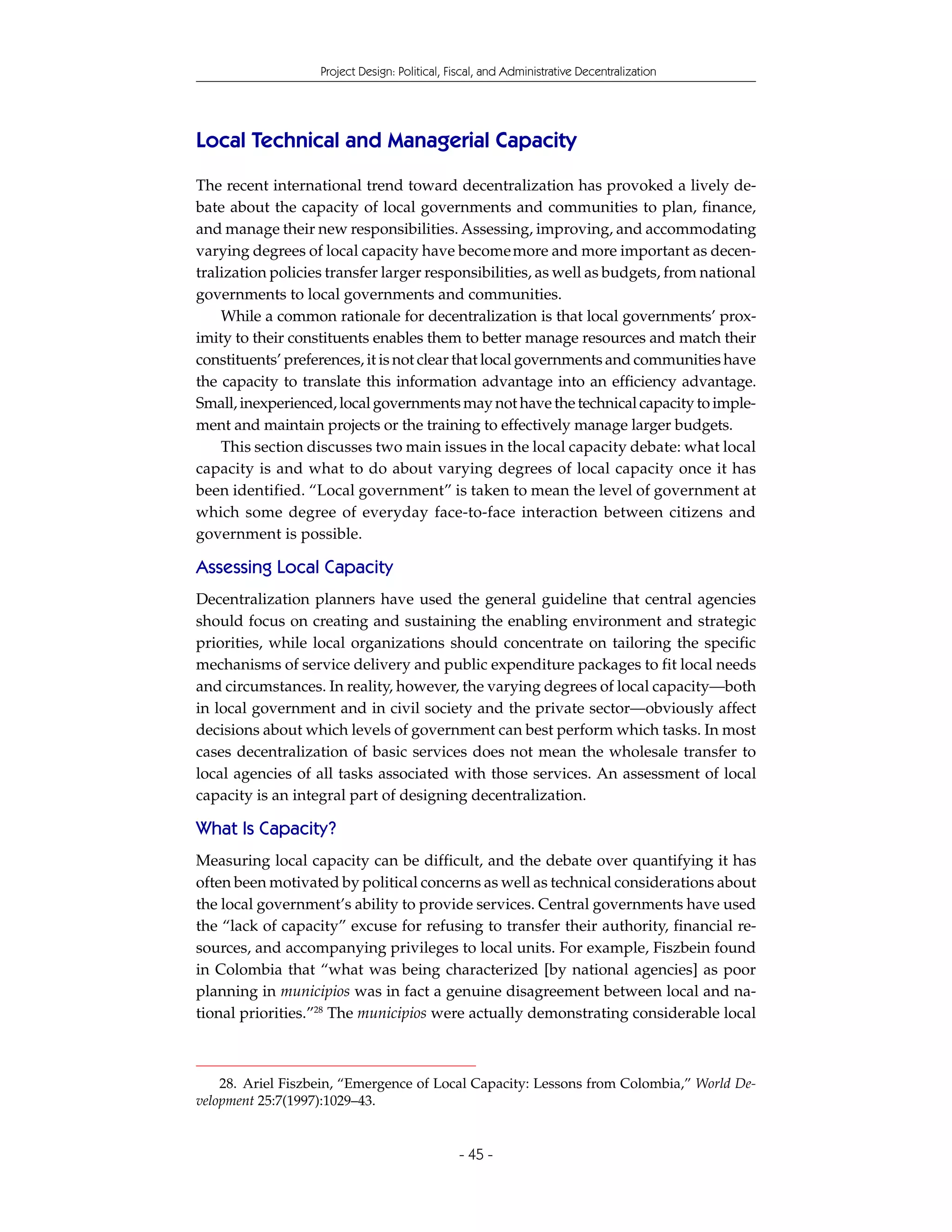 Project Design: Political, Fiscal, and Administrative Decentralization




Local Technical and Managerial Capacity
The recent international trend toward decentralization has provoked a lively de-
bate about the capacity of local governments and communities to plan, finance,
and manage their new responsibilities. Assessing, improving, and accommodating
varying degrees of local capacity have become more and more important as decen-
tralization policies transfer larger responsibilities, as well as budgets, from national
governments to local governments and communities.
    While a common rationale for decentralization is that local governments’ prox-
imity to their constituents enables them to better manage resources and match their
constituents’ preferences, it is not clear that local governments and communities have
the capacity to translate this information advantage into an efficiency advantage.
Small, inexperienced, local governments may not have the technical capacity to imple-
ment and maintain projects or the training to effectively manage larger budgets.
    This section discusses two main issues in the local capacity debate: what local
capacity is and what to do about varying degrees of local capacity once it has
been identified. “Local government” is taken to mean the level of government at
which some degree of everyday face-to-face interaction between citizens and
government is possible.

Assessing Local Capacity
Decentralization planners have used the general guideline that central agencies
should focus on creating and sustaining the enabling environment and strategic
priorities, while local organizations should concentrate on tailoring the specific
mechanisms of service delivery and public expenditure packages to fit local needs
and circumstances. In reality, however, the varying degrees of local capacity—both
in local government and in civil society and the private sector—obviously affect
decisions about which levels of government can best perform which tasks. In most
cases decentralization of basic services does not mean the wholesale transfer to
local agencies of all tasks associated with those services. An assessment of local
capacity is an integral part of designing decentralization.

What Is Capacity?
Measuring local capacity can be difficult, and the debate over quantifying it has
often been motivated by political concerns as well as technical considerations about
the local government’s ability to provide services. Central governments have used
the “lack of capacity” excuse for refusing to transfer their authority, financial re-
sources, and accompanying privileges to local units. For example, Fiszbein found
in Colombia that “what was being characterized [by national agencies] as poor
planning in municipios was in fact a genuine disagreement between local and na-
tional priorities.”28 The municipios were actually demonstrating considerable local



    28. Ariel Fiszbein, “Emergence of Local Capacity: Lessons from Colombia,” World De-
velopment 25:7(1997):1029–43.


                                               - 45 -
 