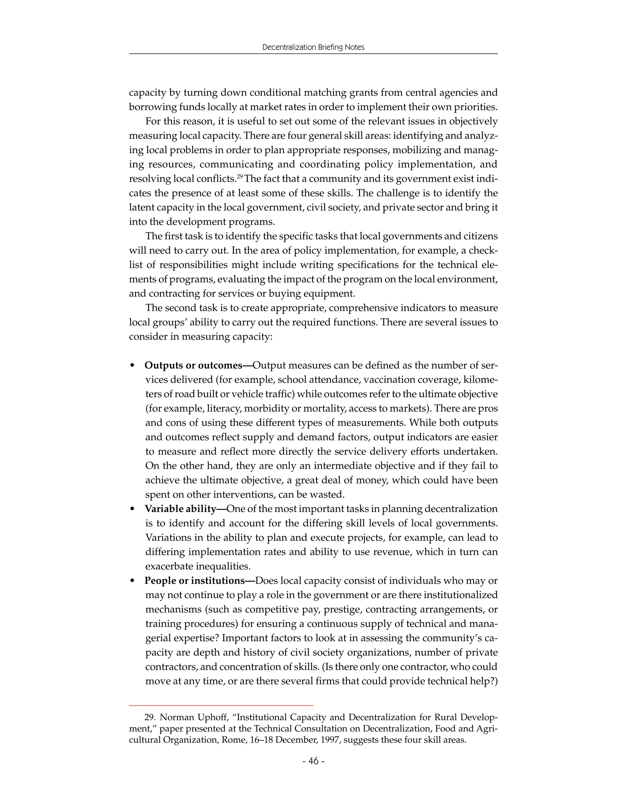 Decentralization Briefing Notes




capacity by turning down conditional matching grants from central agencies and
borrowing funds locally at market rates in order to implement their own priorities.
     For this reason, it is useful to set out some of the relevant issues in objectively
measuring local capacity. There are four general skill areas: identifying and analyz-
ing local problems in order to plan appropriate responses, mobilizing and manag-
ing resources, communicating and coordinating policy implementation, and
resolving local conflicts.29 The fact that a community and its government exist indi-
cates the presence of at least some of these skills. The challenge is to identify the
latent capacity in the local government, civil society, and private sector and bring it
into the development programs.
     The first task is to identify the specific tasks that local governments and citizens
will need to carry out. In the area of policy implementation, for example, a check-
list of responsibilities might include writing specifications for the technical ele-
ments of programs, evaluating the impact of the program on the local environment,
and contracting for services or buying equipment.
     The second task is to create appropriate, comprehensive indicators to measure
local groups’ ability to carry out the required functions. There are several issues to
consider in measuring capacity:

• Outputs or outcomes—Output measures can be defined as the number of ser-
  vices delivered (for example, school attendance, vaccination coverage, kilome-
  ters of road built or vehicle traffic) while outcomes refer to the ultimate objective
  (for example, literacy, morbidity or mortality, access to markets). There are pros
  and cons of using these different types of measurements. While both outputs
  and outcomes reflect supply and demand factors, output indicators are easier
  to measure and reflect more directly the service delivery efforts undertaken.
  On the other hand, they are only an intermediate objective and if they fail to
  achieve the ultimate objective, a great deal of money, which could have been
  spent on other interventions, can be wasted.
• Variable ability—One of the most important tasks in planning decentralization
  is to identify and account for the differing skill levels of local governments.
  Variations in the ability to plan and execute projects, for example, can lead to
  differing implementation rates and ability to use revenue, which in turn can
  exacerbate inequalities.
• People or institutions—Does local capacity consist of individuals who may or
  may not continue to play a role in the government or are there institutionalized
  mechanisms (such as competitive pay, prestige, contracting arrangements, or
  training procedures) for ensuring a continuous supply of technical and mana-
  gerial expertise? Important factors to look at in assessing the community’s ca-
  pacity are depth and history of civil society organizations, number of private
  contractors, and concentration of skills. (Is there only one contractor, who could
  move at any time, or are there several firms that could provide technical help?)


    29. Norman Uphoff, “Institutional Capacity and Decentralization for Rural Develop-
ment,” paper presented at the Technical Consultation on Decentralization, Food and Agri-
cultural Organization, Rome, 16–18 December, 1997, suggests these four skill areas.

                                            - 46 -
 