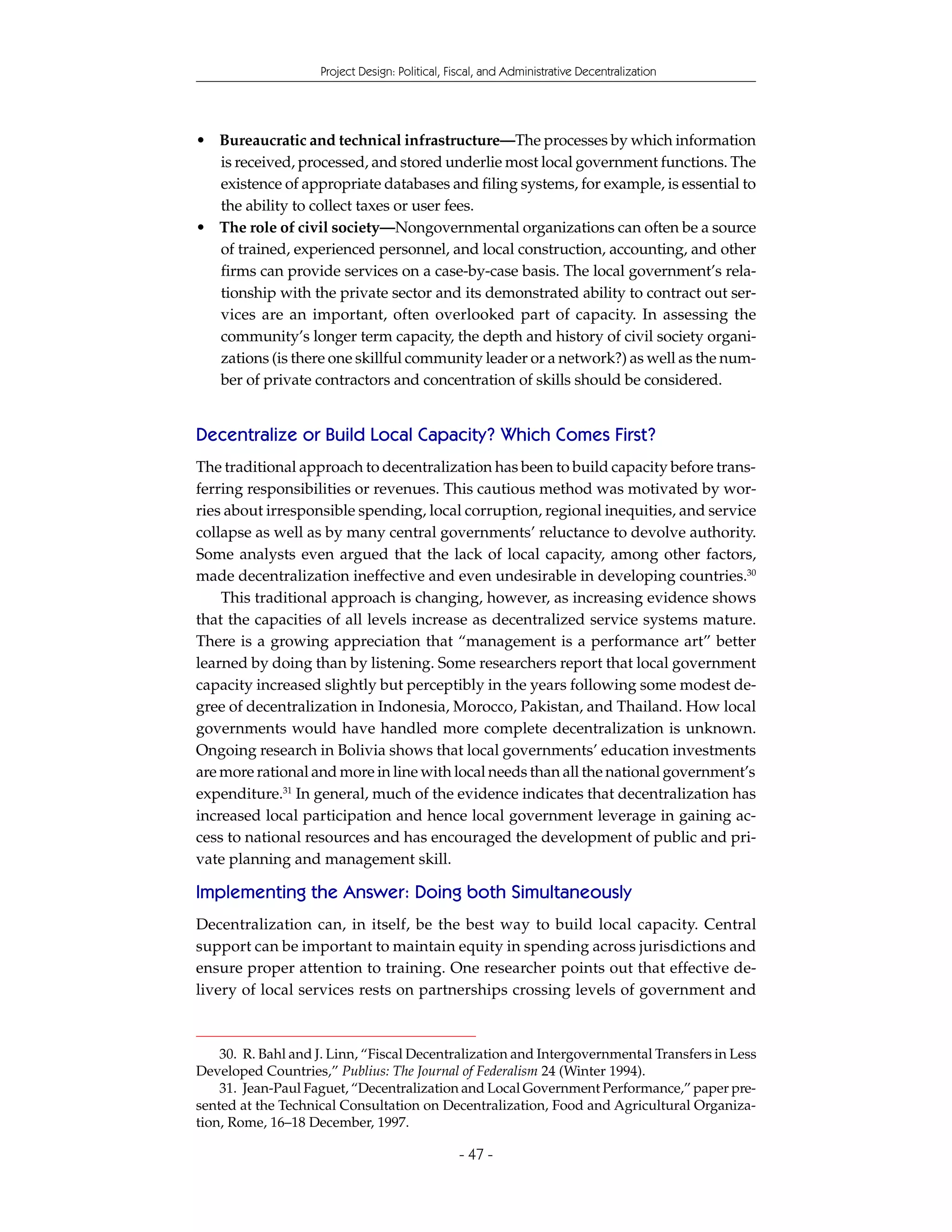 Project Design: Political, Fiscal, and Administrative Decentralization




• Bureaucratic and technical infrastructure—The processes by which information
  is received, processed, and stored underlie most local government functions. The
  existence of appropriate databases and filing systems, for example, is essential to
  the ability to collect taxes or user fees.
• The role of civil society—Nongovernmental organizations can often be a source
  of trained, experienced personnel, and local construction, accounting, and other
  firms can provide services on a case-by-case basis. The local government’s rela-
  tionship with the private sector and its demonstrated ability to contract out ser-
  vices are an important, often overlooked part of capacity. In assessing the
  community’s longer term capacity, the depth and history of civil society organi-
  zations (is there one skillful community leader or a network?) as well as the num-
  ber of private contractors and concentration of skills should be considered.


Decentralize or Build Local Capacity? Which Comes First?
The traditional approach to decentralization has been to build capacity before trans-
ferring responsibilities or revenues. This cautious method was motivated by wor-
ries about irresponsible spending, local corruption, regional inequities, and service
collapse as well as by many central governments’ reluctance to devolve authority.
Some analysts even argued that the lack of local capacity, among other factors,
made decentralization ineffective and even undesirable in developing countries.30
    This traditional approach is changing, however, as increasing evidence shows
that the capacities of all levels increase as decentralized service systems mature.
There is a growing appreciation that “management is a performance art” better
learned by doing than by listening. Some researchers report that local government
capacity increased slightly but perceptibly in the years following some modest de-
gree of decentralization in Indonesia, Morocco, Pakistan, and Thailand. How local
governments would have handled more complete decentralization is unknown.
Ongoing research in Bolivia shows that local governments’ education investments
are more rational and more in line with local needs than all the national government’s
expenditure.31 In general, much of the evidence indicates that decentralization has
increased local participation and hence local government leverage in gaining ac-
cess to national resources and has encouraged the development of public and pri-
vate planning and management skill.

Implementing the Answer: Doing both Simultaneously
Decentralization can, in itself, be the best way to build local capacity. Central
support can be important to maintain equity in spending across jurisdictions and
ensure proper attention to training. One researcher points out that effective de-
livery of local services rests on partnerships crossing levels of government and



    30. R. Bahl and J. Linn, “Fiscal Decentralization and Intergovernmental Transfers in Less
Developed Countries,” Publius: The Journal of Federalism 24 (Winter 1994).
    31. Jean-Paul Faguet, “Decentralization and Local Government Performance,” paper pre-
sented at the Technical Consultation on Decentralization, Food and Agricultural Organiza-
tion, Rome, 16–18 December, 1997.

                                                - 47 -
 