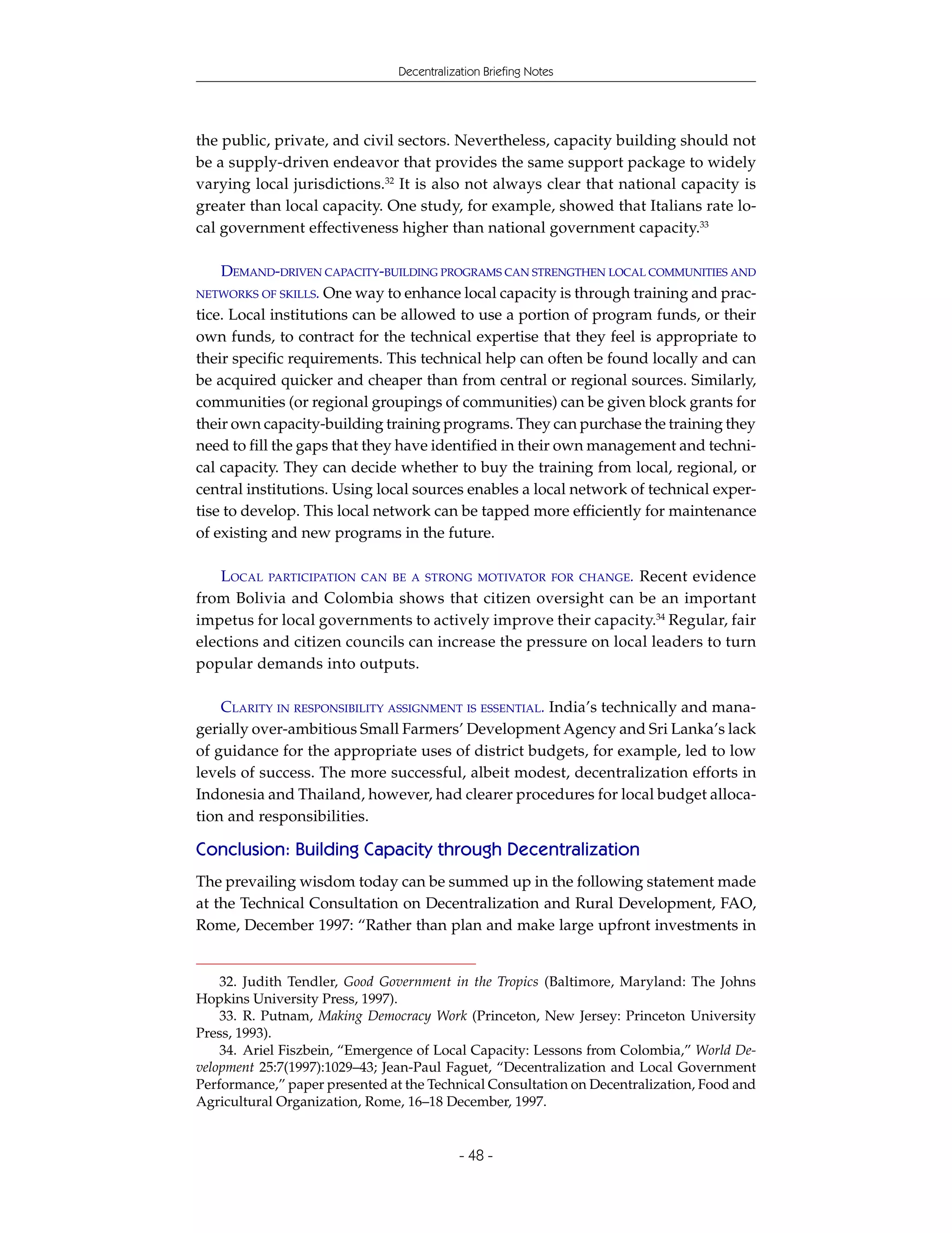 Decentralization Briefing Notes




the public, private, and civil sectors. Nevertheless, capacity building should not
be a supply-driven endeavor that provides the same support package to widely
varying local jurisdictions.32 It is also not always clear that national capacity is
greater than local capacity. One study, for example, showed that Italians rate lo-
cal government effectiveness higher than national government capacity.33

   DEMAND-DRIVEN CAPACITY-BUILDING PROGRAMS CAN STRENGTHEN LOCAL COMMUNITIES AND
NETWORKS OF SKILLS. One way to enhance local capacity is through training and prac-
tice. Local institutions can be allowed to use a portion of program funds, or their
own funds, to contract for the technical expertise that they feel is appropriate to
their specific requirements. This technical help can often be found locally and can
be acquired quicker and cheaper than from central or regional sources. Similarly,
communities (or regional groupings of communities) can be given block grants for
their own capacity-building training programs. They can purchase the training they
need to fill the gaps that they have identified in their own management and techni-
cal capacity. They can decide whether to buy the training from local, regional, or
central institutions. Using local sources enables a local network of technical exper-
tise to develop. This local network can be tapped more efficiently for maintenance
of existing and new programs in the future.

    LOCAL PARTICIPATION CAN BE A STRONG MOTIVATOR FOR CHANGE. Recent evidence
from Bolivia and Colombia shows that citizen oversight can be an important
impetus for local governments to actively improve their capacity.34 Regular, fair
elections and citizen councils can increase the pressure on local leaders to turn
popular demands into outputs.

    CLARITY IN RESPONSIBILITY ASSIGNMENT IS ESSENTIAL. India’s technically and mana-
gerially over-ambitious Small Farmers’ Development Agency and Sri Lanka’s lack
of guidance for the appropriate uses of district budgets, for example, led to low
levels of success. The more successful, albeit modest, decentralization efforts in
Indonesia and Thailand, however, had clearer procedures for local budget alloca-
tion and responsibilities.

Conclusion: Building Capacity through Decentralization
The prevailing wisdom today can be summed up in the following statement made
at the Technical Consultation on Decentralization and Rural Development, FAO,
Rome, December 1997: “Rather than plan and make large upfront investments in


    32. Judith Tendler, Good Government in the Tropics (Baltimore, Maryland: The Johns
Hopkins University Press, 1997).
    33. R. Putnam, Making Democracy Work (Princeton, New Jersey: Princeton University
Press, 1993).
    34. Ariel Fiszbein, “Emergence of Local Capacity: Lessons from Colombia,” World De-
velopment 25:7(1997):1029–43; Jean-Paul Faguet, “Decentralization and Local Government
Performance,” paper presented at the Technical Consultation on Decentralization, Food and
Agricultural Organization, Rome, 16–18 December, 1997.


                                            - 48 -
 