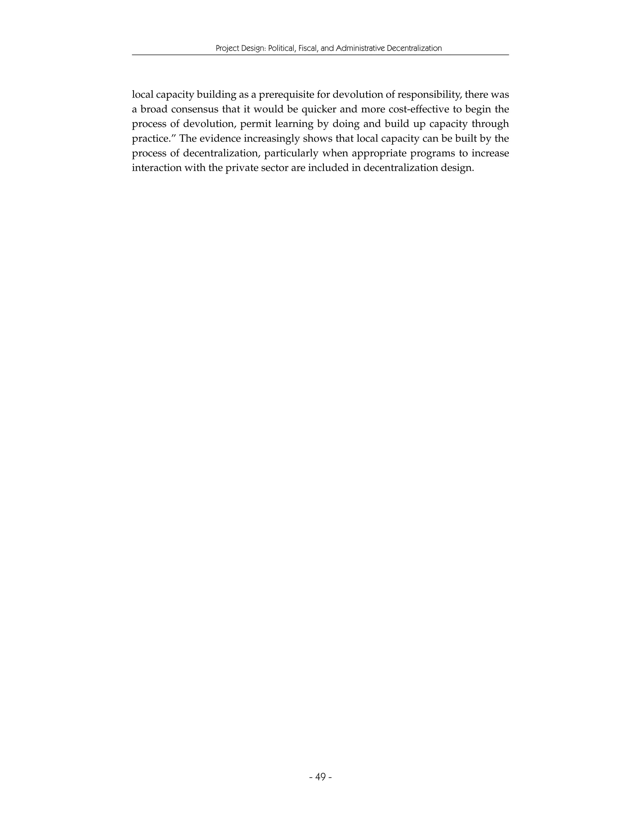 Project Design: Political, Fiscal, and Administrative Decentralization




local capacity building as a prerequisite for devolution of responsibility, there was
a broad consensus that it would be quicker and more cost-effective to begin the
process of devolution, permit learning by doing and build up capacity through
practice.” The evidence increasingly shows that local capacity can be built by the
process of decentralization, particularly when appropriate programs to increase
interaction with the private sector are included in decentralization design.




                                              - 49 -
 