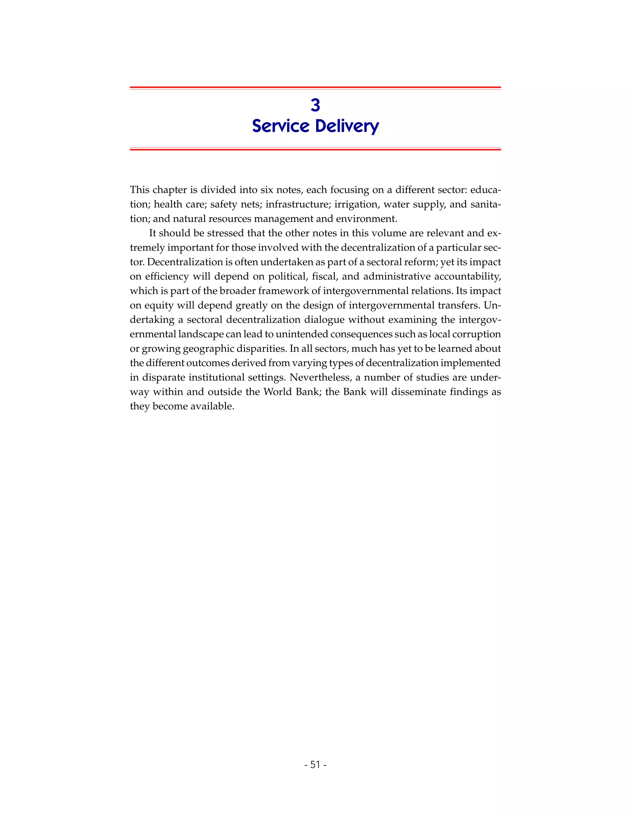 3
                            Service Delivery


This chapter is divided into six notes, each focusing on a different sector: educa-
tion; health care; safety nets; infrastructure; irrigation, water supply, and sanita-
tion; and natural resources management and environment.
     It should be stressed that the other notes in this volume are relevant and ex-
tremely important for those involved with the decentralization of a particular sec-
tor. Decentralization is often undertaken as part of a sectoral reform; yet its impact
on efficiency will depend on political, fiscal, and administrative accountability,
which is part of the broader framework of intergovernmental relations. Its impact
on equity will depend greatly on the design of intergovernmental transfers. Un-
dertaking a sectoral decentralization dialogue without examining the intergov-
ernmental landscape can lead to unintended consequences such as local corruption
or growing geographic disparities. In all sectors, much has yet to be learned about
the different outcomes derived from varying types of decentralization implemented
in disparate institutional settings. Nevertheless, a number of studies are under-
way within and outside the World Bank; the Bank will disseminate findings as
they become available.




                                        - 51 -
 