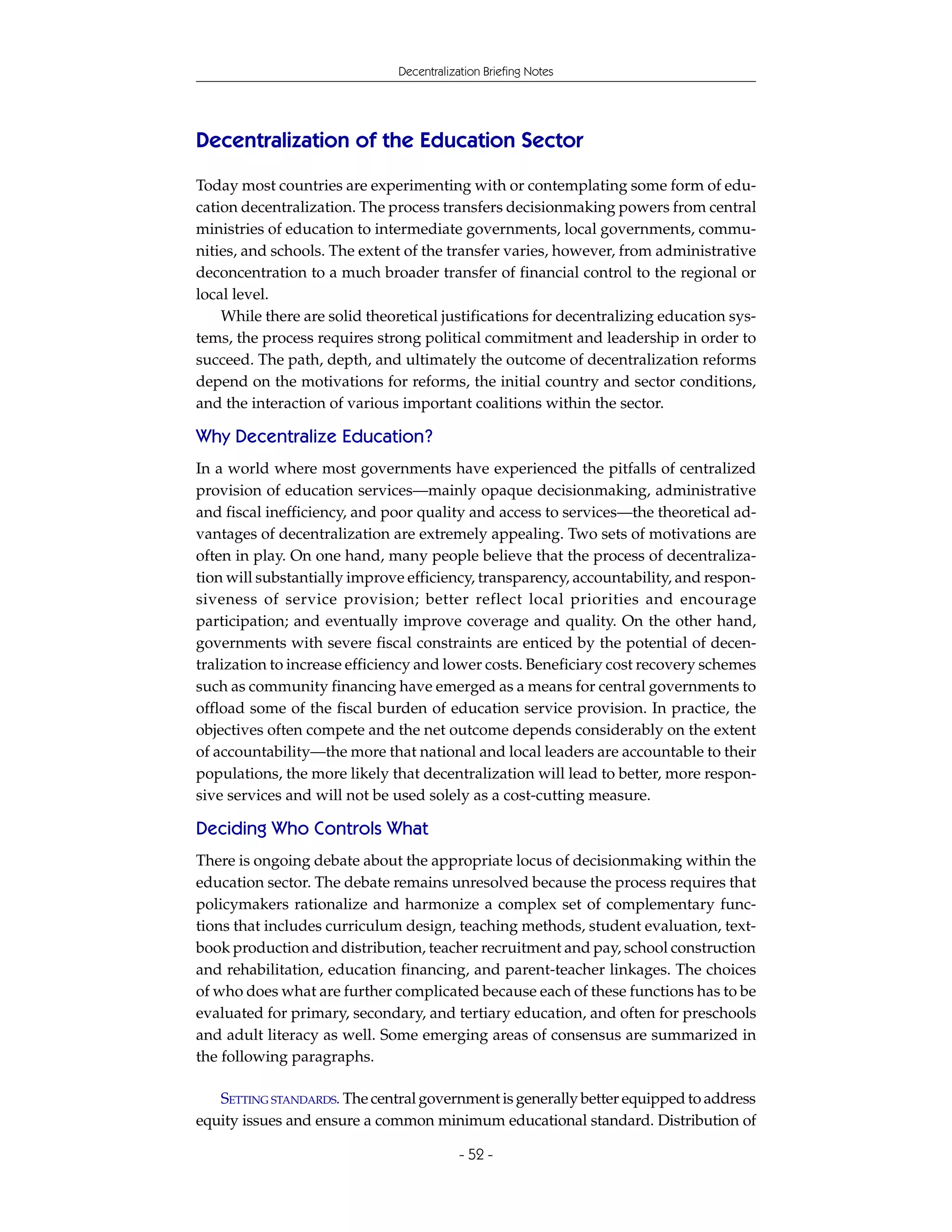 Decentralization Briefing Notes




Decentralization of the Education Sector
Today most countries are experimenting with or contemplating some form of edu-
cation decentralization. The process transfers decisionmaking powers from central
ministries of education to intermediate governments, local governments, commu-
nities, and schools. The extent of the transfer varies, however, from administrative
deconcentration to a much broader transfer of financial control to the regional or
local level.
    While there are solid theoretical justifications for decentralizing education sys-
tems, the process requires strong political commitment and leadership in order to
succeed. The path, depth, and ultimately the outcome of decentralization reforms
depend on the motivations for reforms, the initial country and sector conditions,
and the interaction of various important coalitions within the sector.

Why Decentralize Education?
In a world where most governments have experienced the pitfalls of centralized
provision of education services—mainly opaque decisionmaking, administrative
and fiscal inefficiency, and poor quality and access to services—the theoretical ad-
vantages of decentralization are extremely appealing. Two sets of motivations are
often in play. On one hand, many people believe that the process of decentraliza-
tion will substantially improve efficiency, transparency, accountability, and respon-
siveness of service provision; better reflect local priorities and encourage
participation; and eventually improve coverage and quality. On the other hand,
governments with severe fiscal constraints are enticed by the potential of decen-
tralization to increase efficiency and lower costs. Beneficiary cost recovery schemes
such as community financing have emerged as a means for central governments to
offload some of the fiscal burden of education service provision. In practice, the
objectives often compete and the net outcome depends considerably on the extent
of accountability—the more that national and local leaders are accountable to their
populations, the more likely that decentralization will lead to better, more respon-
sive services and will not be used solely as a cost-cutting measure.

Deciding Who Controls What
There is ongoing debate about the appropriate locus of decisionmaking within the
education sector. The debate remains unresolved because the process requires that
policymakers rationalize and harmonize a complex set of complementary func-
tions that includes curriculum design, teaching methods, student evaluation, text-
book production and distribution, teacher recruitment and pay, school construction
and rehabilitation, education financing, and parent-teacher linkages. The choices
of who does what are further complicated because each of these functions has to be
evaluated for primary, secondary, and tertiary education, and often for preschools
and adult literacy as well. Some emerging areas of consensus are summarized in
the following paragraphs.

   SETTING STANDARDS. The central government is generally better equipped to address
equity issues and ensure a common minimum educational standard. Distribution of

                                           - 52 -
 