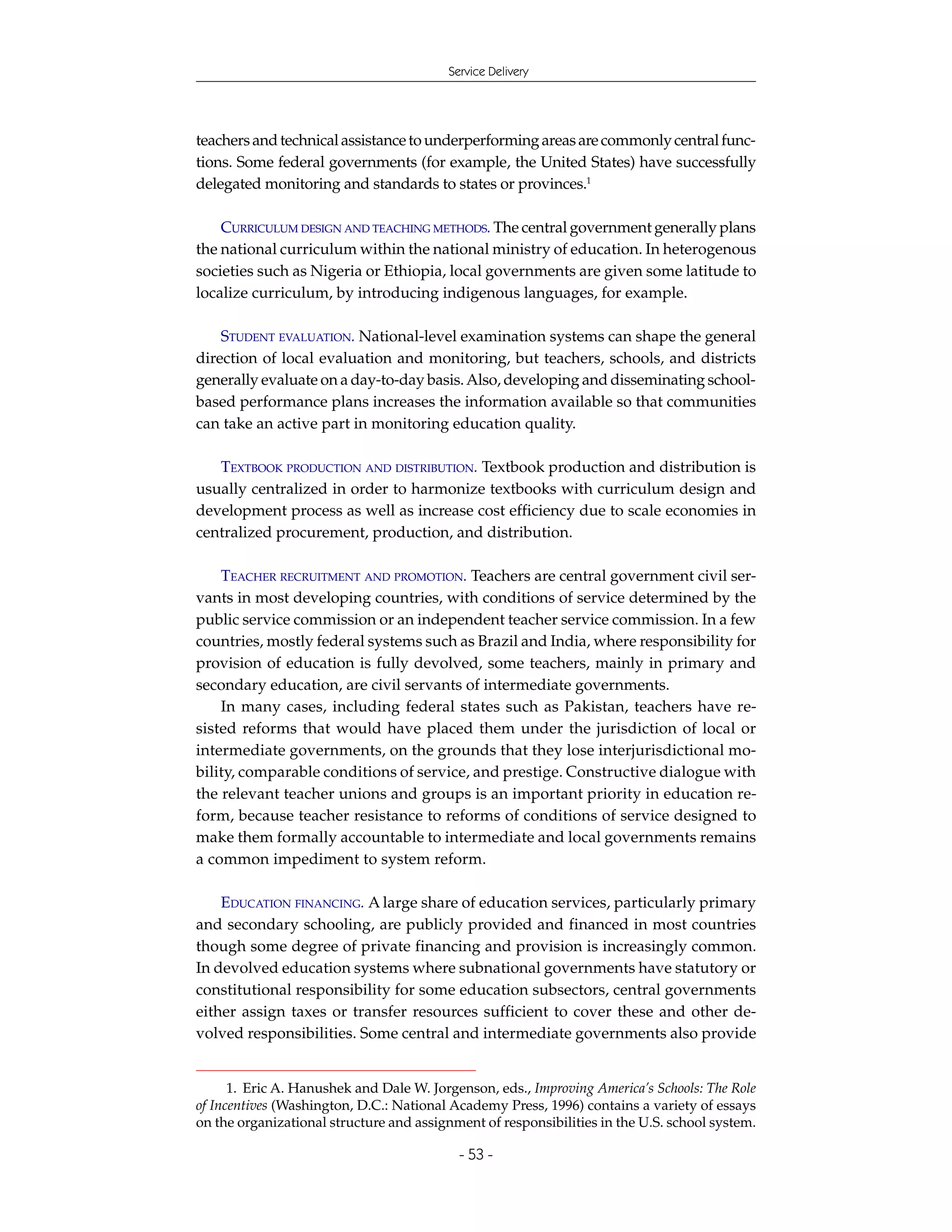 Service Delivery




teachers and technical assistance to underperforming areas are commonly central func-
tions. Some federal governments (for example, the United States) have successfully
delegated monitoring and standards to states or provinces.1

    CURRICULUM DESIGN AND TEACHING METHODS. The central government generally plans
the national curriculum within the national ministry of education. In heterogenous
societies such as Nigeria or Ethiopia, local governments are given some latitude to
localize curriculum, by introducing indigenous languages, for example.

    STUDENT EVALUATION. National-level examination systems can shape the general
direction of local evaluation and monitoring, but teachers, schools, and districts
generally evaluate on a day-to-day basis. Also, developing and disseminating school-
based performance plans increases the information available so that communities
can take an active part in monitoring education quality.

   TEXTBOOK PRODUCTION AND DISTRIBUTION. Textbook production and distribution is
usually centralized in order to harmonize textbooks with curriculum design and
development process as well as increase cost efficiency due to scale economies in
centralized procurement, production, and distribution.

    TEACHER RECRUITMENT AND PROMOTION. Teachers are central government civil ser-
vants in most developing countries, with conditions of service determined by the
public service commission or an independent teacher service commission. In a few
countries, mostly federal systems such as Brazil and India, where responsibility for
provision of education is fully devolved, some teachers, mainly in primary and
secondary education, are civil servants of intermediate governments.
    In many cases, including federal states such as Pakistan, teachers have re-
sisted reforms that would have placed them under the jurisdiction of local or
intermediate governments, on the grounds that they lose interjurisdictional mo-
bility, comparable conditions of service, and prestige. Constructive dialogue with
the relevant teacher unions and groups is an important priority in education re-
form, because teacher resistance to reforms of conditions of service designed to
make them formally accountable to intermediate and local governments remains
a common impediment to system reform.

    EDUCATION FINANCING. A large share of education services, particularly primary
and secondary schooling, are publicly provided and financed in most countries
though some degree of private financing and provision is increasingly common.
In devolved education systems where subnational governments have statutory or
constitutional responsibility for some education subsectors, central governments
either assign taxes or transfer resources sufficient to cover these and other de-
volved responsibilities. Some central and intermediate governments also provide


      1. Eric A. Hanushek and Dale W. Jorgenson, eds., Improving America’s Schools: The Role
of Incentives (Washington, D.C.: National Academy Press, 1996) contains a variety of essays
on the organizational structure and assignment of responsibilities in the U.S. school system.

                                           - 53 -
 