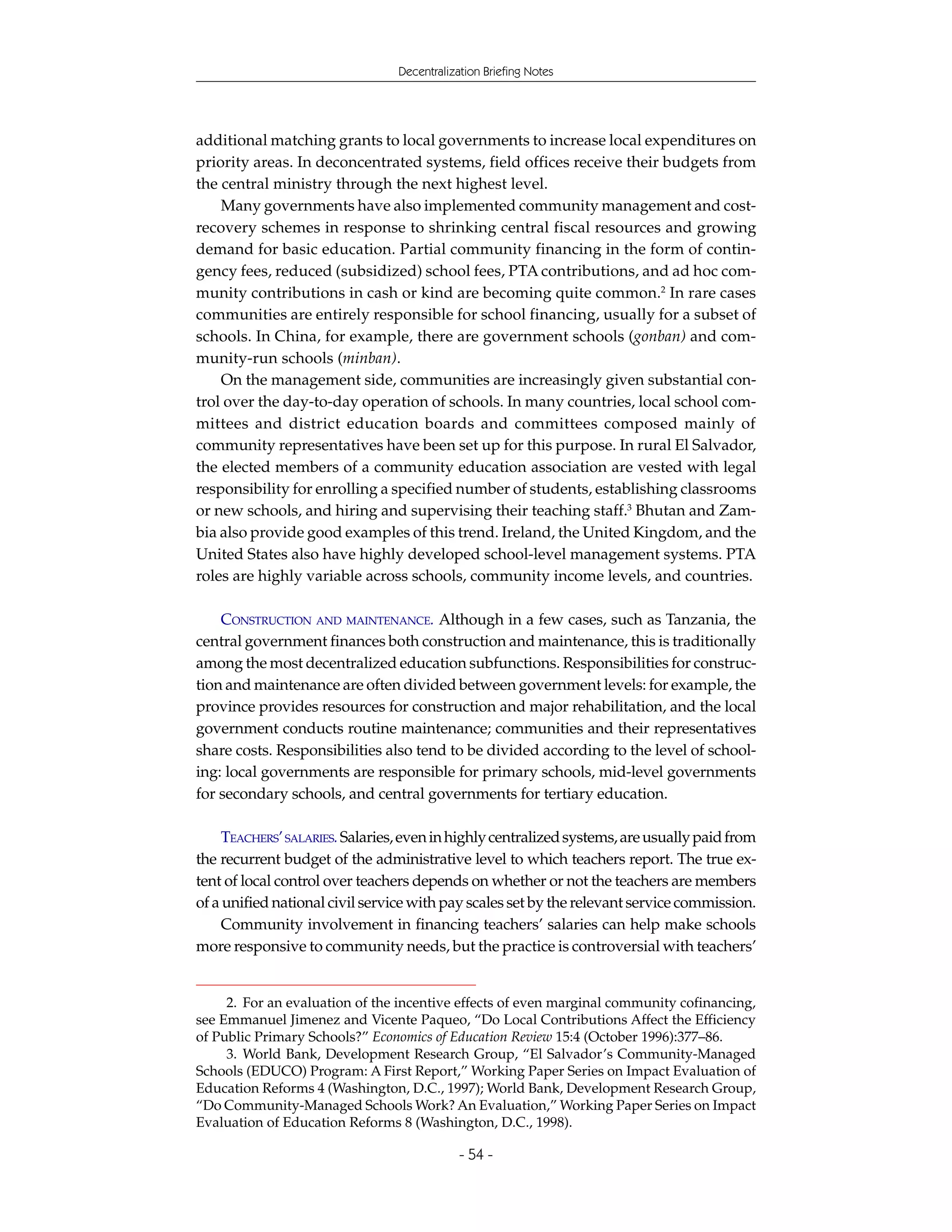 Decentralization Briefing Notes




additional matching grants to local governments to increase local expenditures on
priority areas. In deconcentrated systems, field offices receive their budgets from
the central ministry through the next highest level.
    Many governments have also implemented community management and cost-
recovery schemes in response to shrinking central fiscal resources and growing
demand for basic education. Partial community financing in the form of contin-
gency fees, reduced (subsidized) school fees, PTA contributions, and ad hoc com-
munity contributions in cash or kind are becoming quite common.2 In rare cases
communities are entirely responsible for school financing, usually for a subset of
schools. In China, for example, there are government schools (gonban) and com-
munity-run schools (minban).
    On the management side, communities are increasingly given substantial con-
trol over the day-to-day operation of schools. In many countries, local school com-
mittees and district education boards and committees composed mainly of
community representatives have been set up for this purpose. In rural El Salvador,
the elected members of a community education association are vested with legal
responsibility for enrolling a specified number of students, establishing classrooms
or new schools, and hiring and supervising their teaching staff.3 Bhutan and Zam-
bia also provide good examples of this trend. Ireland, the United Kingdom, and the
United States also have highly developed school-level management systems. PTA
roles are highly variable across schools, community income levels, and countries.

    CONSTRUCTION AND MAINTENANCE. Although in a few cases, such as Tanzania, the
central government finances both construction and maintenance, this is traditionally
among the most decentralized education subfunctions. Responsibilities for construc-
tion and maintenance are often divided between government levels: for example, the
province provides resources for construction and major rehabilitation, and the local
government conducts routine maintenance; communities and their representatives
share costs. Responsibilities also tend to be divided according to the level of school-
ing: local governments are responsible for primary schools, mid-level governments
for secondary schools, and central governments for tertiary education.

     TEACHERS’ SALARIES. Salaries, even in highly centralized systems, are usually paid from
the recurrent budget of the administrative level to which teachers report. The true ex-
tent of local control over teachers depends on whether or not the teachers are members
of a unified national civil service with pay scales set by the relevant service commission.
     Community involvement in financing teachers’ salaries can help make schools
more responsive to community needs, but the practice is controversial with teachers’


     2. For an evaluation of the incentive effects of even marginal community cofinancing,
see Emmanuel Jimenez and Vicente Paqueo, “Do Local Contributions Affect the Efficiency
of Public Primary Schools?” Economics of Education Review 15:4 (October 1996):377–86.
     3. World Bank, Development Research Group, “El Salvador’s Community-Managed
Schools (EDUCO) Program: A First Report,” Working Paper Series on Impact Evaluation of
Education Reforms 4 (Washington, D.C., 1997); World Bank, Development Research Group,
“Do Community-Managed Schools Work? An Evaluation,” Working Paper Series on Impact
Evaluation of Education Reforms 8 (Washington, D.C., 1998).

                                             - 54 -
 