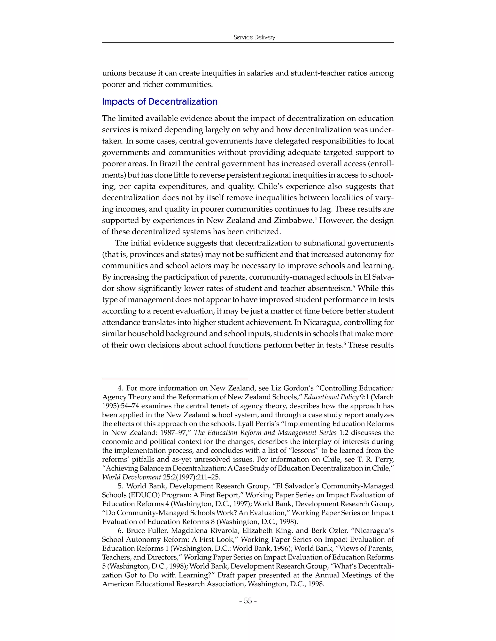 Service Delivery




unions because it can create inequities in salaries and student-teacher ratios among
poorer and richer communities.

Impacts of Decentralization
The limited available evidence about the impact of decentralization on education
services is mixed depending largely on why and how decentralization was under-
taken. In some cases, central governments have delegated responsibilities to local
governments and communities without providing adequate targeted support to
poorer areas. In Brazil the central government has increased overall access (enroll-
ments) but has done little to reverse persistent regional inequities in access to school-
ing, per capita expenditures, and quality. Chile’s experience also suggests that
decentralization does not by itself remove inequalities between localities of vary-
ing incomes, and quality in poorer communities continues to lag. These results are
supported by experiences in New Zealand and Zimbabwe.4 However, the design
of these decentralized systems has been criticized.
    The initial evidence suggests that decentralization to subnational governments
(that is, provinces and states) may not be sufficient and that increased autonomy for
communities and school actors may be necessary to improve schools and learning.
By increasing the participation of parents, community-managed schools in El Salva-
dor show significantly lower rates of student and teacher absenteeism.5 While this
type of management does not appear to have improved student performance in tests
according to a recent evaluation, it may be just a matter of time before better student
attendance translates into higher student achievement. In Nicaragua, controlling for
similar household background and school inputs, students in schools that make more
of their own decisions about school functions perform better in tests.6 These results




     4. For more information on New Zealand, see Liz Gordon’s “Controlling Education:
Agency Theory and the Reformation of New Zealand Schools,” Educational Policy 9:1 (March
1995):54–74 examines the central tenets of agency theory, describes how the approach has
been applied in the New Zealand school system, and through a case study report analyzes
the effects of this approach on the schools. Lyall Perris’s “Implementing Education Reforms
in New Zealand: 1987–97,” The Education Reform and Management Series 1:2 discusses the
economic and political context for the changes, describes the interplay of interests during
the implementation process, and concludes with a list of “lessons” to be learned from the
reforms’ pitfalls and as-yet unresolved issues. For information on Chile, see T. R. Perry,
“Achieving Balance in Decentralization: A Case Study of Education Decentralization in Chile,”
World Development 25:2(1997):211–25.
     5. World Bank, Development Research Group, “El Salvador’s Community-Managed
Schools (EDUCO) Program: A First Report,” Working Paper Series on Impact Evaluation of
Education Reforms 4 (Washington, D.C., 1997); World Bank, Development Research Group,
“Do Community-Managed Schools Work? An Evaluation,” Working Paper Series on Impact
Evaluation of Education Reforms 8 (Washington, D.C., 1998).
     6. Bruce Fuller, Magdalena Rivarola, Elizabeth King, and Berk Ozler, “Nicaragua’s
School Autonomy Reform: A First Look,” Working Paper Series on Impact Evaluation of
Education Reforms 1 (Washington, D.C.: World Bank, 1996); World Bank, “Views of Parents,
Teachers, and Directors,” Working Paper Series on Impact Evaluation of Education Reforms
5 (Washington, D.C., 1998); World Bank, Development Research Group, “What’s Decentrali-
zation Got to Do with Learning?” Draft paper presented at the Annual Meetings of the
American Educational Research Association, Washington, D.C., 1998.

                                           - 55 -
 