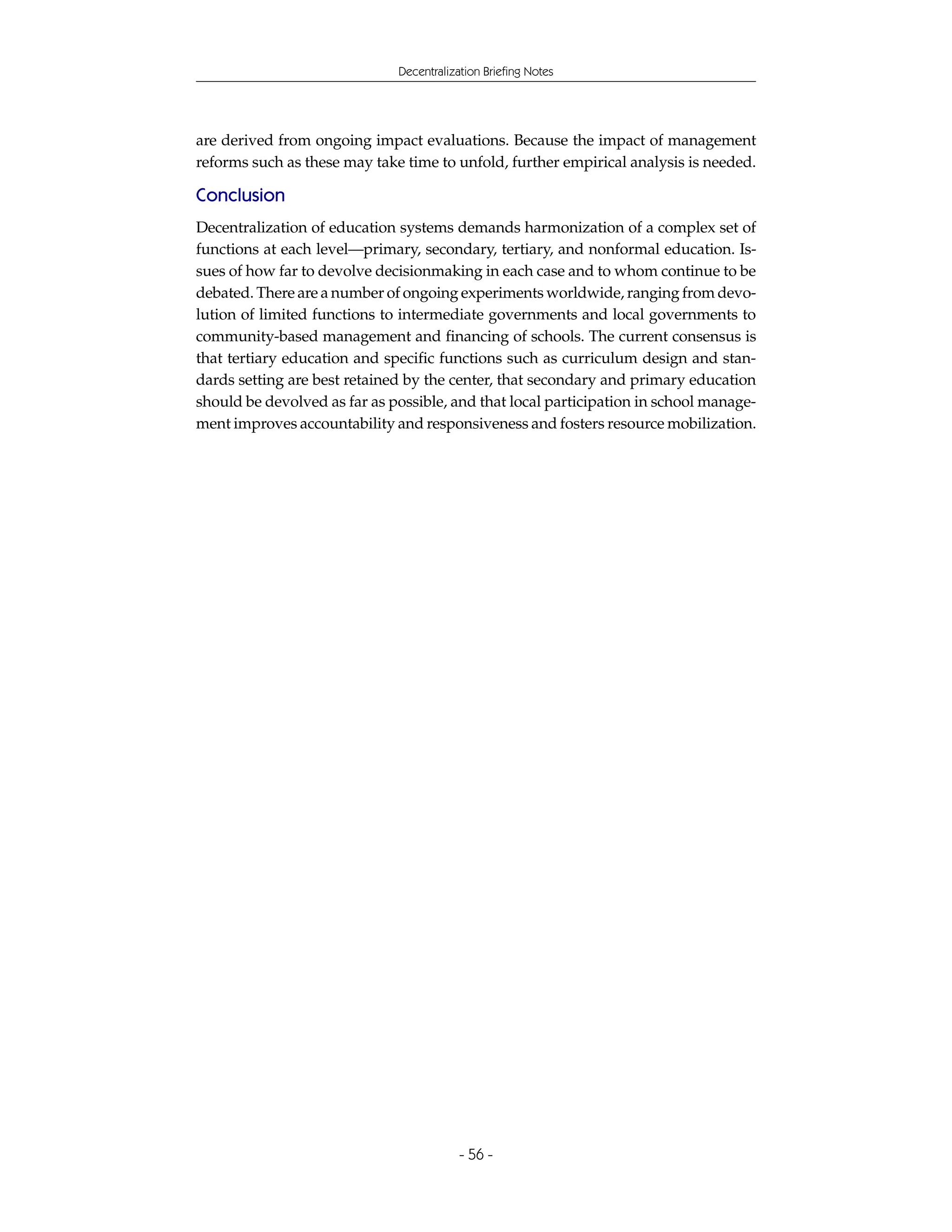 Decentralization Briefing Notes




are derived from ongoing impact evaluations. Because the impact of management
reforms such as these may take time to unfold, further empirical analysis is needed.

Conclusion
Decentralization of education systems demands harmonization of a complex set of
functions at each level—primary, secondary, tertiary, and nonformal education. Is-
sues of how far to devolve decisionmaking in each case and to whom continue to be
debated. There are a number of ongoing experiments worldwide, ranging from devo-
lution of limited functions to intermediate governments and local governments to
community-based management and financing of schools. The current consensus is
that tertiary education and specific functions such as curriculum design and stan-
dards setting are best retained by the center, that secondary and primary education
should be devolved as far as possible, and that local participation in school manage-
ment improves accountability and responsiveness and fosters resource mobilization.




                                          - 56 -
 