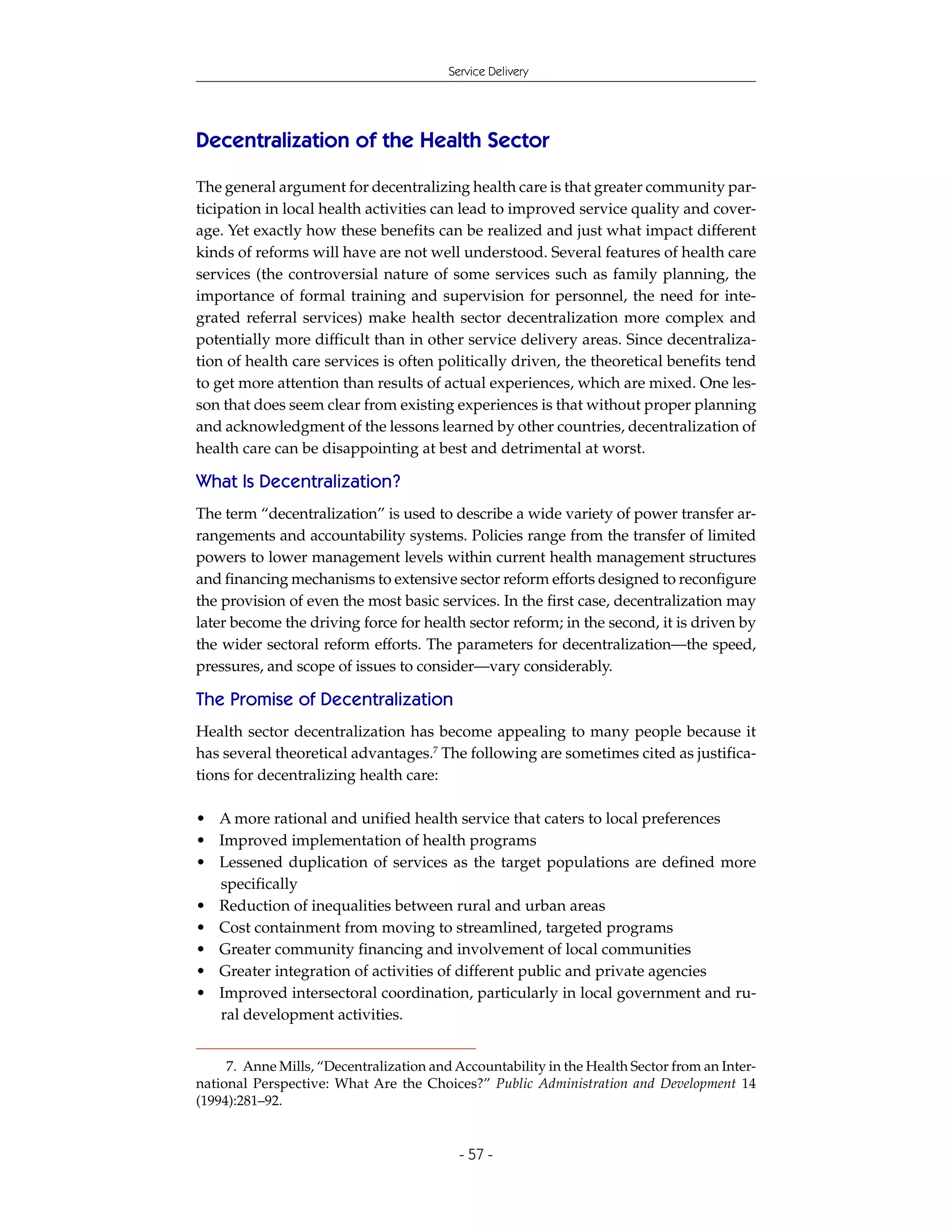 Service Delivery




Decentralization of the Health Sector

The general argument for decentralizing health care is that greater community par-
ticipation in local health activities can lead to improved service quality and cover-
age. Yet exactly how these benefits can be realized and just what impact different
kinds of reforms will have are not well understood. Several features of health care
services (the controversial nature of some services such as family planning, the
importance of formal training and supervision for personnel, the need for inte-
grated referral services) make health sector decentralization more complex and
potentially more difficult than in other service delivery areas. Since decentraliza-
tion of health care services is often politically driven, the theoretical benefits tend
to get more attention than results of actual experiences, which are mixed. One les-
son that does seem clear from existing experiences is that without proper planning
and acknowledgment of the lessons learned by other countries, decentralization of
health care can be disappointing at best and detrimental at worst.

What Is Decentralization?
The term “decentralization” is used to describe a wide variety of power transfer ar-
rangements and accountability systems. Policies range from the transfer of limited
powers to lower management levels within current health management structures
and financing mechanisms to extensive sector reform efforts designed to reconfigure
the provision of even the most basic services. In the first case, decentralization may
later become the driving force for health sector reform; in the second, it is driven by
the wider sectoral reform efforts. The parameters for decentralization—the speed,
pressures, and scope of issues to consider—vary considerably.

The Promise of Decentralization
Health sector decentralization has become appealing to many people because it
has several theoretical advantages.7 The following are sometimes cited as justifica-
tions for decentralizing health care:

• A more rational and unified health service that caters to local preferences
• Improved implementation of health programs
• Lessened duplication of services as the target populations are defined more
  specifically
• Reduction of inequalities between rural and urban areas
• Cost containment from moving to streamlined, targeted programs
• Greater community financing and involvement of local communities
• Greater integration of activities of different public and private agencies
• Improved intersectoral coordination, particularly in local government and ru-
  ral development activities.


     7. Anne Mills, “Decentralization and Accountability in the Health Sector from an Inter-
national Perspective: What Are the Choices?” Public Administration and Development 14
(1994):281–92.


                                           - 57 -
 