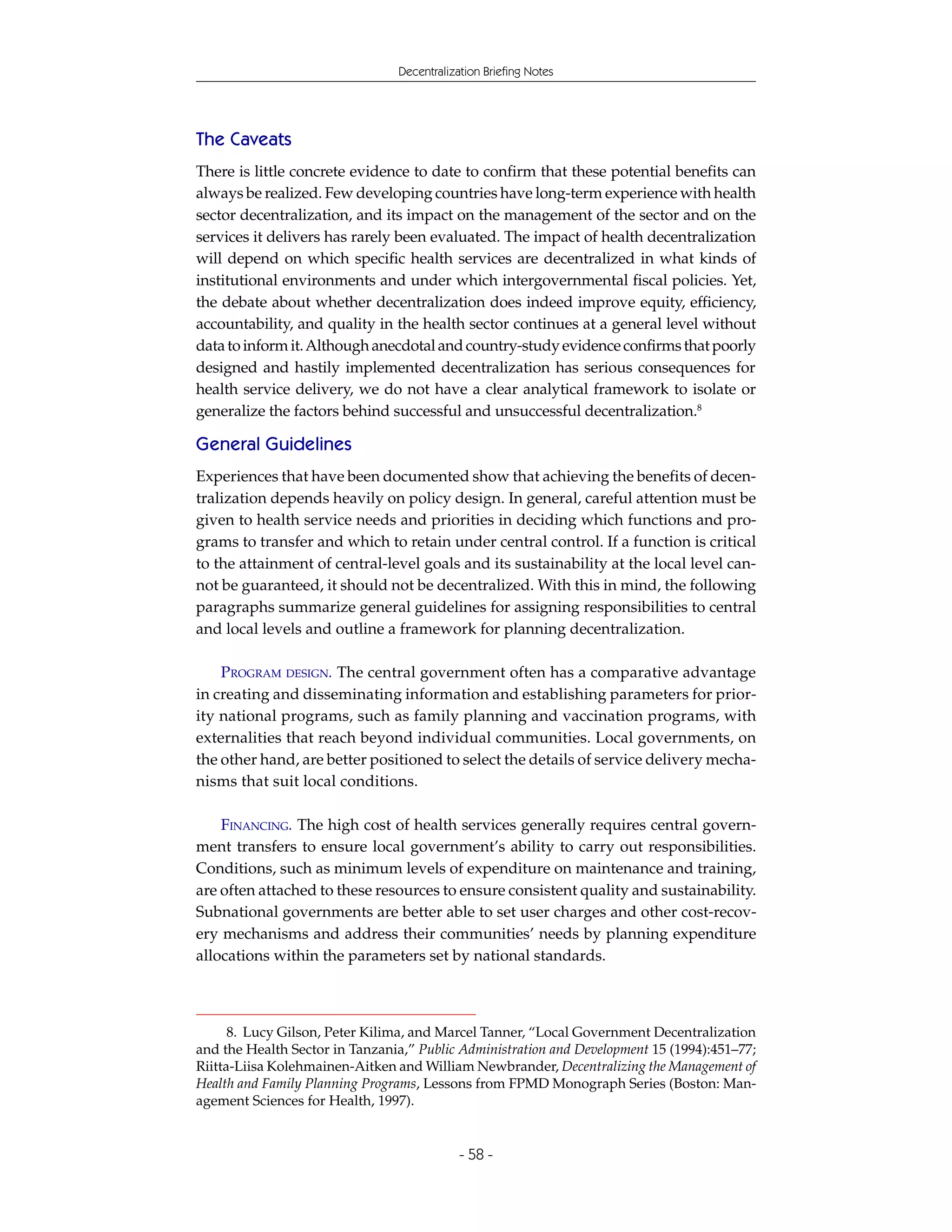 Decentralization Briefing Notes




The Caveats
There is little concrete evidence to date to confirm that these potential benefits can
always be realized. Few developing countries have long-term experience with health
sector decentralization, and its impact on the management of the sector and on the
services it delivers has rarely been evaluated. The impact of health decentralization
will depend on which specific health services are decentralized in what kinds of
institutional environments and under which intergovernmental fiscal policies. Yet,
the debate about whether decentralization does indeed improve equity, efficiency,
accountability, and quality in the health sector continues at a general level without
data to inform it. Although anecdotal and country-study evidence confirms that poorly
designed and hastily implemented decentralization has serious consequences for
health service delivery, we do not have a clear analytical framework to isolate or
generalize the factors behind successful and unsuccessful decentralization.8

General Guidelines
Experiences that have been documented show that achieving the benefits of decen-
tralization depends heavily on policy design. In general, careful attention must be
given to health service needs and priorities in deciding which functions and pro-
grams to transfer and which to retain under central control. If a function is critical
to the attainment of central-level goals and its sustainability at the local level can-
not be guaranteed, it should not be decentralized. With this in mind, the following
paragraphs summarize general guidelines for assigning responsibilities to central
and local levels and outline a framework for planning decentralization.

    PROGRAM DESIGN. The central government often has a comparative advantage
in creating and disseminating information and establishing parameters for prior-
ity national programs, such as family planning and vaccination programs, with
externalities that reach beyond individual communities. Local governments, on
the other hand, are better positioned to select the details of service delivery mecha-
nisms that suit local conditions.

    FINANCING. The high cost of health services generally requires central govern-
ment transfers to ensure local government’s ability to carry out responsibilities.
Conditions, such as minimum levels of expenditure on maintenance and training,
are often attached to these resources to ensure consistent quality and sustainability.
Subnational governments are better able to set user charges and other cost-recov-
ery mechanisms and address their communities’ needs by planning expenditure
allocations within the parameters set by national standards.



      8. Lucy Gilson, Peter Kilima, and Marcel Tanner, “Local Government Decentralization
and the Health Sector in Tanzania,” Public Administration and Development 15 (1994):451–77;
Riitta-Liisa Kolehmainen-Aitken and William Newbrander, Decentralizing the Management of
Health and Family Planning Programs, Lessons from FPMD Monograph Series (Boston: Man-
agement Sciences for Health, 1997).


                                            - 58 -
 