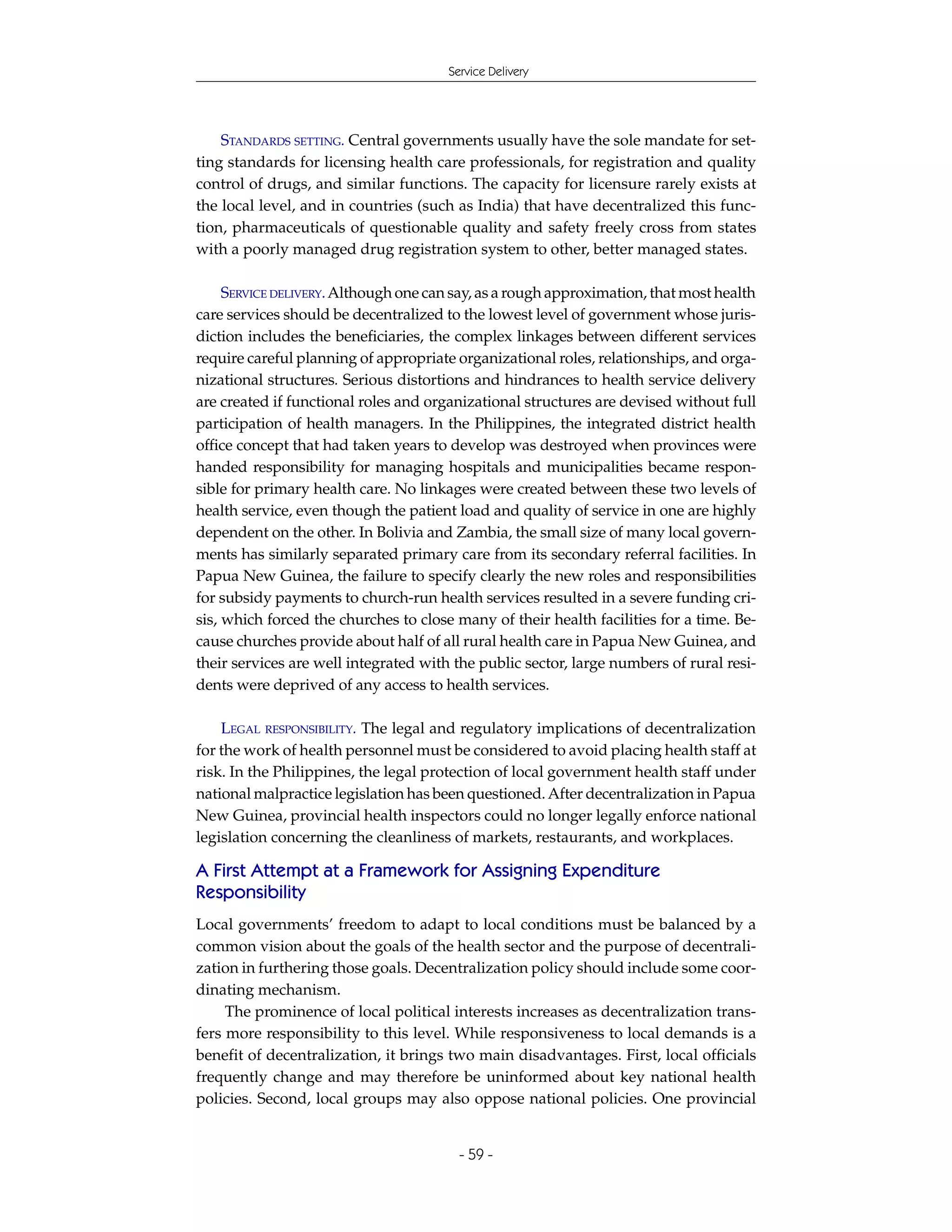 Service Delivery




    STANDARDS SETTING. Central governments usually have the sole mandate for set-
ting standards for licensing health care professionals, for registration and quality
control of drugs, and similar functions. The capacity for licensure rarely exists at
the local level, and in countries (such as India) that have decentralized this func-
tion, pharmaceuticals of questionable quality and safety freely cross from states
with a poorly managed drug registration system to other, better managed states.

     SERVICE DELIVERY. Although one can say, as a rough approximation, that most health
care services should be decentralized to the lowest level of government whose juris-
diction includes the beneficiaries, the complex linkages between different services
require careful planning of appropriate organizational roles, relationships, and orga-
nizational structures. Serious distortions and hindrances to health service delivery
are created if functional roles and organizational structures are devised without full
participation of health managers. In the Philippines, the integrated district health
office concept that had taken years to develop was destroyed when provinces were
handed responsibility for managing hospitals and municipalities became respon-
sible for primary health care. No linkages were created between these two levels of
health service, even though the patient load and quality of service in one are highly
dependent on the other. In Bolivia and Zambia, the small size of many local govern-
ments has similarly separated primary care from its secondary referral facilities. In
Papua New Guinea, the failure to specify clearly the new roles and responsibilities
for subsidy payments to church-run health services resulted in a severe funding cri-
sis, which forced the churches to close many of their health facilities for a time. Be-
cause churches provide about half of all rural health care in Papua New Guinea, and
their services are well integrated with the public sector, large numbers of rural resi-
dents were deprived of any access to health services.

    LEGAL RESPONSIBILITY. The legal and regulatory implications of decentralization
for the work of health personnel must be considered to avoid placing health staff at
risk. In the Philippines, the legal protection of local government health staff under
national malpractice legislation has been questioned. After decentralization in Papua
New Guinea, provincial health inspectors could no longer legally enforce national
legislation concerning the cleanliness of markets, restaurants, and workplaces.

A First Attempt at a Framework for Assigning Expenditure
Responsibility
Local governments’ freedom to adapt to local conditions must be balanced by a
common vision about the goals of the health sector and the purpose of decentrali-
zation in furthering those goals. Decentralization policy should include some coor-
dinating mechanism.
     The prominence of local political interests increases as decentralization trans-
fers more responsibility to this level. While responsiveness to local demands is a
benefit of decentralization, it brings two main disadvantages. First, local officials
frequently change and may therefore be uninformed about key national health
policies. Second, local groups may also oppose national policies. One provincial


                                         - 59 -
 