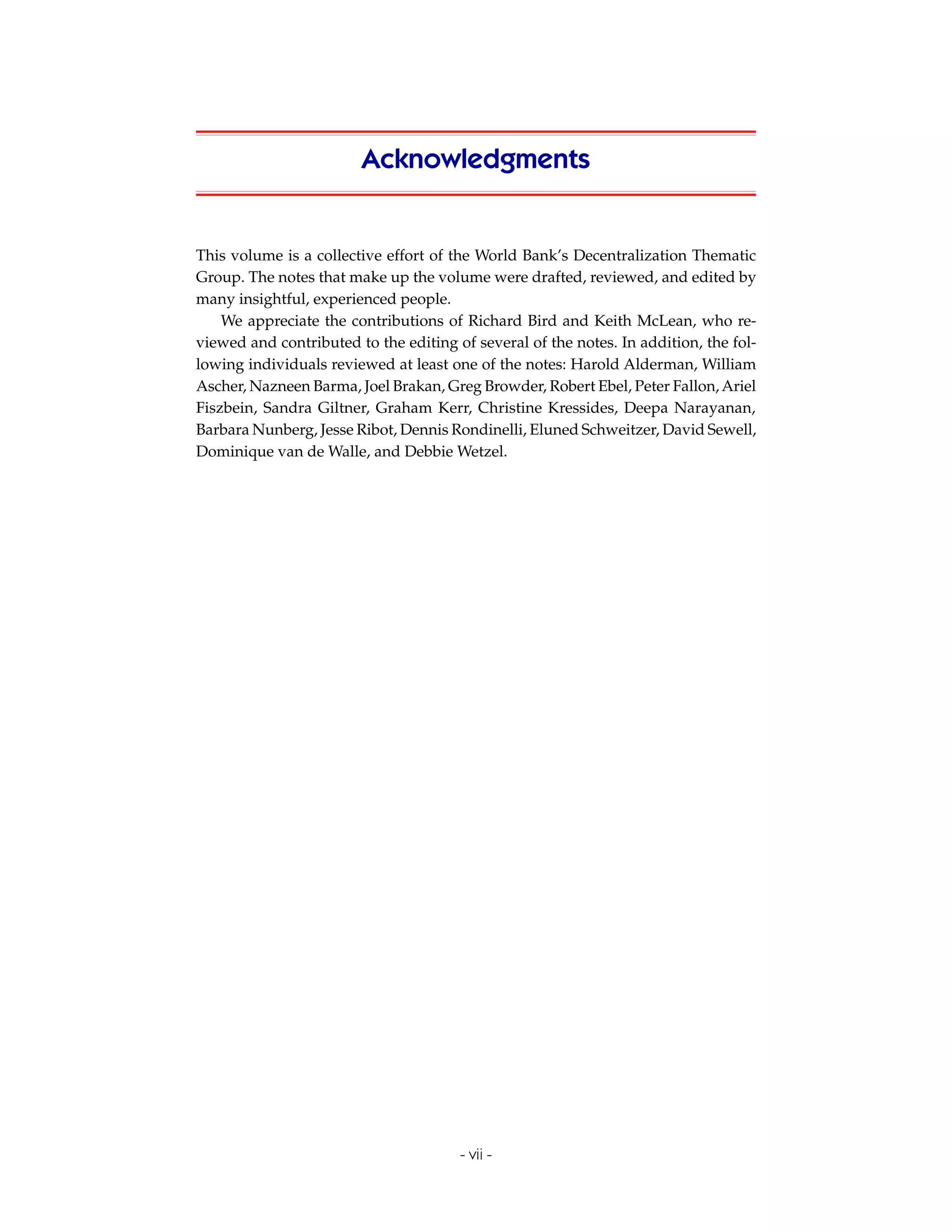 Acknowledgments


This volume is a collective effort of the World Bank’s Decentralization Thematic
Group. The notes that make up the volume were drafted, reviewed, and edited by
many insightful, experienced people.
    We appreciate the contributions of Richard Bird and Keith McLean, who re-
viewed and contributed to the editing of several of the notes. In addition, the fol-
lowing individuals reviewed at least one of the notes: Harold Alderman, William
Ascher, Nazneen Barma, Joel Brakan, Greg Browder, Robert Ebel, Peter Fallon, Ariel
Fiszbein, Sandra Giltner, Graham Kerr, Christine Kressides, Deepa Narayanan,
Barbara Nunberg, Jesse Ribot, Dennis Rondinelli, Eluned Schweitzer, David Sewell,
Dominique van de Walle, and Debbie Wetzel.




                                       - vii -
 