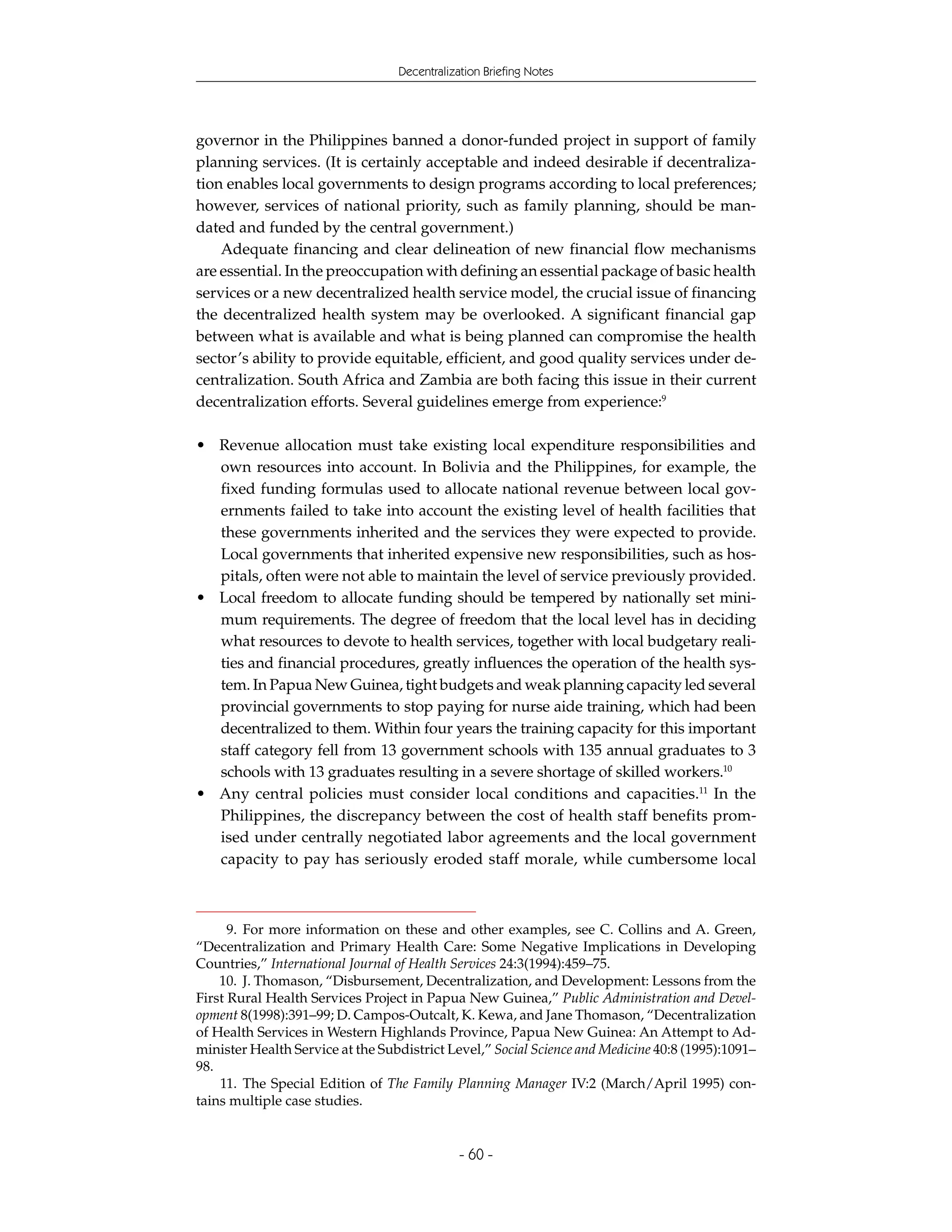 Decentralization Briefing Notes




governor in the Philippines banned a donor-funded project in support of family
planning services. (It is certainly acceptable and indeed desirable if decentraliza-
tion enables local governments to design programs according to local preferences;
however, services of national priority, such as family planning, should be man-
dated and funded by the central government.)
    Adequate financing and clear delineation of new financial flow mechanisms
are essential. In the preoccupation with defining an essential package of basic health
services or a new decentralized health service model, the crucial issue of financing
the decentralized health system may be overlooked. A significant financial gap
between what is available and what is being planned can compromise the health
sector’s ability to provide equitable, efficient, and good quality services under de-
centralization. South Africa and Zambia are both facing this issue in their current
decentralization efforts. Several guidelines emerge from experience:9

• Revenue allocation must take existing local expenditure responsibilities and
  own resources into account. In Bolivia and the Philippines, for example, the
  fixed funding formulas used to allocate national revenue between local gov-
  ernments failed to take into account the existing level of health facilities that
  these governments inherited and the services they were expected to provide.
  Local governments that inherited expensive new responsibilities, such as hos-
  pitals, often were not able to maintain the level of service previously provided.
• Local freedom to allocate funding should be tempered by nationally set mini-
  mum requirements. The degree of freedom that the local level has in deciding
  what resources to devote to health services, together with local budgetary reali-
  ties and financial procedures, greatly influences the operation of the health sys-
  tem. In Papua New Guinea, tight budgets and weak planning capacity led several
  provincial governments to stop paying for nurse aide training, which had been
  decentralized to them. Within four years the training capacity for this important
  staff category fell from 13 government schools with 135 annual graduates to 3
  schools with 13 graduates resulting in a severe shortage of skilled workers.10
• Any central policies must consider local conditions and capacities.11 In the
  Philippines, the discrepancy between the cost of health staff benefits prom-
  ised under centrally negotiated labor agreements and the local government
  capacity to pay has seriously eroded staff morale, while cumbersome local



      9. For more information on these and other examples, see C. Collins and A. Green,
“Decentralization and Primary Health Care: Some Negative Implications in Developing
Countries,” International Journal of Health Services 24:3(1994):459–75.
    10. J. Thomason, “Disbursement, Decentralization, and Development: Lessons from the
First Rural Health Services Project in Papua New Guinea,” Public Administration and Devel-
opment 8(1998):391–99; D. Campos-Outcalt, K. Kewa, and Jane Thomason, “Decentralization
of Health Services in Western Highlands Province, Papua New Guinea: An Attempt to Ad-
minister Health Service at the Subdistrict Level,” Social Science and Medicine 40:8 (1995):1091–
98.
    11. The Special Edition of The Family Planning Manager IV:2 (March/April 1995) con-
tains multiple case studies.


                                              - 60 -
 