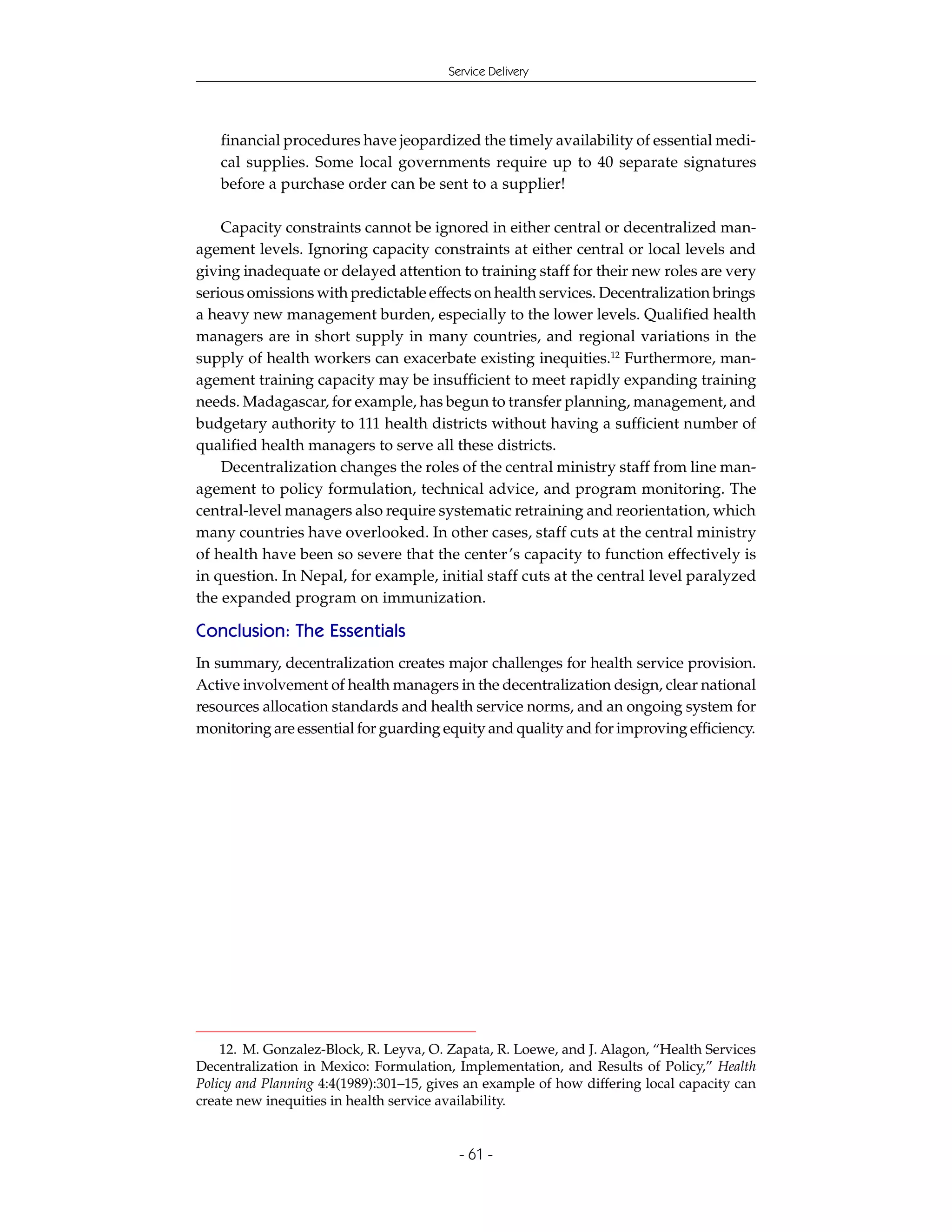 Service Delivery




   financial procedures have jeopardized the timely availability of essential medi-
   cal supplies. Some local governments require up to 40 separate signatures
   before a purchase order can be sent to a supplier!

    Capacity constraints cannot be ignored in either central or decentralized man-
agement levels. Ignoring capacity constraints at either central or local levels and
giving inadequate or delayed attention to training staff for their new roles are very
serious omissions with predictable effects on health services. Decentralization brings
a heavy new management burden, especially to the lower levels. Qualified health
managers are in short supply in many countries, and regional variations in the
supply of health workers can exacerbate existing inequities.12 Furthermore, man-
agement training capacity may be insufficient to meet rapidly expanding training
needs. Madagascar, for example, has begun to transfer planning, management, and
budgetary authority to 111 health districts without having a sufficient number of
qualified health managers to serve all these districts.
    Decentralization changes the roles of the central ministry staff from line man-
agement to policy formulation, technical advice, and program monitoring. The
central-level managers also require systematic retraining and reorientation, which
many countries have overlooked. In other cases, staff cuts at the central ministry
of health have been so severe that the center ’s capacity to function effectively is
in question. In Nepal, for example, initial staff cuts at the central level paralyzed
the expanded program on immunization.

Conclusion: The Essentials
In summary, decentralization creates major challenges for health service provision.
Active involvement of health managers in the decentralization design, clear national
resources allocation standards and health service norms, and an ongoing system for
monitoring are essential for guarding equity and quality and for improving efficiency.




    12. M. Gonzalez-Block, R. Leyva, O. Zapata, R. Loewe, and J. Alagon, “Health Services
Decentralization in Mexico: Formulation, Implementation, and Results of Policy,” Health
Policy and Planning 4:4(1989):301–15, gives an example of how differing local capacity can
create new inequities in health service availability.


                                          - 61 -
 