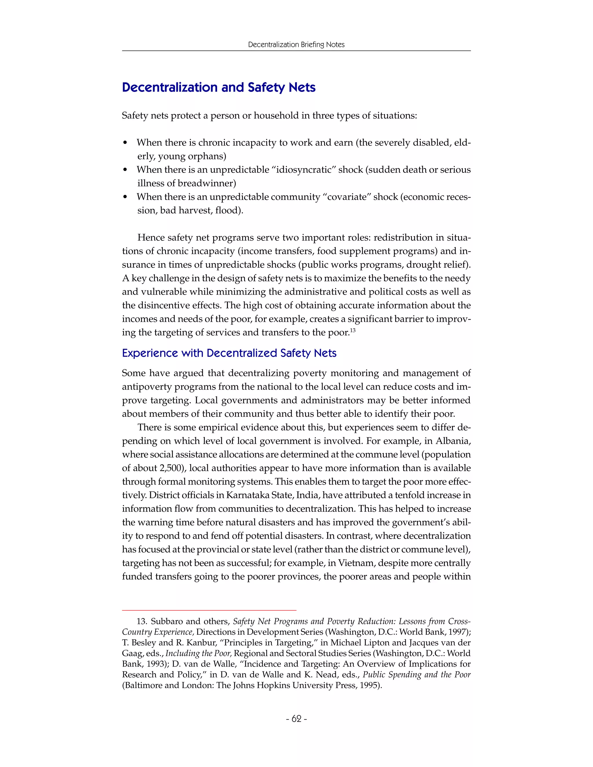Decentralization Briefing Notes




Decentralization and Safety Nets
Safety nets protect a person or household in three types of situations:

• When there is chronic incapacity to work and earn (the severely disabled, eld-
  erly, young orphans)
• When there is an unpredictable “idiosyncratic” shock (sudden death or serious
  illness of breadwinner)
• When there is an unpredictable community “covariate” shock (economic reces-
  sion, bad harvest, flood).

    Hence safety net programs serve two important roles: redistribution in situa-
tions of chronic incapacity (income transfers, food supplement programs) and in-
surance in times of unpredictable shocks (public works programs, drought relief).
A key challenge in the design of safety nets is to maximize the benefits to the needy
and vulnerable while minimizing the administrative and political costs as well as
the disincentive effects. The high cost of obtaining accurate information about the
incomes and needs of the poor, for example, creates a significant barrier to improv-
ing the targeting of services and transfers to the poor.13

Experience with Decentralized Safety Nets
Some have argued that decentralizing poverty monitoring and management of
antipoverty programs from the national to the local level can reduce costs and im-
prove targeting. Local governments and administrators may be better informed
about members of their community and thus better able to identify their poor.
     There is some empirical evidence about this, but experiences seem to differ de-
pending on which level of local government is involved. For example, in Albania,
where social assistance allocations are determined at the commune level (population
of about 2,500), local authorities appear to have more information than is available
through formal monitoring systems. This enables them to target the poor more effec-
tively. District officials in Karnataka State, India, have attributed a tenfold increase in
information flow from communities to decentralization. This has helped to increase
the warning time before natural disasters and has improved the government’s abil-
ity to respond to and fend off potential disasters. In contrast, where decentralization
has focused at the provincial or state level (rather than the district or commune level),
targeting has not been as successful; for example, in Vietnam, despite more centrally
funded transfers going to the poorer provinces, the poorer areas and people within



    13. Subbaro and others, Safety Net Programs and Poverty Reduction: Lessons from Cross-
Country Experience, Directions in Development Series (Washington, D.C.: World Bank, 1997);
T. Besley and R. Kanbur, “Principles in Targeting,” in Michael Lipton and Jacques van der
Gaag, eds., Including the Poor, Regional and Sectoral Studies Series (Washington, D.C.: World
Bank, 1993); D. van de Walle, “Incidence and Targeting: An Overview of Implications for
Research and Policy,” in D. van de Walle and K. Nead, eds., Public Spending and the Poor
(Baltimore and London: The Johns Hopkins University Press, 1995).


                                             - 62 -
 