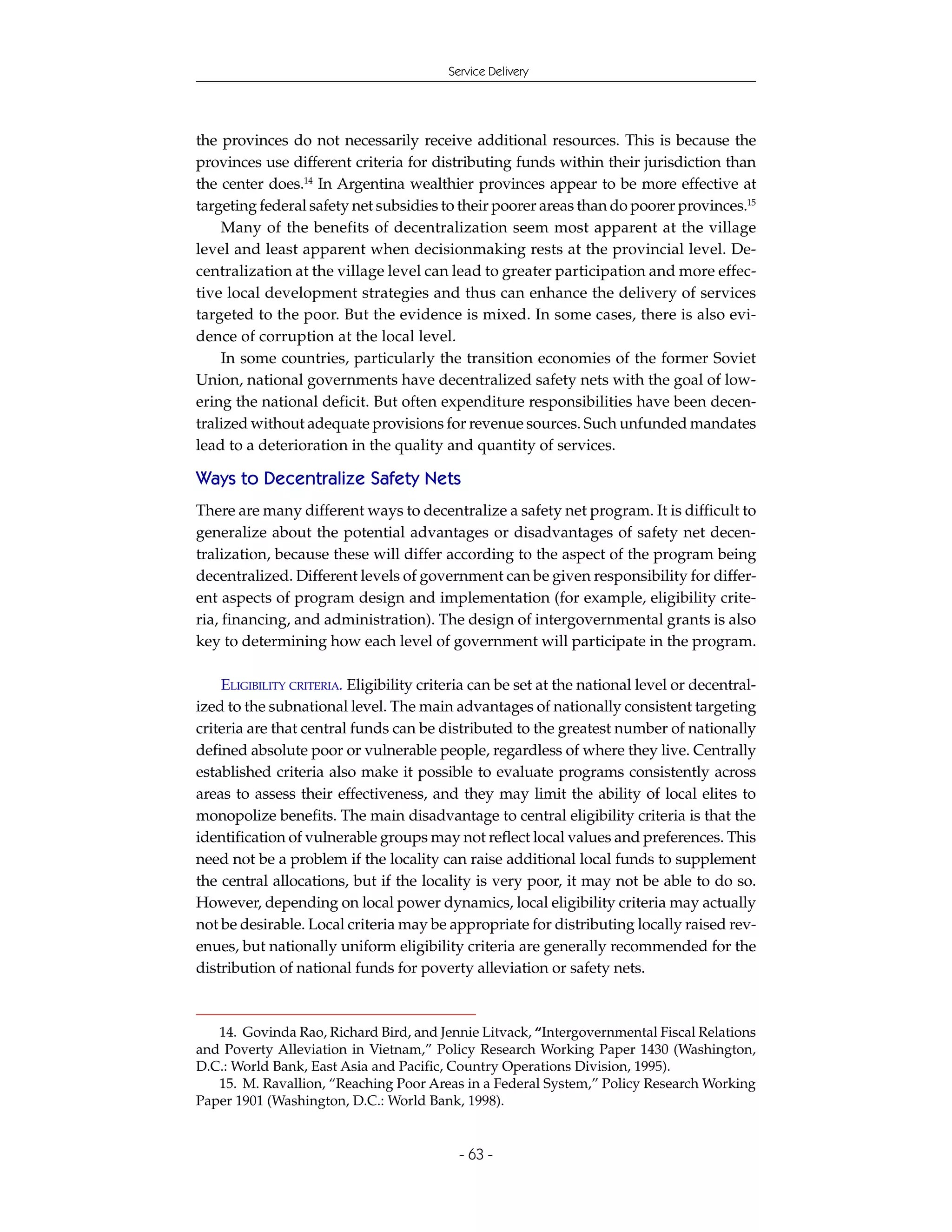 Service Delivery




the provinces do not necessarily receive additional resources. This is because the
provinces use different criteria for distributing funds within their jurisdiction than
the center does.14 In Argentina wealthier provinces appear to be more effective at
targeting federal safety net subsidies to their poorer areas than do poorer provinces.15
    Many of the benefits of decentralization seem most apparent at the village
level and least apparent when decisionmaking rests at the provincial level. De-
centralization at the village level can lead to greater participation and more effec-
tive local development strategies and thus can enhance the delivery of services
targeted to the poor. But the evidence is mixed. In some cases, there is also evi-
dence of corruption at the local level.
    In some countries, particularly the transition economies of the former Soviet
Union, national governments have decentralized safety nets with the goal of low-
ering the national deficit. But often expenditure responsibilities have been decen-
tralized without adequate provisions for revenue sources. Such unfunded mandates
lead to a deterioration in the quality and quantity of services.

Ways to Decentralize Safety Nets
There are many different ways to decentralize a safety net program. It is difficult to
generalize about the potential advantages or disadvantages of safety net decen-
tralization, because these will differ according to the aspect of the program being
decentralized. Different levels of government can be given responsibility for differ-
ent aspects of program design and implementation (for example, eligibility crite-
ria, financing, and administration). The design of intergovernmental grants is also
key to determining how each level of government will participate in the program.

    ELIGIBILITY CRITERIA. Eligibility criteria can be set at the national level or decentral-
ized to the subnational level. The main advantages of nationally consistent targeting
criteria are that central funds can be distributed to the greatest number of nationally
defined absolute poor or vulnerable people, regardless of where they live. Centrally
established criteria also make it possible to evaluate programs consistently across
areas to assess their effectiveness, and they may limit the ability of local elites to
monopolize benefits. The main disadvantage to central eligibility criteria is that the
identification of vulnerable groups may not reflect local values and preferences. This
need not be a problem if the locality can raise additional local funds to supplement
the central allocations, but if the locality is very poor, it may not be able to do so.
However, depending on local power dynamics, local eligibility criteria may actually
not be desirable. Local criteria may be appropriate for distributing locally raised rev-
enues, but nationally uniform eligibility criteria are generally recommended for the
distribution of national funds for poverty alleviation or safety nets.



   14. Govinda Rao, Richard Bird, and Jennie Litvack, “Intergovernmental Fiscal Relations
and Poverty Alleviation in Vietnam,” Policy Research Working Paper 1430 (Washington,
D.C.: World Bank, East Asia and Pacific, Country Operations Division, 1995).
   15. M. Ravallion, “Reaching Poor Areas in a Federal System,” Policy Research Working
Paper 1901 (Washington, D.C.: World Bank, 1998).


                                           - 63 -
 