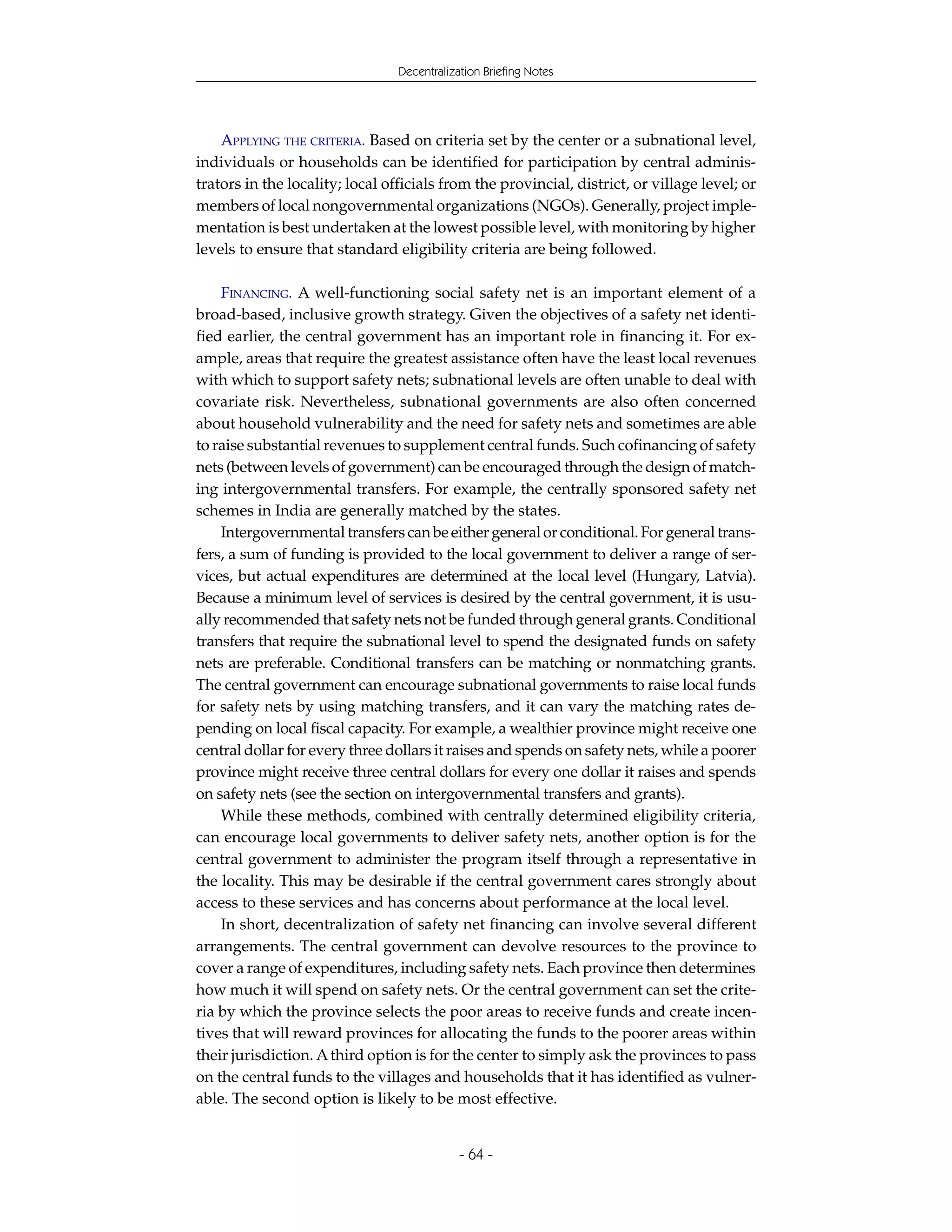 Decentralization Briefing Notes




    APPLYING THE CRITERIA. Based on criteria set by the center or a subnational level,
individuals or households can be identified for participation by central adminis-
trators in the locality; local officials from the provincial, district, or village level; or
members of local nongovernmental organizations (NGOs). Generally, project imple-
mentation is best undertaken at the lowest possible level, with monitoring by higher
levels to ensure that standard eligibility criteria are being followed.

    FINANCING. A well-functioning social safety net is an important element of a
broad-based, inclusive growth strategy. Given the objectives of a safety net identi-
fied earlier, the central government has an important role in financing it. For ex-
ample, areas that require the greatest assistance often have the least local revenues
with which to support safety nets; subnational levels are often unable to deal with
covariate risk. Nevertheless, subnational governments are also often concerned
about household vulnerability and the need for safety nets and sometimes are able
to raise substantial revenues to supplement central funds. Such cofinancing of safety
nets (between levels of government) can be encouraged through the design of match-
ing intergovernmental transfers. For example, the centrally sponsored safety net
schemes in India are generally matched by the states.
    Intergovernmental transfers can be either general or conditional. For general trans-
fers, a sum of funding is provided to the local government to deliver a range of ser-
vices, but actual expenditures are determined at the local level (Hungary, Latvia).
Because a minimum level of services is desired by the central government, it is usu-
ally recommended that safety nets not be funded through general grants. Conditional
transfers that require the subnational level to spend the designated funds on safety
nets are preferable. Conditional transfers can be matching or nonmatching grants.
The central government can encourage subnational governments to raise local funds
for safety nets by using matching transfers, and it can vary the matching rates de-
pending on local fiscal capacity. For example, a wealthier province might receive one
central dollar for every three dollars it raises and spends on safety nets, while a poorer
province might receive three central dollars for every one dollar it raises and spends
on safety nets (see the section on intergovernmental transfers and grants).
    While these methods, combined with centrally determined eligibility criteria,
can encourage local governments to deliver safety nets, another option is for the
central government to administer the program itself through a representative in
the locality. This may be desirable if the central government cares strongly about
access to these services and has concerns about performance at the local level.
    In short, decentralization of safety net financing can involve several different
arrangements. The central government can devolve resources to the province to
cover a range of expenditures, including safety nets. Each province then determines
how much it will spend on safety nets. Or the central government can set the crite-
ria by which the province selects the poor areas to receive funds and create incen-
tives that will reward provinces for allocating the funds to the poorer areas within
their jurisdiction. A third option is for the center to simply ask the provinces to pass
on the central funds to the villages and households that it has identified as vulner-
able. The second option is likely to be most effective.


                                             - 64 -
 