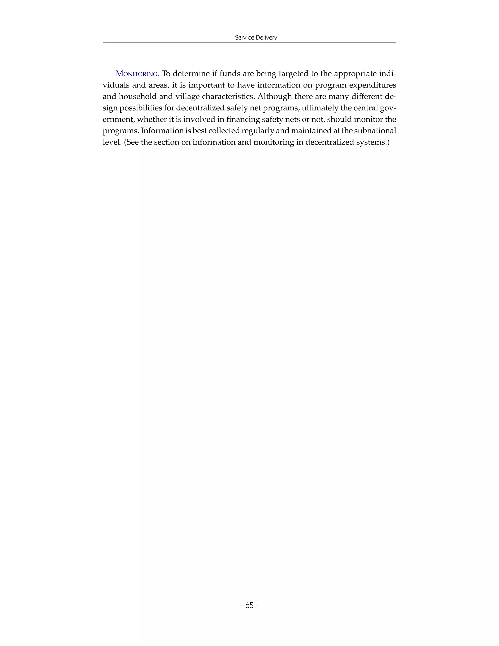 Service Delivery




    MONITORING. To determine if funds are being targeted to the appropriate indi-
viduals and areas, it is important to have information on program expenditures
and household and village characteristics. Although there are many different de-
sign possibilities for decentralized safety net programs, ultimately the central gov-
ernment, whether it is involved in financing safety nets or not, should monitor the
programs. Information is best collected regularly and maintained at the subnational
level. (See the section on information and monitoring in decentralized systems.)




                                        - 65 -
 