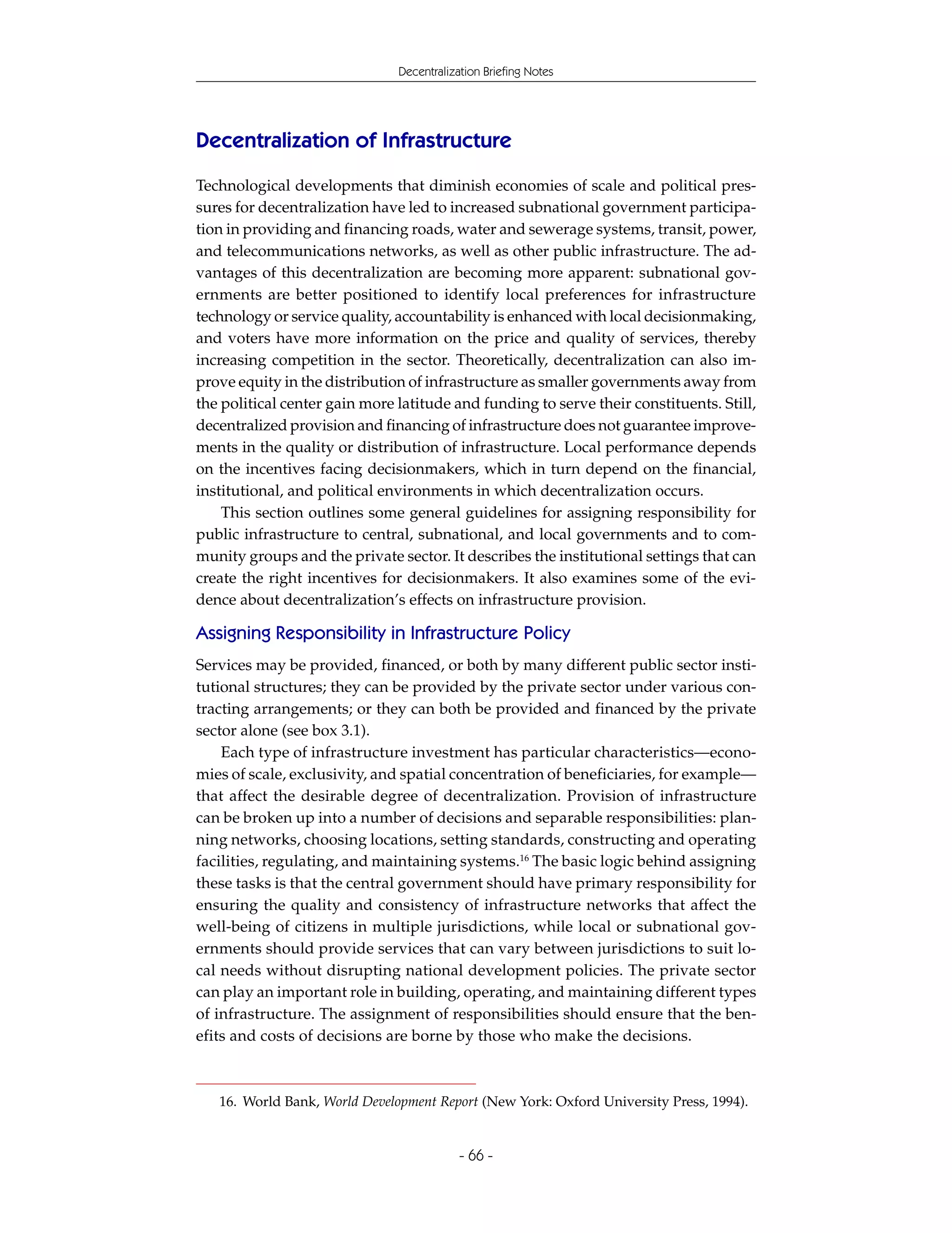 Decentralization Briefing Notes




Decentralization of Infrastructure
Technological developments that diminish economies of scale and political pres-
sures for decentralization have led to increased subnational government participa-
tion in providing and financing roads, water and sewerage systems, transit, power,
and telecommunications networks, as well as other public infrastructure. The ad-
vantages of this decentralization are becoming more apparent: subnational gov-
ernments are better positioned to identify local preferences for infrastructure
technology or service quality, accountability is enhanced with local decisionmaking,
and voters have more information on the price and quality of services, thereby
increasing competition in the sector. Theoretically, decentralization can also im-
prove equity in the distribution of infrastructure as smaller governments away from
the political center gain more latitude and funding to serve their constituents. Still,
decentralized provision and financing of infrastructure does not guarantee improve-
ments in the quality or distribution of infrastructure. Local performance depends
on the incentives facing decisionmakers, which in turn depend on the financial,
institutional, and political environments in which decentralization occurs.
    This section outlines some general guidelines for assigning responsibility for
public infrastructure to central, subnational, and local governments and to com-
munity groups and the private sector. It describes the institutional settings that can
create the right incentives for decisionmakers. It also examines some of the evi-
dence about decentralization’s effects on infrastructure provision.

Assigning Responsibility in Infrastructure Policy
Services may be provided, financed, or both by many different public sector insti-
tutional structures; they can be provided by the private sector under various con-
tracting arrangements; or they can both be provided and financed by the private
sector alone (see box 3.1).
    Each type of infrastructure investment has particular characteristics—econo-
mies of scale, exclusivity, and spatial concentration of beneficiaries, for example—
that affect the desirable degree of decentralization. Provision of infrastructure
can be broken up into a number of decisions and separable responsibilities: plan-
ning networks, choosing locations, setting standards, constructing and operating
facilities, regulating, and maintaining systems.16 The basic logic behind assigning
these tasks is that the central government should have primary responsibility for
ensuring the quality and consistency of infrastructure networks that affect the
well-being of citizens in multiple jurisdictions, while local or subnational gov-
ernments should provide services that can vary between jurisdictions to suit lo-
cal needs without disrupting national development policies. The private sector
can play an important role in building, operating, and maintaining different types
of infrastructure. The assignment of responsibilities should ensure that the ben-
efits and costs of decisions are borne by those who make the decisions.



   16. World Bank, World Development Report (New York: Oxford University Press, 1994).


                                           - 66 -
 