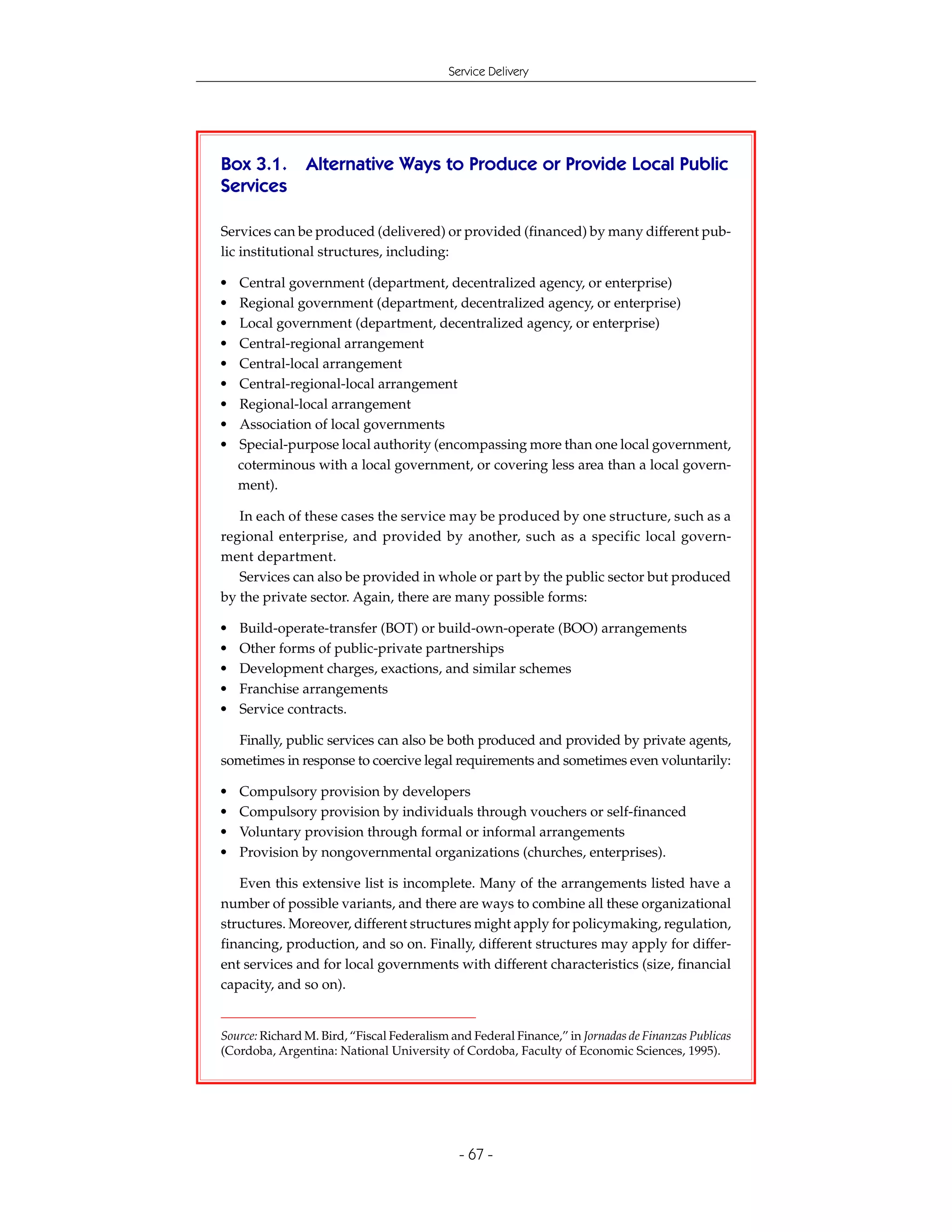 Service Delivery




Box 3.1.        Alternative Ways to Produce or Provide Local Public
Services

Services can be produced (delivered) or provided (financed) by many different pub-
lic institutional structures, including:

•   Central government (department, decentralized agency, or enterprise)
•   Regional government (department, decentralized agency, or enterprise)
•   Local government (department, decentralized agency, or enterprise)
•   Central-regional arrangement
•   Central-local arrangement
•   Central-regional-local arrangement
•   Regional-local arrangement
•   Association of local governments
•   Special-purpose local authority (encompassing more than one local government,
    coterminous with a local government, or covering less area than a local govern-
    ment).

   In each of these cases the service may be produced by one structure, such as a
regional enterprise, and provided by another, such as a specific local govern-
ment department.
   Services can also be provided in whole or part by the public sector but produced
by the private sector. Again, there are many possible forms:

•   Build-operate-transfer (BOT) or build-own-operate (BOO) arrangements
•   Other forms of public-private partnerships
•   Development charges, exactions, and similar schemes
•   Franchise arrangements
•   Service contracts.

  Finally, public services can also be both produced and provided by private agents,
sometimes in response to coercive legal requirements and sometimes even voluntarily:

•   Compulsory provision by developers
•   Compulsory provision by individuals through vouchers or self-financed
•   Voluntary provision through formal or informal arrangements
•   Provision by nongovernmental organizations (churches, enterprises).

   Even this extensive list is incomplete. Many of the arrangements listed have a
number of possible variants, and there are ways to combine all these organizational
structures. Moreover, different structures might apply for policymaking, regulation,
financing, production, and so on. Finally, different structures may apply for differ-
ent services and for local governments with different characteristics (size, financial
capacity, and so on).


Source: Richard M. Bird, “Fiscal Federalism and Federal Finance,” in Jornadas de Finanzas Publicas
(Cordoba, Argentina: National University of Cordoba, Faculty of Economic Sciences, 1995).




                                             - 67 -
 
